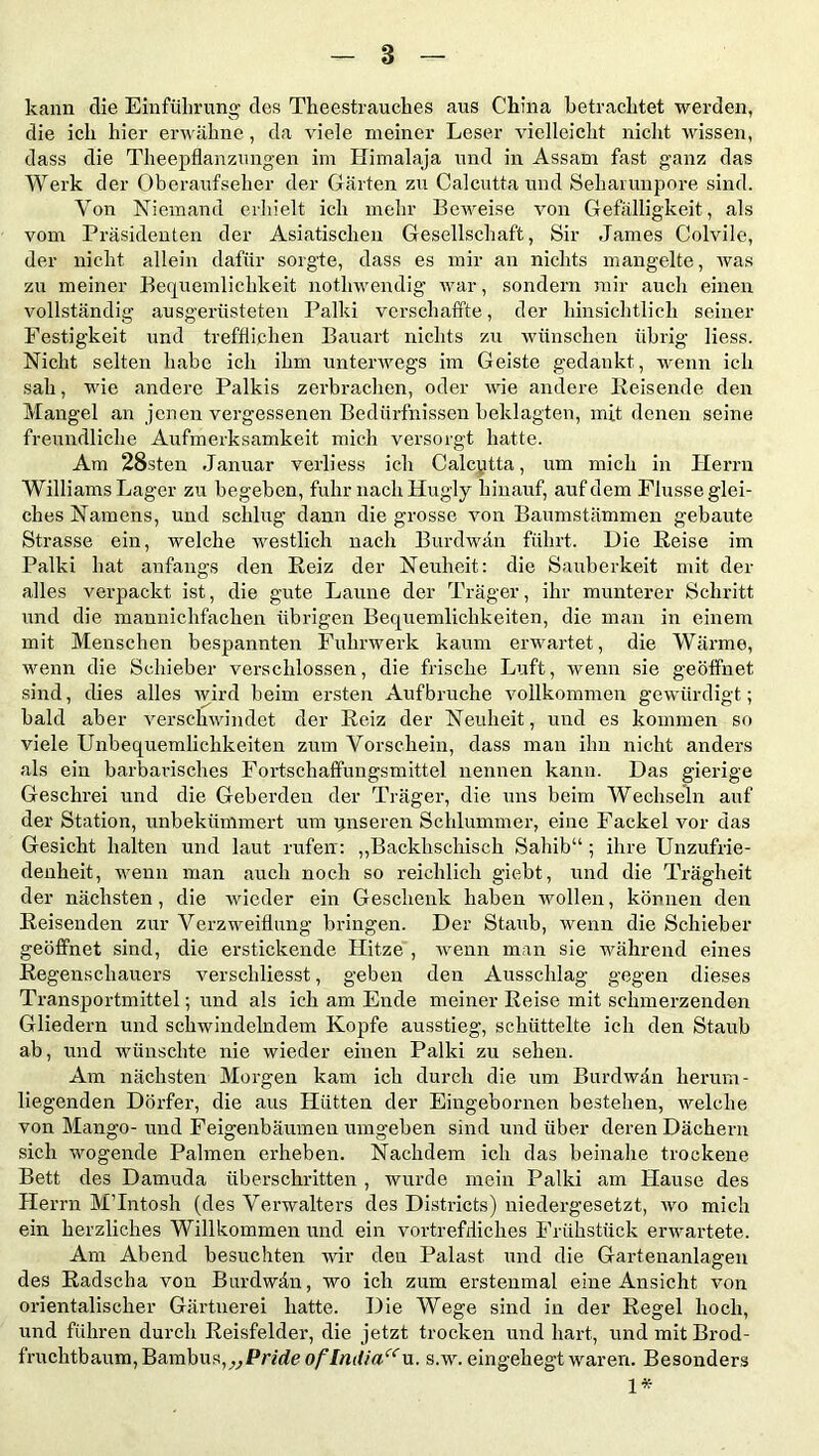 kann die Einführung des Theestrauckes aus China betrachtet werden, die ich hier erwähne, da viele meiner Leser vielleicht nicht wissen, dass die Theepflanzungen im Himalaja und in Assam fast ganz das Werk der Oberaufseher der Gärten zu Calcutta und Seharunpore sind. Von Niemand erhielt ich mehr Beweise von Gefälligkeit, als vom Präsidenten der Asiatischen Gesellschaft, Sir James Colvile, der nicht allein dafür sorgte, dass es mir an nichts mangelte, was zu meiner Bequemlichkeit nothwendig war, sondern mir auch einen vollständig ausgerüsteten Palki verschaffte, der hinsichtlich seiner Festigkeit und trefflichen Bauart nichts zu wünschen übrig liess. Nicht selten habe ich ihm unterwegs im Geiste gedankt, wenn ich sah, wie andere Palkis zerbrachen, oder wie andere Reisende den Mangel an jenen vergessenen Bedürfnissen beklagten, mit denen seine freundliche Aufmerksamkeit mich versorgt hatte. Am 28sten Januar verliess ich Calcutta, um mich in Herrn Williams Lager zu begeben, fuhr nach Hugly hinauf, auf dem Flusse glei- ches Namens, und schlug dann die grosse von Baumstämmen gebaute Strasse ein, welche westlich nach Burdwän führt. Die Reise im Palki hat anfangs den Reiz der Neuheit: die Sauberkeit mit der alles verpackt ist, die gute Laune der Träger, ihr munterer Schritt und die mannichfachen übrigen Bequemlichkeiten, die man in einem mit Menschen bespannten Fuhrwerk kaum erwartet, die Wärme, wenn die Schieber verschlossen, die frische Luft, wenn sie geöffnet sind, dies alles wird beim ersten Aufbruche vollkommen gewürdigt; bald aber verschwindet der Reiz der Neuheit, und es kommen so viele Unbequemlichkeiten zum Vorschein, dass man ihn nicht anders als ein barbarisches Fortschaffungsmittel nennen kann. Das gierige Geschrei und die Geherden der Träger, die uns beim Wechseln auf der Station, unbekümmert um unseren Schlummer, eine Fackel vor das Gesicht halten und laut rufen : „Backhschisch Sahib“ ; ihre Unzufrie- denheit, wenn man auch noch so reichlich giebt, und die Trägheit der nächsten, die wieder ein Geschenk haben wollen, können den Reisenden zur Verzweiflung bringen. Der Staub, wenn die Schieber geöffnet sind, die erstickende Hitze , wenn man sie während eines Regenschauers verschliesst, geben den Ausschlag gegen dieses Transportmittel; und als ich am Ende meiner Reise mit schmerzenden Gliedern und schwindelndem Kopfe ausstieg, schüttelte ich den Staub ab, und wünschte nie wieder einen Palki zu sehen. Am nächsten Morgen kam ich durch die um Burdwän herum- liegenden Dörfer, die aus Hütten der Eingebornen bestehen, welche von Mango- und Feigenbäumen umgeben sind und über deren Dächern sich wogende Palmen erheben. Nachdem ich das beinahe trockene Bett des Damuda überschritten , wurde mein Palki am Hause des Herrn MTntosh (des Verwalters des Districts) niedergesetzt, wo mich ein herzliches Willkommen und ein vortrefdiches Frühstück erwartete. Am Abend besuchten wir den Palast und die Gartenanlagen des Radscha von Burdwän, wo ich zum erstenmal eine Ansicht von orientalischer Gärtnerei hatte. Die Wege sind in der Regel hoch, und führen durch Reisfelder, die jetzt trocken und hart, und mit Brod- fruchtbaum, Bambus, „Pride of India“ s.w. eingehegt waren. Besonders 1*