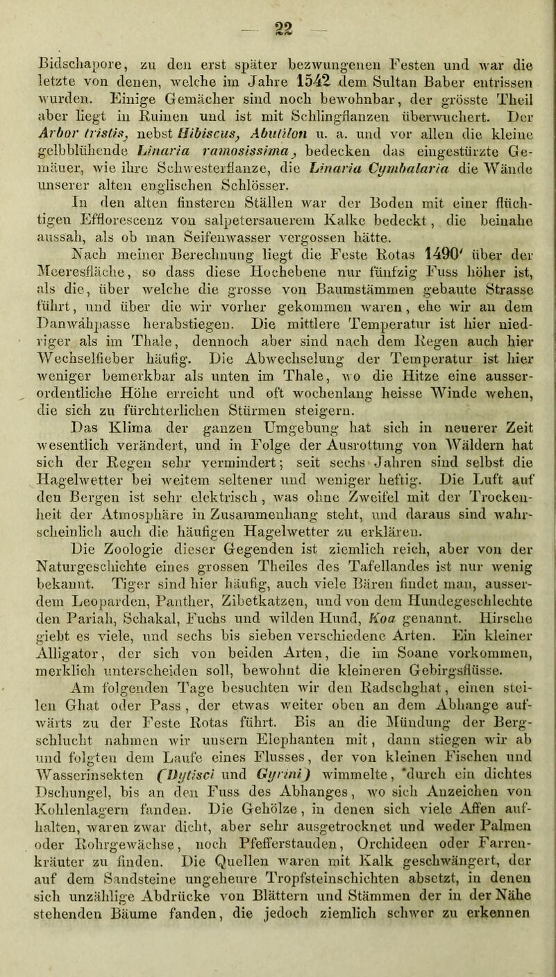 99 Bidschapore, zu den erst später bezwungenen Festen und war die letzte von denen, welche im Jahre 1542 dem Sultan Baber entrissen wurden. Einige Gemächer sind noch bewohnbar, der grösste Theil aber liegt in Ruinen und ist mit Schlingflauzen überwuchert. Der Arbor Irislis, nebst Hibiscus, Abulilon u. a. und vor allen die kleine gelbblühende Linaria ramosissima, bedecken das eingestürzte Ge- mäuer, wie ihre Schwesterflanze, die Linaria Cymbalaria die Wände unserer alten englischen Schlösser. In den alten finsteren Ställen war der Boden mit einer flüch- tigen Efflorescenz von salpetersauerem Kalke bedeckt, die beinahe aussah, als ob man Seifenwasser vergossen hätte. Nach meiner Berechnung liegt die Feste Rotas 1490' über der Meeresfläche, so dass diese Hochebene nur fünfzig Fuss höher ist, als die, über welche die grosse von Baumstämmen gebaute Strasse führt, und über die wir vorher gekommen waren, ehe wir an dem Danwähpasse herabstiegen. Die mittlere Temperatur ist liier nied- riger als im Thale, dennoch aber sind nach dem Regen auch hier Wechselfieber häufig. Die Abwechselung der Temperatur ist hier weniger bemerkbar als unten im Thale, wo die Hitze eine ausser- ordentliche Höhe erreicht und oft wochenlang heisse Winde wehen, die sich zu fürchterlichen Stürmen steigern. Das Klima der ganzen Umgebung hat sich in neuerer Zeit wesentlich verändert, und in Folge der Ausrottung von Wäldern hat sich der Regen sehr vermindert; seit sechs Jahren sind selbst die Hagelwetter bei weitem seltener und weniger heftig. Die Luft auf den Bergen ist sehr elektrisch , was ohne Zweifel mit der Trocken- heit der Atmosphäre in Zusammenhang steht, und daraus sind wahr- scheinlich auch die häufigen Hagelwetter zu erklären. Die Zoologie dieser Gegenden ist ziemlich reich, aber von der Naturgeschichte eines grossen Theiles des Tafellandes ist nur wenig bekannt. Tiger sind hier häufig, auch viele Bären findet man, ausser- dem Leoparden, Panther, Zibetkatzen, und von dem Ilundegeschleekte den Pariah, Schakal, Fuchs und wilden Hund, Koa genannt. Hirsche giebt es viele, und sechs bis sieben verschiedene Arten. Ein kleiner Alligator, der sich von beiden Arten, die im Soane Vorkommen, merklich unterscheiden soll, bewohnt die kleineren Gebirgsflüsse. Am folgenden Tage besuchten wir den Radschghat, einen stei- len Ghat oder Pass , der etwas weiter oben an dem Abhange auf- wärts zu der Feste Rotas führt. Bis an die Mündung der Berg- schluclit nahmen wir unsern Elephanten mit, dann stiegen wir ab und folgten dem Laufe eines Flusses, der von kleinen Fischen und Wasgerinsekten (Dytisci und Gijrini) wimmelte, 'durch ein dichtes Dschungel, bis an den Fuss des Abhanges, wo sich Anzeichen von Kohlenlagern fänden. Die Gehölze , in denen sich viele Affen auf- halten, waren zwar dicht, aber sehr ausgetrocknet und weder Palmen oder Rohrgewächse, noch Pfefferstauden, Orchideen oder Farrcn- kräuter zu finden. Die Quellen waren mit Kalk geschwängert, der auf dem Sandsteine ungeheure Tropfsteinschichten absetzt, in denen sich unzählige Abdrücke von Blättern und Stämmen der in der Nähe stehenden Bäume fanden, die jedoch ziemlich schwer zu erkennen