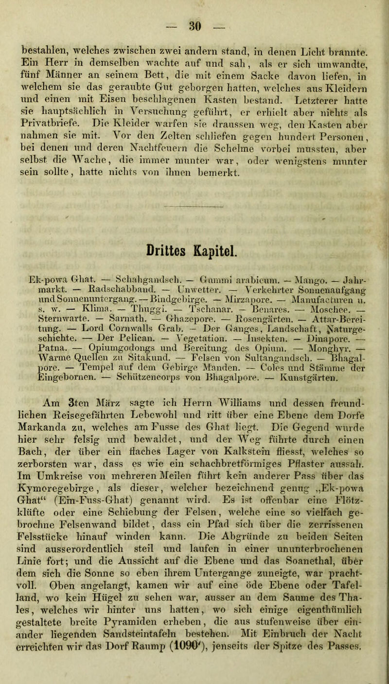 bestahlen, welches zwischen zwei andern stand, in denen Licht brannte. Ein Herr in demselben wachte auf und sah, als er sich umwandte, fünf Männer an seinem Bett, die mit einem Sacke davon liefen, in welchem sie das geraubte Gut geborgen hatten, welches aus Kleidern und einen mit Eisen beschlagenen Kasten bestand. Letzterer hatte sie hauptsächlich in Versuchung geführt, er erhielt aber nichts als Privatbriefe. Die Kleider warfen sie draussen weg, den Kasten aber nahmen sie mit. Vor den Zelten schliefen gegen hundert Personen, bei denen und deren Nachtfeuern die Schelme vorbei mussten, aber selbst die Wache, die immer munter war, oder wenigstens munter sein sollte, hatte nichts von ihnen bemerkt. Drittes Kapitel. Ek-powa Ghnt. — Schahgandsch. — Gummi arabicum. — Mango. — Jahr- markt. — Badschabband. — Unwetter. — Verkehrter Sonnenaufgang und Sonnenuntergang.—Bindgcbirge. — Mirzapore.— Manufactures u. s. w. — Klima. — Thuggi. — Tschanar. — Benares. — Moschee. — Sternwarte. — Sarnath. — Ghazepore. — Rosengärten. — Attar-Berei- tung. — Lord Cornwalls Grab. — Der Ganges, Landschaft, Naturge- schichte. — Der Pelican. — Vegetation. — Insekten. — Dinapore. — Patna. — Opiumgodongs und Bereitung des Opium. — Monghyr. — Warme Quellen zu Sitakund. — Felsen von Sultangandsch. — Bnagal- pore. — Tempel auf dem Gebirge M'anden. — Coles und Stämme der Eingebornen. — Schützencorps von Bhagalpore. — Kunstgärten. Am 3tcn März sagte ich Herrn Williams und dessen freund- lichen Reisegefährten Lebewohl und ritt über eine Ebene dem Dorfe Markanda zu, welches am Fusse des Ghat liegt. Die Gegend wurde hier sehr felsig und bewaldet, und der Weg führte durch einen Bach, der über ein Haches Lager von Kalkstein fliesst, welches so zerborsten war, dass es wie ein schachbretförmiges Pflaster aussah. Im Umkreise von mehreren Meilen führt kein anderer Pass über das Kymoregebirge, als dieser, welcher bezeichnend genug ,,Ek-powa Ghat“ (Ein-Fuss-Gliat) genannt wird. Es ist offenbar eine Flötz- klüfte oder eine Schiebung der Felsen, welche eine so vielfach ge- broehne Felsenwand bildet, dass ein Pfad sich über die zerrissenen Felsstücke hinauf winden kann. Die Abgründe zu beiden Seiten sind ausserordentlich steil und laufen in einer ununterbrochenen Linie fort-, und die Aussicht auf die Ebene und das Soanethal, über dem sich die Sonne so eben ihrem Untergange zuneigte, war pracht- voll. Oben angelangt, kamen wir auf eine öde Ebene oder Tafel- land, wo kein Hügel zu sehen war, ausser an dem Saume des Tha- ies, welches wir hinter uns hatten, wo sich einige eigenthümlich gestaltete breite Pyramiden erheben, die aus stufenweise über ein- ander liegenden Sandsteintafeln bestehen. Mit Einbruch der Nacht erreichten wir das Dorf Raump (1090'), jenseits der Spitze des Passes.