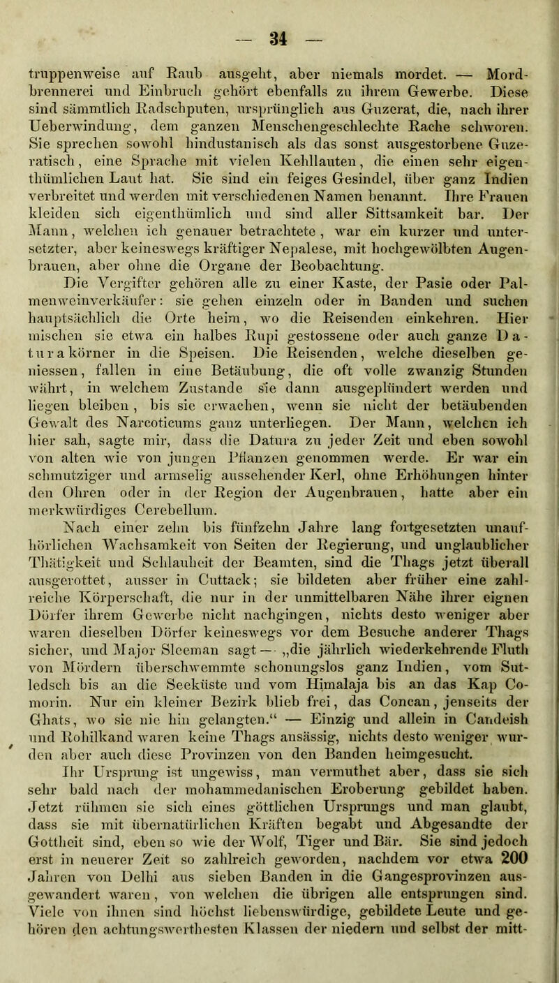 truppen weise auf Raub ausgeht, aber niemals mordet. — Mord- brennerei und Einbruch gehört ebenfalls zu ihrem Gewerbe. Diese sind sämmtlich Eadschputen, ursprünglich aus Guzerat, die, nach ihrer Ueberwindung, dem ganzen Menschengeschlechte Rache schworen. Sie sprechen sowohl hindustanisch als das sonst ausgestorbene Guze- ratisch, eine Sprache mit vielen Kehllauten, die einen sehr eigen - tliümlichen Laut hat. Sie sind ein feiges Gesindel, über ganz Indien verbreitet und werden mit verschiedenen Namen benannt. Ihre Frauen kleiden sich eigentliümlich und sind aller Sittsamkeit bar. Der Mann, welchen ich genauer betrachtete , war ein kurzer und unter- setzter, aber keineswegs kräftiger Nepalese, mit hochgewölbten Augen- brauen, aber ohne die Organe der Reobachtung. Die Vergifter gehören alle zu einer Kaste, der Pasie oder Pal- menweinvcrkäufer: sie gehen einzeln oder in Banden und suchen hauptsächlich die Orte heim, wo die Reisenden einkehren. Hier mischen sie etwa ein halbes Rupi gestossene oder auch ganze 1) a - turakörner in die Speisen. Die Reisenden, welche dieselben ge- messen, fallen in eine Betäubung, die oft volle zwanzig Stunden währt, in welchem Zustande s'ie dann ausgeplündert werden und liegen bleiben, bis sic erwachen, wenn sie nicht der betäubenden Gewalt des Narcotieums ganz unterliegen. Der Mann, welchen ich liier sah, sagte mir, dass die Datura zu jeder Zeit und eben sowohl von alten wie von jungen Pflanzen genommen werde. Er war ein schmutziger und armselig aussehender Kerl, ohne Erhöhungen hinter den Ohren oder in der Region der Augenbrauen, hatte aber ein merkwürdiges Cerebellum. Nach einer zehn bis fünfzehn Jahre lang fortgesetzten unauf- hörlichen Wachsamkeit von Seiten der Regierung, und unglaublicher Thätigkeit und Schlauheit der Beamten, sind die Thags jetzt überall ausgerottet, ausser in Cuttack; sie bildeten aber früher eine zahl- reiche Körperschaft, die nur in der unmittelbaren Nähe ihrer eignen Dörfer ihrem Gewerbe nicht nachgingen, nichts desto weniger aber waren dieselben Dörfer keineswegs vor dem Besuche anderer Thags sicher, und Major Sleeman sagt — „die jährlich wiederkehrende Fluth von Mördern überschwemmte schonungslos ganz Indien, vom Sut- ledsch bis an die Seeküste und vom Himalaja bis an das Kap Co- morin. Nur ein kleiner Bezirk blieb frei, das Concan, jenseits der Ghats, wo sie nie hin gelangten.“ — Einzig und allein in Candeish und Eohilkand waren keine Thags ansässig, nichts desto weniger wur- den aber auch diese Provinzen von den Banden heimgesucht. Ihr Ursprung ist ungewiss, man vermuthet aber, dass sie sich sehr bald nach der mohammedanischen Eroberung gebildet haben. Jetzt rühmen sie sich eines göttlichen Ursprungs und man glaubt, dass sie mit übernatürlichen Kräften begabt und Abgesandte der Gottheit sind, eben so wie der Wolf, Tiger und Bär. Sie sind jedoch erst in neuerer Zeit so zahlreich geworden, nachdem vor etwa 200 Jahren von Delhi aus sieben Banden in die Gangesprovinzen aus- gewandert waren, von welchen die übrigen alle entsprungen sind. Viele von ihnen sind höchst liebenswürdige, gebildete Leute und ge- hören den achtungswerthesten Klassen der niedern und selbst der mitt-