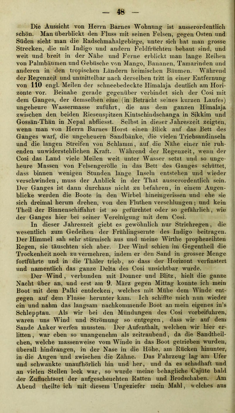 Die Aussicht von Herrn Barnes Wohnung ist ausserordentlich schön. Man überblickt den Fluss mit seinen Felsen, gegen Osten und Süden sieht man die Radschmahalgebirge, unter sich hat man grosse Strecken, die mit Indigo und andern Feldfrüchten bebaut sind, und weit und breit in der Nähe und Ferne erblickt man lange Reihen von Palmbäumen und Gebüsche von Mango, Bananen, Tamarinden und anderen in den tropischen Ländern heimischen Bäumen. Während der Regenzeit und unmittelbar nach derselben tritt in einer Entfernung von 110 engl. Meilen der schneebedeckte Himalaja deutlich am Hori- zonte vor. Beinahe gerade gegenüber verbindet sich der Cosi mit dem Ganges, der demselben eine (in Betracht seines kurzen Laufes) ungeheure Wassermasse zuführt, die aus dem ganzen Himalaja zwischen den beiden Riesenspitzen Kintschindschanga in Sikkim und Gossän-Thän in Nepal abfliesst. Selbst in dieser Jahreszeit zeigten, wenn man von Herrn Barnes Horst einen Blick auf das Bett des Ganges warf, die Ungeheuern Sandbänke, die vielen Triebsandinseln und die langen Streifen von Schlamm, auf die Nähe einer nie ruh- enden unwiderstehlichen Kraft. Während der Regenzeit, wenn der Cosi das Land viele Meilen weit unter Wasser setzt und so unge- heure Massen von Felsengerölle in das Bett des Ganges schüttet, dass binnen wenigen Stunden lange Inseln entstehen und wieder verschwinden, muss der Anblick in der That ausserordentlich sein. Der Ganges ist dann durchaus nicht zu befahren, in einem Augen- blicke werden die Boote in den Wirbel hineingerissen und ehe sie sich dreimal herum drehen, von den Fluthen verschlungen; und kein Theil der Binnenschiffahrt ist so gefürchtet oder so gefährlich, wie der Ganges hier bei seiner Vereinigung mit dem Cosi. In dieser Jahreszeit giebt es gewöhnlich nur Strichregen, die wesentlich zum Gedeihen der Frühlingsernte des Indigo beitragen. Der Himmel sah sehr stürmisch aus und meine Wirthe prophezeihten Regen, sie täuschten sich aber. Der Wind schien im Gegentheil die Trockenheit noch zu vermehren, indem er den Sand in grosser Menge fortführte und in die Thäler trieb, so dass der Horizont verfinstert und namentlich das ganze Delta des Cosi unsichtbar wurde. Der Wind, verbunden mit Donner und Blitz, hielt die ganze Nacht über an, und erst am 9. März gegen Mittag konnte ich mein Boot mit dem Palki entdecken, welches mit Mühe dem Winde ent- gegen auf dem Flusse herunter kam. Ich schiffte mich nun wieder ein und nahm das langsam nachkommende Boot an mein eigenes in’s Schlepptau. Als wir bei den Mündungen des Cosi vorbeifuhren, waren uns Wind und Strömung so entgegen, dass wir auf dem Sande Anker werfen mussten. Der Aufenthalt, welchen wir hier er- litten , war eben so unangenehm als zeitraubend, da die Sandtheil- chen, welche massenweise vom Winde in das Boot getrieben wurden, überall hindrangen, in der Nase in die Höhe, am Rücken hinunter, in die Augen und zwischen die Zähne. Das Fahrzeug lag am Ufer und schwankte unaufhörlich hin und her, und da es schadhaft und an vielen Stellen leck war, so wurde meine behagliche Cajüte bald der Zufluchtsort der aufgescheuchten Ratten und Brodschaben. Am Abend theilte ich mit diesem Ungeziefer mein Mahl, welches aus