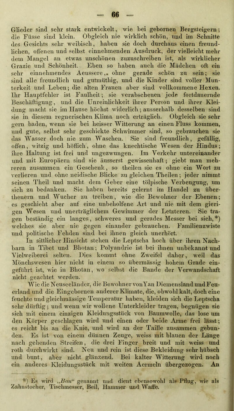 Glieder sind sehr stark entwickelt, wie bei gebornen Bergsteigern; die Füsse sind klein. Obgleich nie wirklich schön, und im Schnitte des Gesichts sehr weibisch, haben sie doch durchaus einen freund- lichen, offenen und selbst einnehmenden Ausdruck, der vielleicht mehr dem Mangel an etwas unschönen zuzuschreiben ist, als wirklicher Grazie und Schönheit. Eben so haben auch die Mädchen oft ein sehr einnehmendes Aeussere,. ohne gerade schön zu sein; sie sind alle freundlich und gutmüthig, und die Kinder sind voller Mun- terkeit und Leben; die alten Frauen aber sind vollkommene Hexen. Ihr Hauptfehler ist Faulheit; sie verabscheuen jede fortdauernde Beschäftigung, und die Unreinlichkeit ihrer Person und ihrer Klei- dung macht sie im Hause höchst widerlich; ausserhalb desselben sind sie in diesem regnerischen Klima noch erträglich. Obgleich sie sehr gern baden, wenn sie bei heisser Witterung an einen Fluss kommen, und gute, selbst sehr geschickte Schwimmer sind, so gebrauchen sie das Wasser doch nie zum Waschen. Sie sind freundlich, gefällig, offen, witzig und höflich, ohne das knechtische Wesen der Hindus; ihre Haltung ist frei und ungezwungen. Im Verkehr untereinander und mit Europäern sind sie äusserst gewissenhaft; giebt man meh- reren zusammen ein Geschenk, so theilen sie es ohne ein Wort zu verlieren und ohne neidische Blicke zu gleichen Theilen; jeder nimmt seinen Tlieil und macht dem Geber eine tölpische Verbeugung, um sich zu bedanken. Sie haben bereits gelernt im Handel zu iiber- theuern und Wucher zu treiben, wie die Bewohner der Ebenen; es geschieht aber auf eine unbeholfene Art und nie mit dem gieri- gen Wesen und unerträglichem Gewimmer der Letzteren. Sie tra- gen beständig ein langes, schweres und gerades Messer bei sich,*) welches sie aber nie gegen einander gebrauchen. Familienzwiste und politische Fehden sind bei ihnen gleich unerhört. In sittlicher Hinsicht stehen die Leptscha hoch über ihren Nach- barn in Tibet und Bhotan; Polyandrie ist bei ihnen unbekannt und Vielweiberei selten. Dies kommt ohne Zweifel daher, weil das Mönchswesen hier nicht in einem so übermässig hohem Grade ein- geführt ist, wie in Bhotan, wo selbst die Bande der Verwandschaft nicht geachtet werden. Wie die Neuseeländer, d ie Bewohner vonYan Diemensland und Feu- erland und die Eingebornen anderer Klimate, die, obwohl kalt, doch eine feuchte und gleichmässige Temperatur haben, kleiden sich die Leptscha sehr dürftig; und wenn wir wollene Unterkleider tragen, begnügen sie sich mit einem einzigen Kleidungsstück von Baumwolle, das lose um den Körper geschlagen wird und einen oder beide Arme frei lässt; es reicht bis an die Knie, und wird an der Taille zusammen gebun- den. Es ist von einem dünnen Zeuge, weiss mit blauen der Länge nach gehenden Streifen, die drei Finger breit und mit weiss und roth durch wirkt sind. Neu und rein ist diese Bekleidung sehr hübsch und bunt, aber nicht glänzend. Bei kalter Witterung wird noch ein anderes Kleidungsstück mit weiten Aermeln übergezogen. An *) Es wird „Ban“ genannt und dient ebensowohl als Pflug, wie als Zahnstocher, Tischmesser, Beil, Hammer und Waffe.