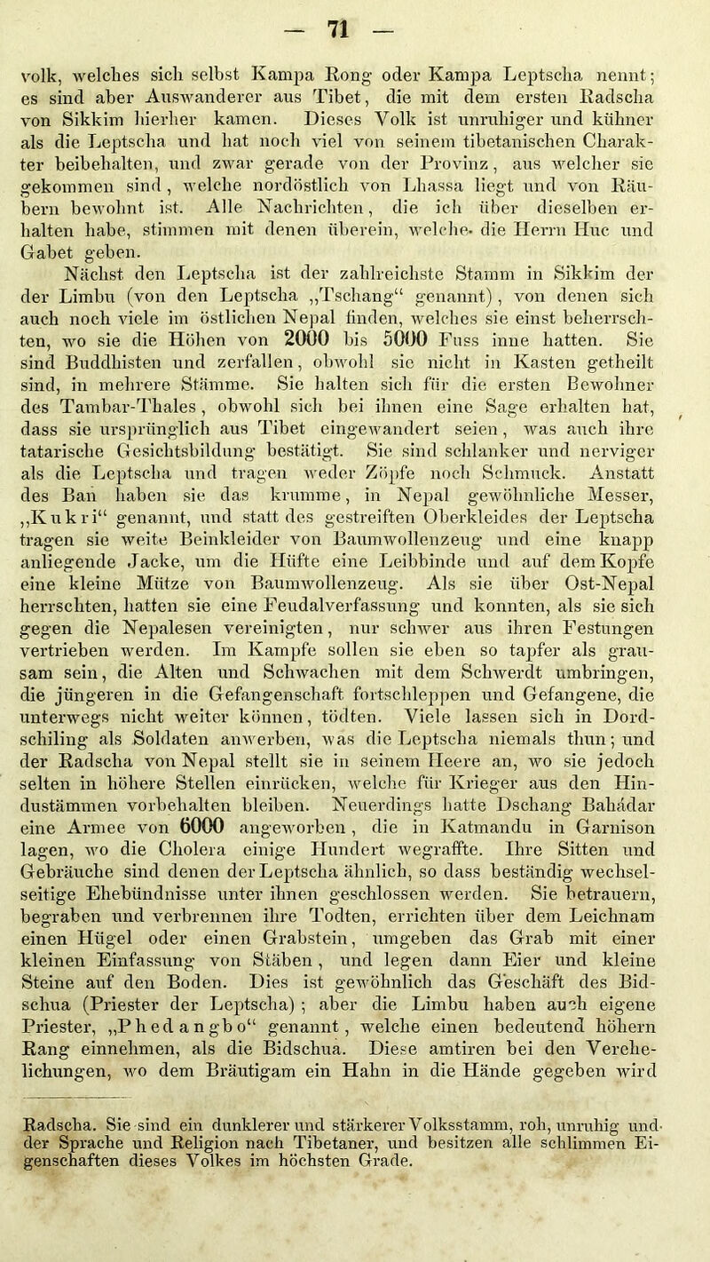 volk, welches sich selbst Kampa Kong oder Kampa Leptscha nennt; es sind aber Auswanderer aus Tibet, die mit dem ersten Radscha von Sikkim hierher kamen. Dieses Volk ist unruhiger und kühner als die Leptscha und hat noch viel von seinem tibetanischen Charak- ter beibehalten, und zwar gerade von der Provinz, aus welcher sie gekommen sind , welche nordöstlich von Lhassa liegt und von Räu- bern bewohnt ist. Alle Nachrichten, die ich über dieselben er- halten habe, stimmen mit denen überein, welche» die Herrn Hue und Gäbet geben. Nächst den Leptscha ist der zahlreichste Stamm in Sikkim der der Limbu (von den Leptscha „Tschang“ genannt), von denen sich auch noch viele im östlichen Nepal linden, welches sie einst beherrsch- ten, wo sie die Höhen von 2000 bis 5000 Fuss inne hatten. Sie sind Buddhisten und zerfallen, obwohl sie nicht in Kasten getheilt sind, in mehrere Stämme. Sie halten sich für die ersten Bewohner des Tambar-Thales, obwohl sich bei ihnen eine Sage erhalten hat, dass sie ursprünglich aus Tibet eingewandert seien , was auch ihre tatarische Gesichtsbildung bestätigt. Sie sind schlanker und nerviger als die Leptscha und tragen weder Zöpfe noch Schmuck. Anstatt des Ban haben sie das krumme, in Nepal gewöhnliche Messer, „Kukri“ genannt, und statt des gestreiften Oberkleides der Leptscha tragen sie weite Beinkleider von Baumwollen zeug und eine knapp anliegende Jacke, um die Hüfte eine Leibbinde und auf dem Kopfe eine kleine Mütze von Baumwollenzeug. Als sie über Ost-Nepal herrschten, hatten sie eine Feudalverfassung und konnten, als sie sich gegen die Nepalesen vereinigten, nur schwer aus ihren Festungen vertrieben werden. Im Kampfe sollen sie eben so tapfer als grau- sam sein, die Alten und Schwachen mit dem Schwerdt umbringen, die jüngeren in die Gefangenschaft fortschleppen und Gefangene, die unterwegs nicht weiter können, tödten. Viele lassen sich in Dord- schiling als Soldaten anwerben, was die Leptscha niemals thun; und der Radsclia von Nepal stellt sie in seinem Heere an, wo sie jedoch selten in höhere Stellen einrücken, welche für Krieger aus den Hin- dustämmen Vorbehalten bleiben. Neuerdings hatte Dschang Bahädar eine Armee von 6000 angeAvorben, die in Katmandu in Garnison lagen, avo die Cholera einige Hundert Avegraffte. Ihre Sitten und Gebräuche sind denen der Leptscha ähnlich, so dass beständig wechsel- seitige Ehebündnisse unter ihnen geschlossen werden. Sie betrauern, begraben mid verbrennen ihre Todten, errichten über dem Leichnam einen Hügel oder einen Grabstein, umgeben das Grab mit einer kleinen Einfassung von Stäben, und legen dann Eier und kleine Steine auf den Boden. Dies ist gewöhnlich das Geschäft des Bid- schua (Priester der Leptscha) ; aber die Limbu haben auch eigene Priester, „Phedangbo“ genannt, welche einen bedeutend hohem Rang einnehmen, als die Bidschua. Diese amtiren bei den Verehe- lichungen, avo dem Bräutigam ein Hahn in die Hände gegeben wird Radscha. Sie sind ein dunklerer und stärkerer Volksstamm, roh, unruhig und- der Sprache und Religion nach Tibetaner, und besitzen alle schlimmen Ei- genschaften dieses Volkes im höchsten Grade.