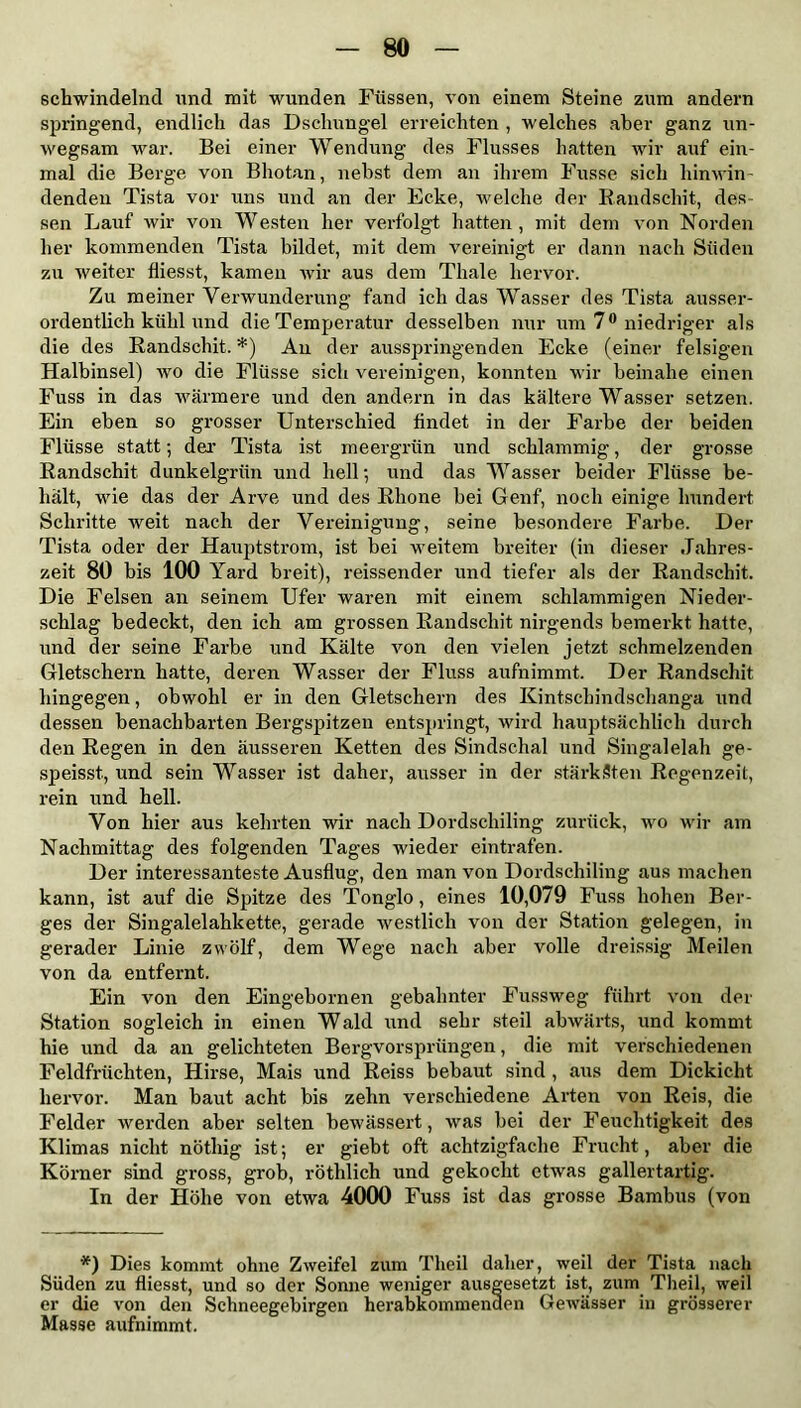 schwindelnd und mit wunden Füssen, von einem Steine zum andern springend, endlich das Dschungel erreichten , welches aber ganz un- wegsam war. Bei einer Wendung des Flusses hatten wir auf ein- mal die Berge von Bhotan, nebst dem an ihrem Fusse sich hinwin- denden Tista vor uns und an der Ecke, welche der Randschit, des- sen Lauf wir von Westen her verfolgt hatten , mit dem von Norden her kommenden Tista bildet, mit dem vereinigt er dann nach Süden zu weiter fliesst, kamen wir aus dem Thale hervor. Zu meiner Verwunderung fand ich das Wasser des Tista ausser- ordentlich kühl und die Temperatur desselben nur um 7° niedriger als die des Randschit. *) Au der ausspringenden Ecke (einer felsigen Halbinsel) wo die Flüsse sich vereinigen, konnten wir beinahe einen Fuss in das wärmere und den andern in das kältere Wasser setzen. Ein eben so grosser Unterschied findet in der Farbe der beiden Flüsse statt; der Tista ist meergrün und schlammig, der grosse Randschit dunkelgrün und hell; und das Wasser beider Flüsse be- hält, wie das der Arve und des Rhone bei Genf, noch einige hundert Schritte weit nach der Vereinigung, seine besondere Farbe. Der Tista oder der Hauptstrom, ist bei weitem breiter (in dieser Jahres- zeit 80 bis 100 Yard breit), reissender und tiefer als der Randschit. Die Felsen an seinem Ufer waren mit einem schlammigen Nieder- schlag bedeckt, den ich am grossen Randschit nirgends bemerkt hatte, und der seine Farbe und Kälte von den vielen jetzt schmelzenden Gletschern hatte, deren Wasser der Fluss aufnimmt. Der Randschit hingegen, obwohl er in den Gletschern des Kintscbindschanga und dessen benachbarten Bergspitzen entspringt, wird hauptsächlich durch den Regen in den äusseren Ketten des Sindschal und Singalelah ge- speisst, und sein Wasser ist daher, ausser in der stärksten Regenzeit, rein und hell. Von hier aus kehrten wir nach Dordschiling zurück, wo wir am Nachmittag des folgenden Tages wieder eintrafen. Der interessanteste Ausflug, den man von Dordschiling aus machen kann, ist auf die Spitze des Tonglo, eines 10,079 Fuss hohen Ber- ges der Singalelahkette, gerade westlich von der Station gelegen, in gerader Linie zwölf, dem Wege nach aber volle dreissig Meilen von da entfernt. Ein von den Eingebornen gebahnter Fussweg führt von der Station sogleich in einen Wald und sehr steil abwärts, und kommt hie und da an gelichteten Bergvorsprüngen, die mit verschiedenen Feldfrüchten, Hirse, Mais und Reiss bebaut sind , aus dem Dickicht hervor. Man baut acht bis zehn verschiedene Arten von Reis, die Felder werden aber selten bewässert, was bei der Feuchtigkeit des Klimas nicht nötliig ist; er gieht oft achtzigfache Frucht, aber die Körner sind gross, grob, rötlilich und gekocht etwas gallertartig. In der Höhe von etwa 4000 Fuss ist das grosse Bambus (von *) Dies kommt ohne Zweifel zum Tlieil daher, weil der Tista nach Süden zu fliesst, und so der Sonne weniger ausgesetzt ist, zum Theil, weil er die von den Schneegebirgen herabkommenden Gewässer in grösserer Masse aufnimmt.