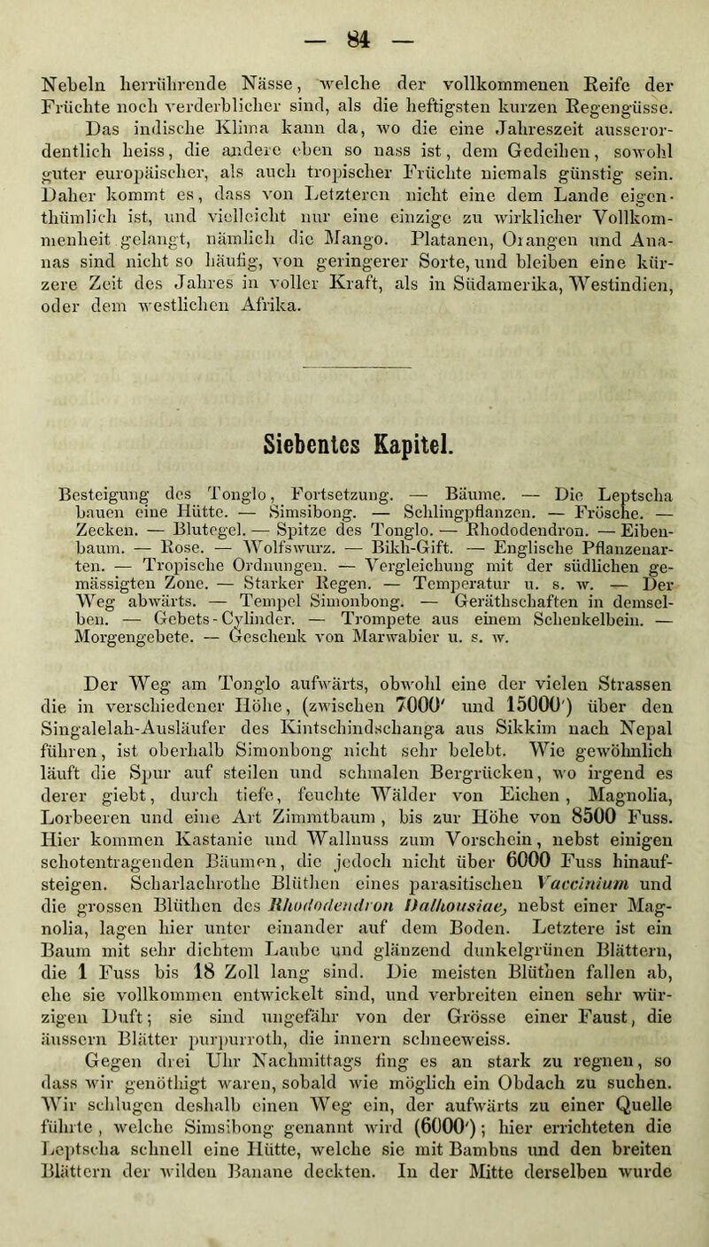 Nebeln herrührende Nässe, welche der vollkommenen Reife der Früchte noch verderblicher sind, als die heftigsten kurzen Regengüsse. Das indische Klima kann da, wo die eine Jahreszeit ausseror- dentlich heiss, die andere eben so nass ist, dem Gedeihen, sowohl guter europäischer, als auch tropischer Früchte niemals günstig sein. Daher kommt es, dass von Letzteren nicht eine dem Lande eigen- thümliclx ist, und vielleicht nur eine einzige zu wirklicher Vollkom- menheit .gelangt, nämlich die Mango. Platanen, Orangen und Ana- nas sind nicht so häufig, von geringerer Sorte, und bleiben eine kür- zere Zeit des Jahres in voller Kraft, als in Südamerika, Westindien, oder dem westlichen Afrika. Siebentes Kapitel. Besteigung des Tonglo, Fortsetzung. — Bäume. — Die Leptscha bauen eine Hütte. — Simsibong. — Schlingpflanzen. — Frösche. — Zecken. -— Blutegel. — Spitze des Tonglo. — Rhododendron. — Eiben- baum. — Rose. — Wolfswurz. — Bikh-Gift. — Englische Pflanzenar- ten. — Tropische Ordnungen. — Vergleichung mit der südlichen ge- mässigten Zone. — Starker Regen. — Temperatur u. s. w. — Der Weg abwärts. — Tempel Simonbong. — Geräthschaften in demsel- ben. — Gebets - Cylinder. — Trompete aus einem Schenkelbein. — Morgengebete. — Geschenk von Marwabier u. s. w. Der Weg am Tonglo aufwärts, obwohl eine der vielen Strassen die in verschiedener Höhe, (zwischen 7000' und 15000') über den Singalelah-Ausläufer des Kintschindschanga aus Sikkim nach Nepal führen, ist oberhalb Simonbong nicht sehr belebt. Wie gewöhnlich läuft die Spur auf steilen und schmalen Bergrücken, wo irgend es derer giebt, durch tiefe, feuchte Wälder von Eichen, Magnolia, Lorbeeren und eine Art Zimmtbaum , bis zur Höhe von 8500 Fuss. Hier kommen Kastanie und Wallnuss zum Vorschein, nebst einigen schotentragenden Bäumen, die jedoch nicht über 6000 Fuss hinauf- steigen. Scharlaclnothe Blüthcn eines parasitischen Vaccinium, und die grossen Bliithen des Rhododendron Dalhousiae> nebst einer Mag- nolia, lagen hier unter einander auf dem Boden. Letztere ist ein Baum mit sehr dichtem Laube und glänzend dunkelgrünen Blättern, die 1 Fuss bis 18 Zoll lang sind. Die meisten Bliithen fallen ab, ehe sie vollkommen entwickelt sind, und verbreiten einen sehr wür- zigen Duft; sie sind ungefähr von der Grösse einer Faust, die äussern Blätter purpurroth, die innern sclmeeweiss. Gegen drei Uhr Nachmittags fing es an stark zu regnen, so dass wir genötkigt waren, sobald wie möglich ein Obdach zu suchen. Wir schlugen deshalb einen Weg ein, der aufwärts zu einer Quelle führte , welche Simsibong genannt wird (6000'); hier errichteten die Leptscha schnell eine Hütte, welche sie mit Bambus und den breiten Blättern der wilden Banane deckten. In der Mitte derselben wurde