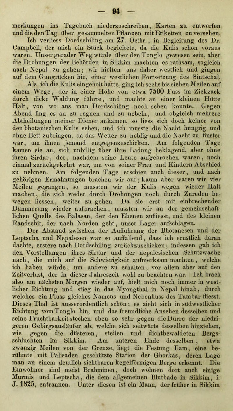 merkungen ins Tagebuch niederzuschreiben, Karten zu entwerfen und die den Tag über gesammelten Pflanzen mit Etiketten zu versehen. Ich verliess Dordschiling am 27. Octbr., in Begleitung des Dr. Campbell, der mich ein Stück begleitete, da die Kulis schon voraus waren. Unser gerader Weg würde über den Tonglo gewesen sein, aber die Drohungen der Behörden in Sikkim machten es rathsam, sogleich nach Nepal zu gehen; wir hielten uns daher westlich und gingen auf dem Gungrücken hin, einer westlichen Fortsetzung des Sintschal. Als ich die Kulis eingeholt hatte, ging ich sechs bis sieben Meilen auf einem Wege, der in einer Höhe von etwa 7500 Fuss im Zickzack durch dicke Waldung führte, und machte an einer kleinen Hütte Halt, von wo aus man Dordschiling noch sehen konnte. Gegen Abend fing es an zu regnen und zu nebeln, und obgleich mehrere Abtheilungen meiner Diener ankamen, so liess sich doch keiner von den bhotanischen Kulis sehen, und ich musste die Nacht hungrig und ohne Bett zubringen, da das Wetter zu neblig und die Nacht zu finster war, um ihnen jemand entgegenzuschicken. Am folgenden Tage kamen sie an, sich unbillig über ihre Ladung beklagend, aber ohne ihren Sirdar, der, nachdem seine Leute aufgebrochen waren , noch einmal zurückgekehrt war, um von seiner Frau und Kindern Abschied zu nehmen. Am folgenden Tage erschien auch dieser, und nach gehörigen Ermahnungen brachen wir auf; kaum aber waren wir vier Meilen gegangen, so mussten wir der Kulis wegen wieder Halt machen, die sich weder durch Drohungen noch durch Zureden be- wegen liessen, weiter zu gehen. Da sie erst mit einbrechender Dämmerung wieder aufbrachen, mussten wir an der gemeinschaft- lichen Quelle des Balasan, der den Ebenen zufliesst, und des kleinen Eandschit, der nach Norden geht, unser Lager aufschlagen. Der Abstand zwischen der Aufführung der Bhotanesen und der Leptscha und Nepalesen war so auffallend, dass ich ernstlich daran dachte, erstere nach Dordschiling zurückzuschicken; indessen gab ich den Vorstellungen ihres Sirdar und der nepalesischen Schutzwache nach, die mich auf die Schwierigkeit aufmerksam machten, welche ich haben würde, um andere zu erhalten, vor allem aber auf den Zeitverlust, der in dieser Jahreszeit wohl zu beachten Avar. Ich brach also am nächsten Morgen wieder auf, hielt mich noch immer in west- licher Richtung und stieg in das Myongthal in Nepal hinab, durch welches ein Fluss gleiches Namens und Nebenfluss des Tambar fliesst. Dieses Thal ist ausserordentlich schön; es zieht sich in südwestlicher Richtung vom Tonglo hin, und das freundliche Ansehen desselben und seine Fruchtbarkeit stechen eben so sehr gegen die Dürre der niedri- geren Gebirgsausläufer ab, welche sich seitwärts desselben hinziehen, wie gegen die düsteren, steilen und dichtbeAvaldeten Bergs- schluchten im Sikkim. Am unteren Ende desselben , etwa zwanzig Meilen von der Grenze, liegt die Festung Ham, eine be- rühmte mit Palisaden geschützte Station der Ghorkas, deren Lage man an einem deutlich sichtbaren kegelförmigen Berge erkennt. Die Einwohner sind meist Brahminen, doch Avolmen dort auch einige Murmis und Leptscha, die dem allgemeinen Blutbade in Sikkim, i. J. 1825, entrannen. Unter diesen ist ein Mann, der früher in Sikkim