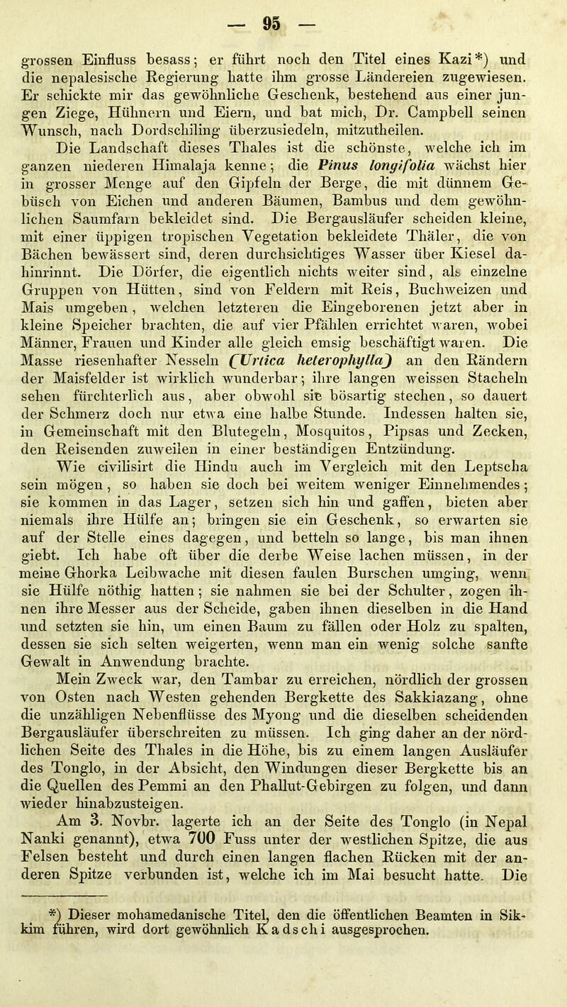 grossen Einfluss besass; er führt noch den Titel eines Kazi *) und die nepalesische Regierung hatte ihm grosse Ländereien zugewiesen. Er scliickte mir das gewöhnliche Geschenk, bestehend aus einer jun- gen Ziege, Hühnern und Eiern, und bat mich, Dr. Campbell seinen Wunsch, nach Dordschiling überzusiedeln, mitzutlieilen. Die Landschaft dieses Thaies ist die schönste, welche ich im ganzen niederen Himalaja kenne; die Pinus lonyif'olia wächst hier in grosser Menge auf den Gipfeln der Berge, die mit dünnem Ge- büsch von Eichen und anderen Bäumen, Bambus und dem gewöhn- lichen Saumfarn bekleidet sind. Die Bergausläufer scheiden kleine, mit einer üppigen tropischen Vegetation bekleidete Thäler, die von Bächen bewässert sind, deren durchsichtiges Wasser über Kiesel da- hinrinnt. Die Dörfer, die eigentlich nichts weiter sind, als einzelne Gruppen von Hütten, sind von Feldern mit Reis, Buchweizen und Mais umgeben, welchen letzteren die Eingeborenen jetzt aber in kleine Speicher brachten, die auf vier Pfählen errichtet waren, wobei Männer, Frauen und Kinder alle gleich emsig beschäftigt waren. Die Masse riesenhafter Nesseln (Urtica heterophyllaj an den Rändern der Maisfelder ist wirklich wunderbar •, ihre langen weissen Stacheln sehen fürchterlich aus, aber obwohl sie bösartig stechen, so dauert der Schmerz doch nur etwa eine halbe Stunde. Indessen halten sie, in Gemeinschaft mit den Blutegeln, Mosquitos, Pipsas und Zecken, den Reisenden zuweilen in einer beständigen Entzündung. Wie civilisirt die Hindu auch im Vergleich mit den Leptscha sein mögen , so haben sie doch bei weitem weniger Einnehmendes ; sie kommen in das Lager, setzen sich hin und gaffen, bieten aber niemals ihre Hülfe an; bringen sie ein Geschenk, so erwarten sie auf der Stelle eines dagegen, und betteln so lange, bis man ihnen giebt. Ich habe oft über die derbe Weise lachen müssen, in der meine Ghorka Leibwache mit diesen faulen Burschen umging, wenn sie Hülfe nöthig hatten ; sie nahmen sie bei der Schulter, zogen ih- nen ihre Messer aus der Scheide, gaben ihnen dieselben in die Hand und setzten sie hin, um einen Baum zu fällen oder Holz zu spalten, dessen sie sich selten weigerten, wenn man ein wenig solche sanfte Gewalt in Anwendung brachte. Mein Zweck war, den Tambar zu erreichen, nördlich der grossen von Osten nach Westen gehenden Bergkette des Sakkiazang, ohne die unzähligen Nebenflüsse des Myong und die dieselben scheidenden Bergausläufer überschreiten zu müssen. Ich ging daher an der nörd- lichen Seite des Thaies in die Höhe, bis zu einem langen Ausläufer des Touglo, in der Absicht, den Windungen dieser Bergkette bis an die Quellen des Pemmi an den Phallut-Gebirgen zu folgen, und dann wieder hinabzusteigen. Am 3. Novbr. lagerte ich an der Seite des Tonglo (in Nepal Nanki genannt), etwa 7(10 Fuss unter der westlichen Spitze, die aus Felsen besteht und durch einen langen flachen Rücken mit der an- deren Spitze verbunden ist, welche ich im Mai besucht hatte. Die *) Dieser mohamedanische Titel, den die öffentlichen Beamten in Sik- kim führen, wird dort gewöhnlich Kadschi ausgesprochen.