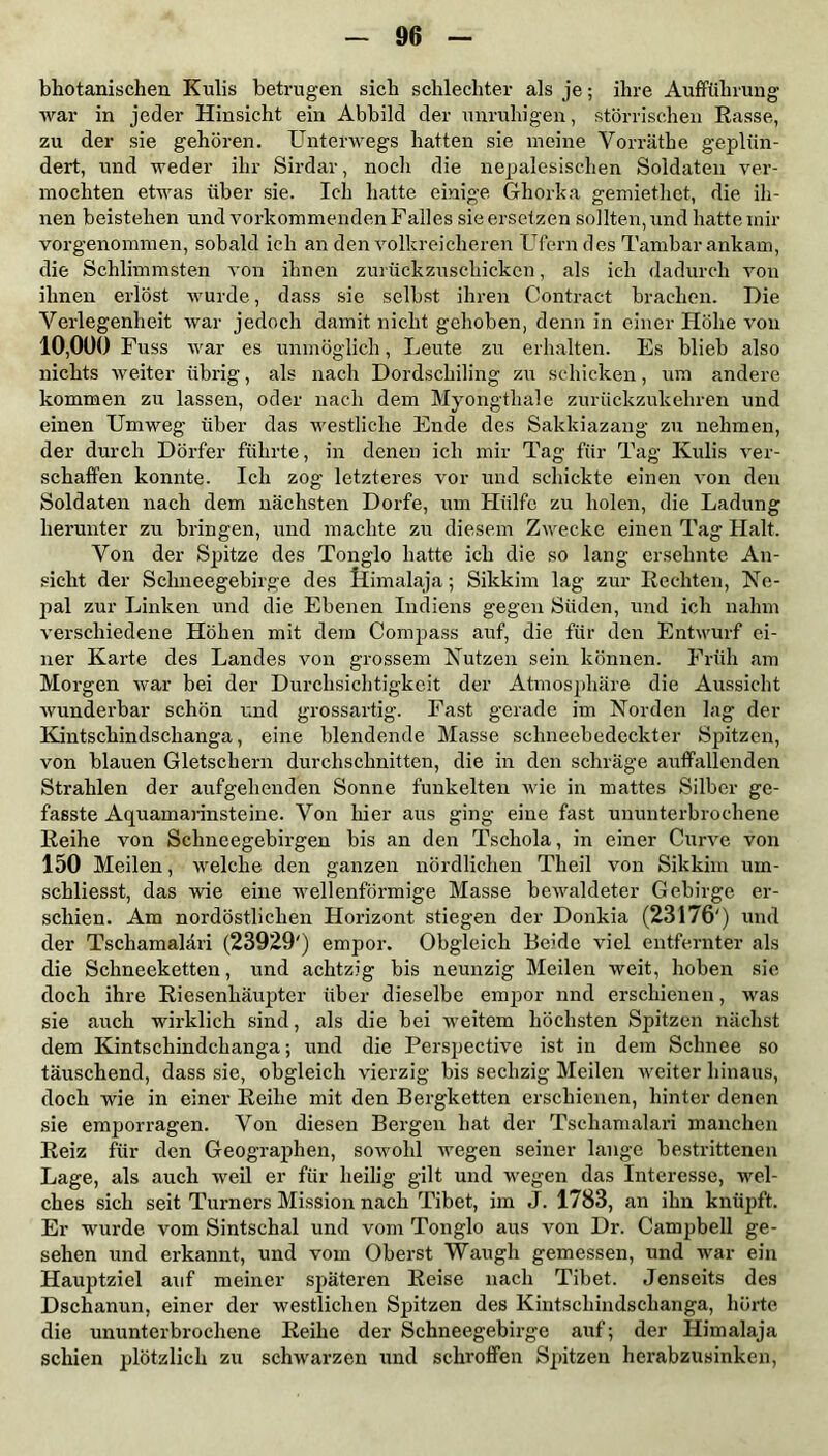 bhotanischen Kulis betrugen sieb schlechter als je; ihre Aufführung war in jeder Hinsicht ein Abbild der unruhigen, störrischen Rasse, zu der sie gehören. Unterwegs hatten sie meine Vorräthe geplün- dert, und weder ihr Sirdar, noch die nepalesischen Soldaten ver- mochten etwas über sie. Ich hatte einige Ghorka gemiethet, die ih- nen beistehen und vorkommenden Falles sie ersetzen sollten, und hatte mir vorgenommen, sobald ich an den volkreicheren Ufern des Tambar ankam, die Schlimmsten von ihnen zurückzuschicken, als ich dadurch von ihnen erlöst wurde, dass sie selbst ihren Contract brachen. Die Verlegenheit war jedoch damit nicht gehoben, denn in einer Höhe von 10,000 Fuss war es unmöglich, Leute zu erhalten. Es hlieb also nichts weiter übrig, als nach Dordschiling zu schicken, um andere kommen zu lassen, oder nach dem Myongtliale zurückzukehren und einen Umweg über das westliche Ende des Sakkiazang zu nehmen, der durch Dörfer führte, in denen ich mir Tag für Tag Kulis ver- schaffen konnte. Ich zog letzteres vor und schickte einen von den Soldaten nach dem nächsten Dorfe, um Hülfe zu holen, die Ladung herunter zu bringen, und machte zu diesem Zwecke einen Tag Halt. Von der Spitze des Tonglo hatte ich die so lang ersehnte An- sicht der Schneegebirge des Himalaja; Sikkim lag zur Rechten, Ne- pal zur Linken und die Ebenen Indiens gegen Süden, und ich nahm verschiedene Höhen mit dem Compass auf, die für den Entwurf ei- ner Karte des Landes von grossem Nutzen sein können. Früh am Morgen war bei der Durchsichtigkeit der Atmosphäre die Aussicht wunderbar schön und grossartig. Fast gerade im Norden lag der Kintschindschanga, eine blendende Masse schneebedeckter Spitzen, von blauen Gletschern durchschnitten, die in den schräge auffallenden Strahlen der aufgehenden Sonne funkelten wie in mattes Silber ge- fasste Aqirainarinsteine. Von hier aus ging eine fast ununterbrochene Reihe von Schneegebirgen bis an den Tscliola, in einer Curve von 150 Meilen, welche den ganzen nördlichen Tlieil von Sikkim urn- schliesst, das wie eine wellenförmige Masse bewaldeter Gebirge er- schien. Am nordöstlichen Horizont stiegen der Donkia (23176') und der Tscliamaläri (23929') empor. Obgleich Beide viel entfernter als die Schneeketten, und achtzig bis neunzig Meilen weit, hoben sie doch ihre Riesenhäupter über dieselbe empor nnd erschienen, was sie auch wirklich sind, als die bei weitem höchsten Spitzen nächst dem Kintschindchanga; und die Perspective ist in dem Schnee so täuschend, dass sie, obgleich vierzig bis sechzig Meilen weiter hinaus, doch wie in einer Reihe mit den Bergketten erschienen, hinter denen sie emporragen. Von diesen Bergen hat der Tschamalari manchen Reiz für den Geographen, sowohl wegen seiner lange bestrittenen Lage, als auch weil er für heilig gilt und wegen das Interesse, wel- ches sich seit Turners Mission nach Tibet, im J. 1783, an ihn knüpft. Er wurde vom Sintschal und vom Tonglo aus von Dr. Campbell ge- sehen und erkannt, und vom Oberst Waugh gemessen, und war ein Hauptziel auf meiner späteren Reise nach Tibet. Jenseits des Dschanun, einer der westlichen Spitzen des Kintschindschanga, hörte die ununterbrochene Reihe der Schneegebirge auf; der Himalaja schien plötzlich zu schwarzen und schroffen Spitzen herabzusinken,