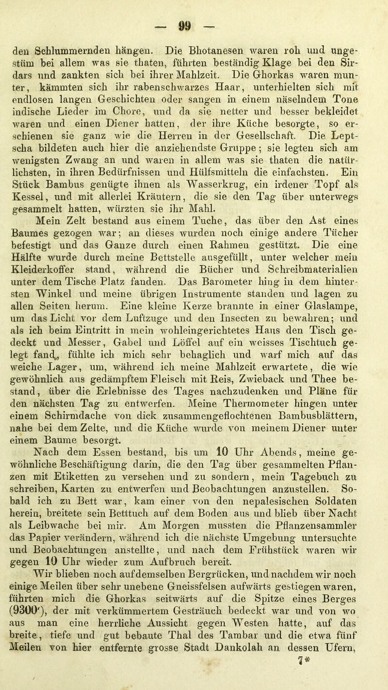 den Schlummernden hängen. Die Bhotanesen waren roh und unge- stüm bei allem was sie thaten, führten beständig Klage bei den Sir- dars und zankten sich bei ihrer Mahlzeit. Die Ghorkas waren mun- ter, kämmten sich ihr rabenschwarzes Haar, unterhielten sich mit endlosen langen Geschichten oder sangen in einem näselndem Tone indische Lieder im Chore, und da sie netter und besser bekleidet waren und einen Diener hatten, der ihre Küche besorgte, so er- schienen sie ganz wie die Herren in der Gesellschaft. Die Lept- scha bildeten auch hier die anziehendste Gruppe; sie legten sich am wenigsten Zwang an und waren in allem was sie thaten die natür- lichsten, in ihren Bedürfnissen und Hiilfsmitteln die einfachsten. Ein Stück Bambus genügte ihnen als Wasserkrug, ein irdener Topf als Kessel, und mit allerlei Kräutern, die sie den Tag über unterwegs gesammelt hatten, würzten sie ihr Mahl. Mein Zelt bestand aus einem Tuche, das über den Ast eines Baumes gezogen war; an dieses wurden noch einige andere Tücher befestigt und das Ganze durch einen Rahmen gestützt. Die eine Hälfte wurde durch meine Bettstelle ausgefüllt, unter welcher mein Kleiderkoffer stand, während die Bücher und Schreibmaterialien unter dem Tische Platz fanden. Das Barometer hing in dem hinter- sten Winkel und meine übrigen Instrumente standen und lagen zu allen Seiten herum. Eine kleine Kerze brannte in einer Glaslampe, um das Licht vor dem Luftzuge und den Insecten zu bewahren; und als ich beim Eintritt in mein wohleingerichtetes Haus den Tisch ge- deckt und Messer, Gabel und Löffel auf ein weisses Tischtuch ge- legt fand*, fühlte ich mich sehr behaglich und warf mich auf das weiche Lager, um, während ich meine Mahlzeit erwartete, die wie gewöhnlich aus gedämpftem Fleisch mit Reis, Zwieback und Thee be- stand, über die Erlebnisse des Tages nachzudenken und Pläne für den nächsten Tag zu entwerfen. Meine Thermometer hingen unter einem Schirmdache von dick zusammengeflochtenen Bambusblättern, nahe bei dem Zelte, und die Küche wurde von meinem Diener unter einem Baume besorgt. Nach dem Essen bestand, bis um 10 Uhr Abends, meine ge- wöhnliche Beschäftigung darin, die den Tag über gesammelten Pflan- zen mit Etiketten zu versehen und zu sondern, mein Tagebuch zu schreiben, Karten zu entwerfen und Beobachtungen anzustellen. So- bald ich zu Bett war, kam einer von den nepalesischen Soldaten herein, breitete sein Betttuch auf dem Boden aus und blieb über Nacht als Leibwache bei mir. Am Morgen mussten die Pflanzensammler das Papier verändern, während ich die nächste Umgebung untersuchte und Beobachtungen anstellte, und nach dem Frühstück waren wir gegen 10 Uhr wieder zum Aufbruch bereit. Wir blieben noch auf demselben Bergrücken, und nachdem wir noch einige Meilen über sehr unebene Gneissfelsen aufwärts gestiegen waren, führten mich die Ghorkas seitwärts auf die Spitze eines Berges (9300'), der mit verkümmertem Gesträuch bedeckt war und von wo aus man eine herrliche Aussicht gegen Westen hatte, auf das breite, tiefe und gut bebaute Thal des Tambar und die etwa fünf Meilen von hier entfernte grosse Stadt Dankolah an dessen Ufern, 3#