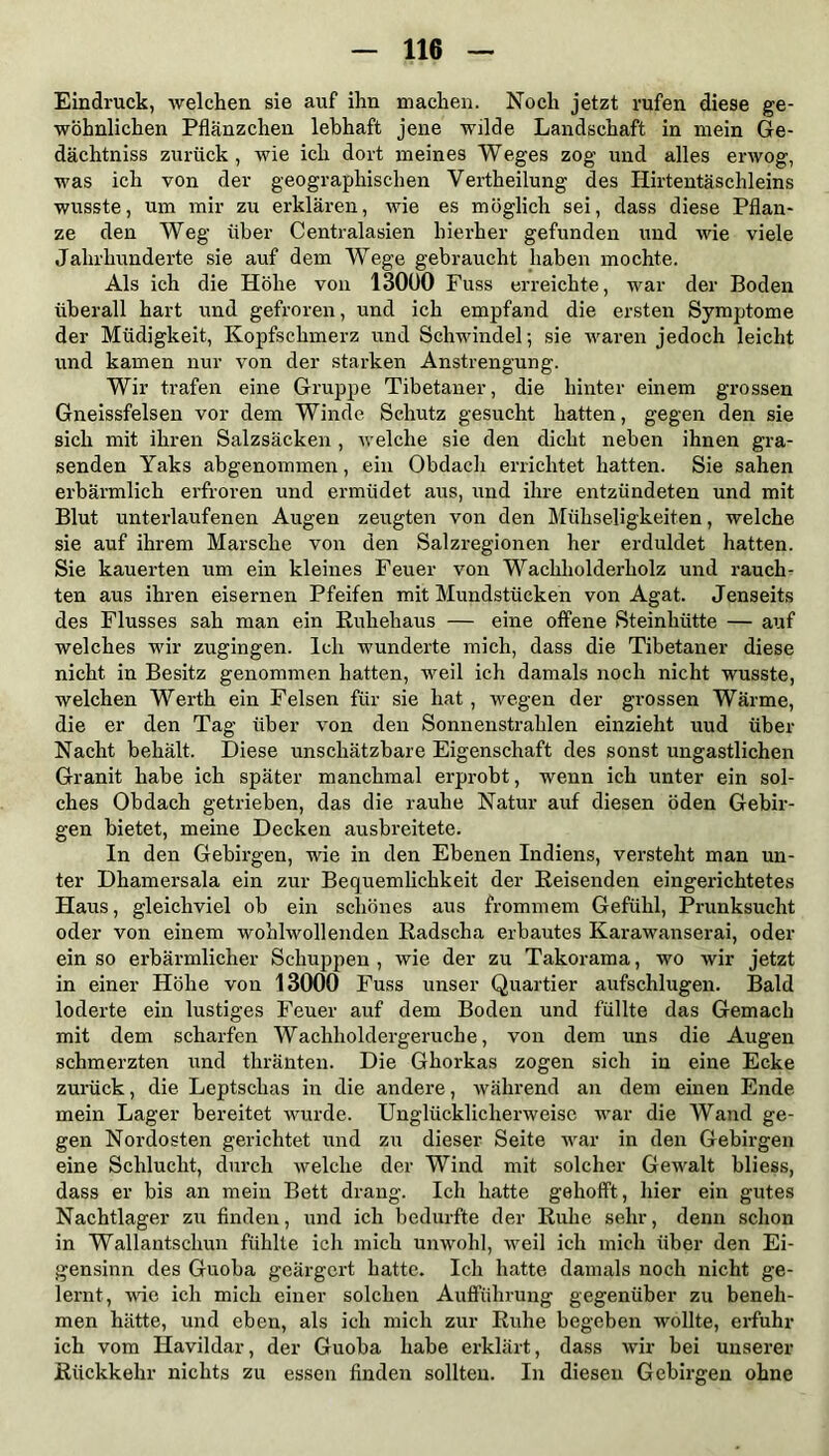 Eindruck, welchen sie auf ihn machen. Noch jetzt rufen diese ge- wöhnlichen Pflänzchen lebhaft jene wilde Landschaft in mein Ge- dächtniss zurück, wie ich dort meines Weges zog und alles erwog, ■was ich von der geographischen Vertheilung des Ilirtentäschleins wusste, um mir zu erklären, wie es möglich sei, dass diese Pflan- ze den Weg über Centralasien hierher gefunden und wie viele Jahrhunderte sie auf dem Wege gebraucht haben mochte. Als ich die Höhe von 13000 Fuss erreichte, war der Boden überall hart und gefroren, und ich empfand die ersten Symptome der Müdigkeit, Kopfschmerz und Schwindel; sie waren jedoch leicht und kamen nur von der starken Anstrengung. Wir trafen eine Gruppe Tibetaner, die hinter einem grossen Gneissfelseu vor dem Winde Schutz gesucht hatten, gegen den sie sich mit ihren Salzsäcken , welche sie den dicht neben ihnen gra- senden Yaks abgenommen, ein Obdach errichtet hatten. Sie sahen erbärmlich erfroren und ermüdet aus, und ihre entzündeten und mit Blut unterlaufenen Augen zeugten von den Mühseligkeiten, welche sie auf ihrem Marsche von den Salzregionen her erduldet hatten. Sie kauerten um ein kleines Feuer von Wachholderholz und rauch- ten aus ihren eisernen Pfeifen mit Mundstücken von Agat. Jenseits des Flusses sah man ein Ruhehaus — eine offene Steinhütte — auf welches wir zugingen. Ich wunderte mich, dass die Tibetaner diese nicht in Besitz genommen hatten, weil ich damals noch nicht wusste, welchen Werth ein Felsen für sie hat , wegen der grossen Wärme, die er den Tag über von den Sonnenstrahlen einzieht uud über Nacht behält. Diese unschätzbare Eigenschaft des sonst ungastlichen Granit habe ich später manchmal erprobt, wenn ich unter ein sol- ches Obdach getrieben, das die rauhe Natur auf diesen öden Gebir- gen bietet, meine Decken ausbreitete. In den Gebirgen, wie in den Ebenen Indiens, versteht man un- ter Dhamersala ein zur Bequemlichkeit der Reisenden eingerichtetes Haus, gleichviel ob ein schönes aus frommem Gefühl, Prunksucht oder von einem wohlwollenden Radscha erbautes Karawanserai, oder ein so erbärmlicher Schuppen , wie der zu Takorama, wo wir jetzt in einer Höhe von 13000 Fuss unser Quartier aufschlugen. Bald loderte ein lustiges Feuer auf dem Boden und füllte das Gemach mit dem scharfen Wachlioldergeruche, von dem uns die Augen schmerzten und thränten. Die Ghorkas zogen sich in eine Ecke zurück, die Leptschas in die andere, während an dem einen Ende mein Lager bereitet wurde. Unglücklicherweise war die Wand ge- gen Nordosten gerichtet und zu dieser Seite war in den Gebirgen eine Schlucht, durch welche der Wind mit solcher Gewalt bliess, dass er bis an mein Bett drang. Ich hatte gehofft, hier ein gutes Nachtlager zu finden, und ich bedurfte der Ruhe sehr, denn schon in Wallantschun fühlte ich mich unwohl, weil ich mich über den Ei- gensinn des Guoba geärgert hatte. Ich hatte damals noch nicht ge- lernt, wie ich mich einer solchen Aufführung gegenüber zu beneh- men hätte, und eben, als ich mich zur Ruhe begeben wollte, erfuhr ich vom Havildar, der Guoba habe erklärt, dass wir bei unserer Rückkehr nichts zu essen finden sollten. In diesen Gebirgen ohne