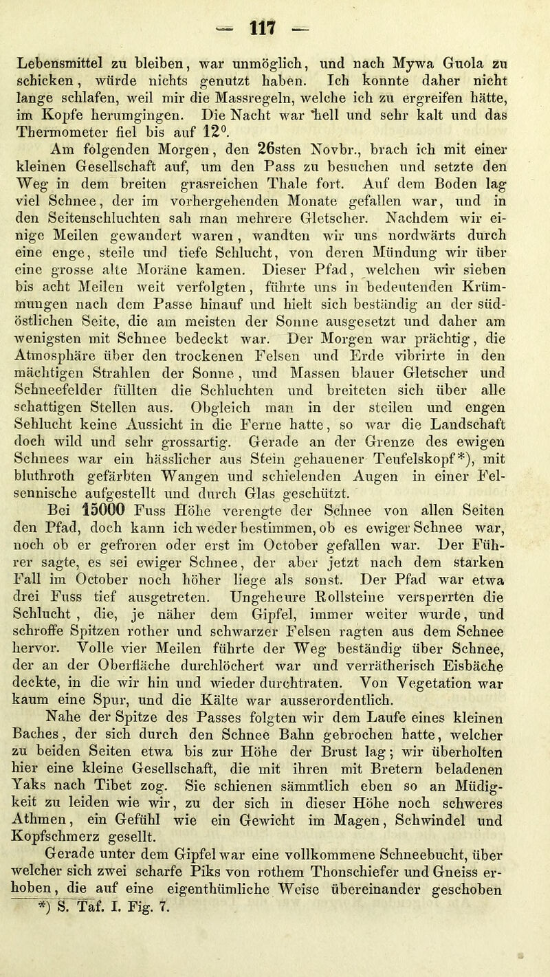 Lebensmittel zu bleiben, war unmöglich, und nach Mywa Guola zu schicken, würde nichts genutzt haben. Ich konnte daher nicht lange schlafen, weil mir die Massregeln, welche ich zu ergreifen hätte, im Kopfe herumgingen. Die Nacht war hell und sehr kalt und das Thermometer fiel bis auf 12°. Am folgenden Morgen, den 26sten Novbr., brach ich mit einer kleinen Gesellschaft auf, um den Pass zu besuchen und setzte den Weg in dem breiten grasreichen Thale fort. Auf dem Boden lag viel Schnee, der im vorhergehenden Monate gefallen war, und in den Seitenschluchten sah man mehrere Gletscher. Nachdem wir ei- nige Meilen gewandert waren, wandten wir uns nordwärts durch eine enge, steile und tiefe Schlucht, von deren Mündung wir über eine grosse alte Moräne kamen. Dieser Pfad, welchen wir sieben bis acht Meilen weit verfolgten, führte uns in bedeutenden Krüm- mungen nach dem Passe hinauf und hielt sich beständig an der süd- östlichen Seite, die am meisten der Sonne ausgesetzt und daher am wenigsten mit Schnee bedeckt war. Der Morgen war prächtig, die Atmosphäre über den trockenen Felsen und Erde vibrirte in den mächtigen Strahlen der Sonne, und Massen blauer Gletscher und Schneefelder füllten die Schluchten und breiteten sich über alle schattigen Stellen aus. Obgleich man in der steilen und engen Sehlucht keine Aussicht in die Ferne hatte, so war die Landschaft doch wild und sehr grossartig. Gerade an der Grenze des ewigen Schnees war ein hässlicher aus Stein gehauener Teufelskopf*), mit bluthroth gefärbten Wangen und schielenden Augen in einer Fel- sennische aufgestellt und durch Glas geschützt. Bei 15000 Fuss Höhe verengte der Schnee von allen Seiten den Pfad, doch kann ich weder bestimmen, ob es ewiger Schnee war, noch ob er gefroren oder erst im October gefallen war. Der Füh- rer sagte, es sei ewiger Schnee, der aber jetzt nach dem starken Fall im October noch höher liege als sonst. Der Pfad war etwa drei Fuss tief ausgetreten. Ungeheure Pollsteine versperrten die Schlucht, die, je näher dem Gipfel, immer weiter wurde, und schroffe Spitzen rother und schwarzer Felsen ragten aus dem Schnee hervor. Volle vier Meilen führte der Weg beständig über Schnee, der an der Oberfläche durchlöchert war und verrätherisch Eisbäche deckte, in die wir hin und wieder durchtraten. Von Vegetation war kaum eine Spur, und die Kälte war ausserordentlich. Nahe der Spitze des Passes folgten wir dem Laufe eines kleinen Baches, der sich durch den Schnee Bahn gebrochen hatte, welcher zu beiden Seiten etwa bis zur Höhe der Brust lag; wir überholten hier eine kleine Gesellschaft, die mit ihren mit Bretern beladenen Yaks nach Tibet zog. Sie schienen sämmtlich eben so an Müdig- keit zu leiden wie wir, zu der sich in dieser Höhe noch schweres Athmen, ein Gefühl wie ein Gewicht im Magen, Schwindel und Kopfschmerz gesellt. Gerade unter dem Gipfel war eine vollkommene Schneebucht, über welcher sich zwei scharfe Piks von rothem Thonschiefer und Gneiss er- hoben, die auf eine eigenthümliche Weise übereinander geschoben *)“S“'Täf. I. Fig. 7.