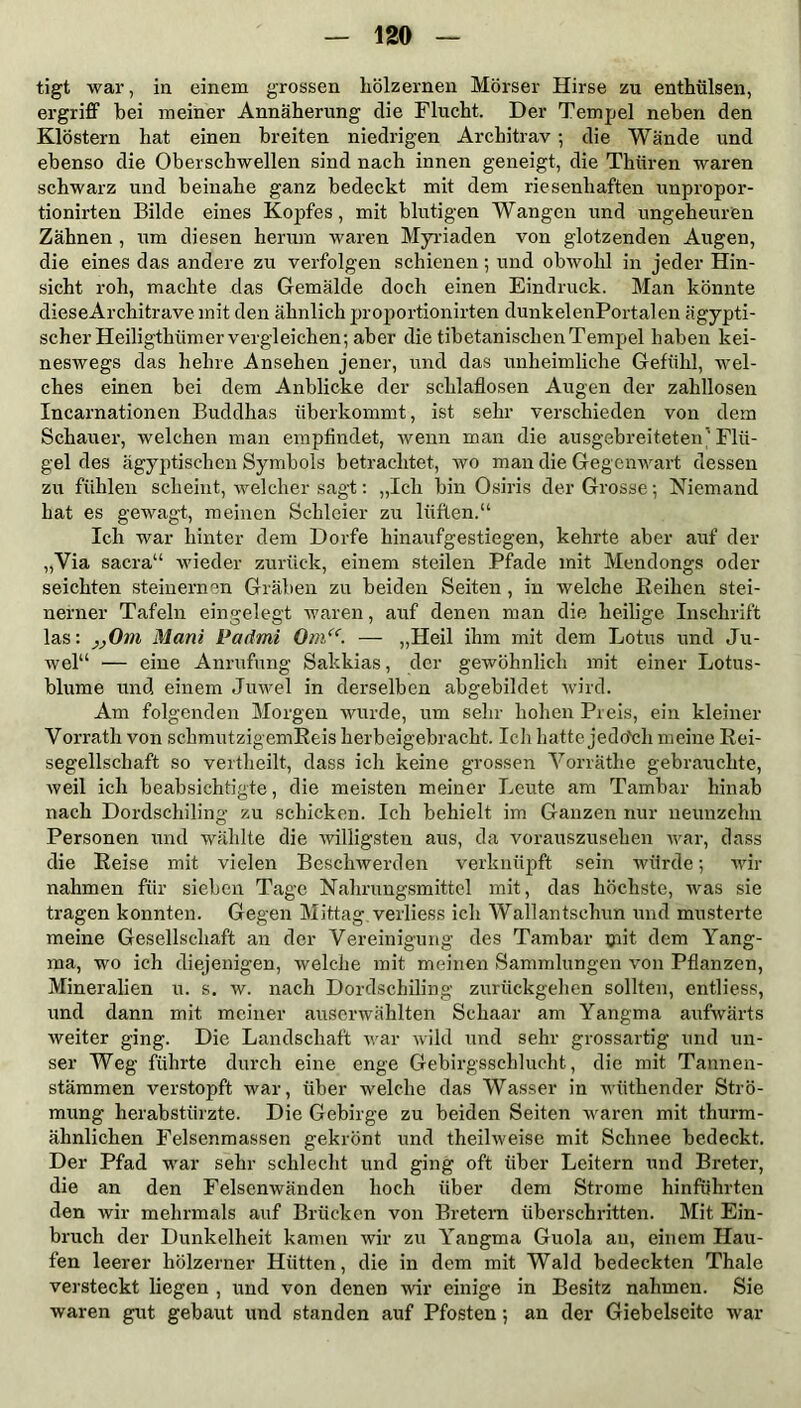 tigt war, in einem grossen hölzernen Mörser Hirse zu enthülsen, ergriff bei meiner Annäherung die Flucht. Der Tempel neben den Klöstern hat einen breiten niedrigen Architrav; die Wände und ebenso die Oberschwellen sind nach innen geneigt, die Thüren waren schwarz und beinahe ganz bedeckt mit dem riesenhaften unpropor- tionirten Bilde eines Kopfes, mit blutigen Wangen und ungeheuren Zähnen , um diesen herum waren Myriaden von glotzenden Augen, die eines das andere zu verfolgen schienen; und obwohl in jeder Hin- sicht roh, machte das Gemälde doch einen Eindruck. Man könnte dieseArchitrave mit den ähnlich proportionirten dunkelenPortalen ägypti- scher Heiligthiimer vergleichen; aber die tibetanischen Tempel haben kei- neswegs das hehre Ansehen jener, und das unheimliche Gefühl, wel- ches einen bei dem Anblicke der schlaflosen Augen der zahllosen Incarnationen Buddhas überkommt, ist sehr verschieden von dem Schauer, welchen man empfindet, wenn man die ausgebreiteten'Flü- gel des ägyptischen Symbols betrachtet, wo man die Gegenwart dessen zu fühlen scheint, welcher sagt: „Ich bin Osiris der Grosse; Niemand hat es gewagt, meinen Schleier zu lüften.“ Ich war hinter dem Dorfe hinaufgestiegen, kehrte aber auf der „Via sacra“ wieder zurück, einem steilen Pfade mit Mendongs oder seichten steinernen Gräben zu beiden Seiten, in welche Reihen stei- nerner Tafeln eingelegt waren, auf denen man die heilige Inschrift las: „Om Mani Padmi Om“. — „Heil ihm mit dem Lotus und Ju- wel“ — eine Anrufung Sakkias, der gewöhnlich mit einer Lotus- blume und einem Juwel in derselben abgebildet wird. Am folgenden Morgen wurde, um sehr hohen Preis, ein kleiner Vorrath von schmutzigemReis herbeigebracht. Ich hatte jedo'ch meine Rei- segellschaft so vertheilt, dass ich keine grossen Vorräthe gebrauchte, weil ich beabsichtigte, die meisten meiner Leute am Tambar hinab nach Dordschiling zu schicken. Ich behielt im Ganzen nur neunzehn Personen und wählte die willigsten aus, da vorauszusehen war, dass die Reise mit vielen Beschwerden verknüpft sein würde; wir nahmen für sieben Tage Nahrungsmittel mit, das höchste, was sie tragen konnten. Gegen Mittag verliess ich Wallantschun und musterte meine Gesellschaft an der Vereinigung des Tambar ©dt dem Yang- ma, wo ich diejenigen, welche mit meinen Sammlungen von Pflanzen, Mineralien u. s. w. nach Dordschiling zurückgehen sollten, entliess, und dann mit meiner auserwählten Schaar am Yangma aufwärts weiter ging. Die Landschaft war wild und sehr grossartig und un- ser Weg führte durch eine enge Gebirgsschlucht, die mit Tannen- stämmen verstopft war, über welche das Wasser in wüthender Strö- mung herabstürzte. Die Gebirge zu beiden Seiten waren mit thurm- ähnlichen Felsenmassen gekrönt und theilweise mit Schnee bedeckt. Der Pfad war sehr schlecht und ging oft über Leitern und Breter, die an den Felsenwänden hoch über dem Strome hinführten den wir mehrmals auf Brücken von Bretern überschritten. Mit Ein- bruch der Dunkelheit kamen wir zu Yangma Guola au, einem Hau- fen leerer hölzerner Hütten, die in dem mit Wald bedeckten Thale versteckt liegen , und von denen wir einige in Besitz nahmen. Sie waren gut gebaut und standen auf Pfosten; an der Giebelseite war