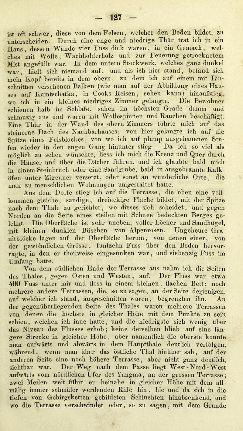 ist oft schwer, diese von dem Felsen, welcher den Boden bildet, zu unterscheiden. Durch eine enge und niedrige Thür trat ich in ein Haus, dessen Wände vier Fuss dick waren, in ein Gemach, wel- ches mit Wolle, Wachholderholz und zur Feuerung getrocknetem Mist angefüllt war. In dem untern Stockwerk, welches ganz dunkel war, hielt sich niemand auf, und als ich hier stand, befand sich mein Kopf bereits in dem obern, zu dem ich auf einem mit Ein- schnitten versehenen Balken (wie man auf der Abbildung eines Hau- ses auf Kamtschatka, in Cooks Reisen, sehen kann) hinaufstieg, wo ich in ein kleines niedriges Zimmer gelangte. Die Bewohner schienen halb im Schlafe, sahen im höchsten Grade dumm und schmuzig aus und waren mit Wollespinnen und Rauchen beschäftigt. Eine Thür in der Wand des obern Zimmers führte mich auf das steinerne Dach des Nachbarhauses; von hier gelangte ich auf die Spitze eines Felsblockes, von wo ich auf plump ausgehauenen Stu- fen wieder in den engen Gang hinunter stieg Da ich so viel als möglich zu sehen wünschte, liess ich mich die Kreuz und Quer durch die Häuser und über die Dächer führen, und ich glaubte bald mich in einem Steinbiuch oder eine Sandgrube, bald in ausgebrannte Kalk- öfen unter Zigeuner versetzt, oder sonst an wunderliche Orte, die man zu menschlichen Wohnungen umgestaltet hatte. Aus dem Dorfe stieg ich auf die Terrasse, die oben eine voll- kommen gleiche, sandige , dreieckige Fläche bildet, mit der Spitze nach dem Thale zu gerichtet, wo dieses sich scheidet, und gegen Norden an die Seite eines steilen mit Schnee bedeckten Berges ge- lehnt. Die Oberfläche ist sehr uneben, voller Löcher und Sandhügel, mit kleinen dunklen Büschen von Alpenrosen. Ungeheure Gra- nitblöcke lagen auf der Oberfläche herum, von denen einer, von der gewöhnlichen Grösse, fünfzehn Fuss über den Boden hervor- ragte, in den er theilweise eingesunken war, und siebenzig Fuss im Umfang hatte. Von dem südlichen Ende der Terrasse aus nahm ich die Seiten des Thaies, gegen Osten und Westen, auf. Der Fluss war etwa 400 Fuss unter mir und floss in einem kleinen, flachen Bett; noch mehrere andere Terrassen, die, sozusagen, an der Seite derjenigen, auf welcher ich stand, ausgeschnitten waren, begrenzten ihn. An der gegenüberliegenden Seite des Thaies waren mehrere Terrassen von denen die höchste in gleicher Höhe mit dem Punkte zu sein schien, welchen ich inne hatte, und die niedrigste sich wenig über das Niveau des Flusses erhob ; keine derselben blieb auf eine län- gere Strecke in gleicher Höhe, aber namentlich die oberste konnte man aufwärts und abwärts in dem Hauptthale deutlich verfolgen, während, wenn man über das östliche Thal hinüber sah, auf der anderen Seite eine noch höhere Terrasse, aber nicht ganz deutlich, sichtbar war. Der Weg nach dem Passe liegt West - Nord - West aufwärts vom nördlichen Ufer des Yangma, an der grossen Terrasse; zwei Meilen weit führt er beinahe in gleicher Höhe mit dem all- mälig immer schmäler werdenden Riffe hin , hie und da sich in die tiefen von Gebirgsketten gebildeten Schluchten hinabsenkend, und wo die Terrasse verschwindet oder, so zu sagen, mit dem Grunde