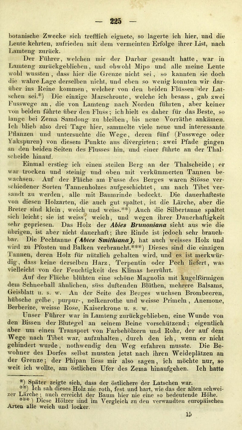 botanische Zwecke sich trefflich eignete, so lagerte ich hier, und die Leute kehrten, zufrieden mit dem vermeinten Erfolge ihrer List, nach Lamteng zurück. Der Führer, welchen mir der Darbar gesandt hatte, war in Lamteng zurückgeblieben, und obwohl Mipo und alle meine Leute wohl wussten , dass hier die Grenze nicht sei , so kannten sie doch die wahre Lage derselben nicht, und eben so wenig konnten wir dar- über ins Reine kommen , welcher von den beiden Flüssen der Lat- schen sei.*) Die einzige Marschroute, welche ich besass , gab zwei Fusswege an, die von Lamteng nach Norden führten, aber keiner von beiden führte über den Fluss ; ich hielt es daher für das Beste, so lange bei Zema Samdong zu bleiben, bis neue Vorräthe ankämen. Ich blieb also drei Tage hier, sammelte viele neue und interessante Pflanzen und untersuchte die Wege, deren fünf (Fusswege oder Yakspuren) von diesem Punkte aus divergirten; zwei Pfade gingen an den beiden Seiten des Flusses hin, und einer führte an der Thal- scheide hinauf. Einmal erstieg ich einen steilen Berg an der Thalscheide; er war trocken und steinig und oben mit verkümmerten Tannen be- wachsen. Auf der Fläche am Fusse des Berges waren Stösse ver- schiedener Sorten Tannenholzes aufgeschichtet, um nach Tibet ver- sandt zu werden, alle mit Baumrinde bedeckt. Die dauerhafteste von diesen Holzarten, die auch gut spaltet , ist die Lärche, aber die Breter sind klein , weich und weiss.**) Auch die Silbertanne spaltet sich leicht; sie ist weiss,' weich, und wegen ihrer Dauerhaftigkeit sehr gepriesen. Das Holz der Abies Brunoniana sieht aus wie die übrigen, ist aber nicht dauerhaft; ihre Rinde ist jedoch sehr brauch- bar. Die Pechtanne. (Abies SmithianaJj hat auch weisses Holz und wird zu Pfosten und Balken verbraucht.**'*) Dieses sind die einzigen Tannen, deren Holz für nützlich gehalten wird, und es ist merkwür- dig, dass keine derselben Harz, Terpentin oder Pech liefert, was vielleicht von der Feuchtigkeit des Klimas herrührt. Auf der Fläche blühten eine schöne Magnolia mit kugelförmigen dem Schneeball ähnlichen, süss duftenden Blüthen, mehrere Balsams, Geisblatt u. s. w. An der Seite des Berges wuchsen Brombeeren, hübsche gelbe , purpur-, nelkenrothe und weisse Primeln , Anemone, Berberize, weisse Rose, Kaiserkrone u. s. w. Unser Führer war in Lamteng zurückgeblieben, eine Wunde von den Bissen der Blutegel an seinem Beine vorschützend; eigentlich aber um einen Transport von Farbehölzern und Rohr, der auf dem Wege nach Tibet war, aufzuhalten, durch den ich, wenn er nicht gehindert wurde, nothwendig den Weg erfahren musste. Die Be- wohner des Dorfes selbst mussten jetzt nach ihren Weideplätzen an der Grenze; der Phipan liess mir also sagen, ich möchte nur, so weit ich wollte, am östlichen Ufer des Zema hinaufgehen. Ich hatte *) Später zeigte sich, dass der östlichere der Latschen war. **) Ich sah dieses Holz nie roth, fest und hart, wie das der alten schwei- zer Lärcheauch erreicht der Baum liier nie eine so bedeutende Höhe. *** ) Diese Hölzer sind im Vergleich zu den verwandten europäischen Arten alle weich und locker. lt>