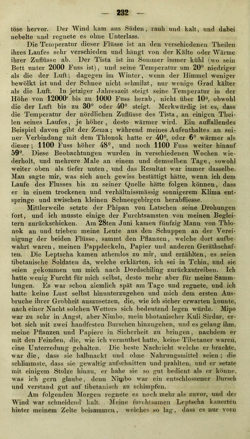 tose hervor. Der Wind kam aus Süden, rauh und kalt, und dabei nebelte und regnete es ohne Unterlass. Die Temperatur dieser Flüsse ist an den verschiedenen Theilen ihres Laufes sehr verschieden und hängt von der Kälte oder Wärme ihrer Zuflüsse ab. Der Tista ist im Sommer immer kühl (wo sein Bett unter 2000 Fuss ist), und seine Temperatur um 20u niedriger als die der Luft; dagegen im Winter, wenn der Himmel weniger bewölkt ist und der Schnee nicht schmilzt, nur wenige Grad kälter als die Luft. In jetziger Jahreszeit steigt seine Temperatur in der Höhe von 12000' bis zu 1000 Fuss herab, nicht über 10°, obwohl die der Luft bis zu 30° oder 40° steigt. Merkwürdig ist es, dass die Temperatur der nördlichen Zuflüsse des Tista, an einigen Thei- len seines Laufes, je höher, desto wärmer wird. Ein auffallendes Beispiel davon gibt der Zema ; während meines Aufenthaltes an sei- ner Verbindung mit dem Thlonok hatte er 40°, oder 6° wärmer als dieser; 1100 Fuss höher 48°, und noch 1100 Fuss weiter hinauf 59°. Diese Beobachtungen wurden in verschiedenen Wochen wie- derholt, und mehrere Male an einem und demselben Tage, sowohl weiter oben als tiefer unten, und das Resultat war immer dasselbe. Man sagte mir, was sich auch gewiss bestätigt hätte, wenn ich dem Laufe des Flusses bis zu seiner Quelle hätte folgen können, dass er in einem trockenen und verhältnissmässig sonnigerem Klima ent- springe und zwischen kleinen Schneegebirgen lierabfliesse. Mittlerweile setzte der Phipan von Latschen seine Drohungen fort, und ich musste einige der Furchtsamsten von meinen Beglei- tern zurückschicken. Am 28ten Juni kamen fünfzig Mann von Thlo- nok an und trieben meine Leute aus den Schuppen an der Verei- nigung der beiden Flüsse, saramt den Pflanzen, welche dort aufbe- wahrt waren , meinen Pappdeckeln, Papier und anderen Geräthschaf- ten. Die Leptscha kamen athemlos zu mir, und erzählten, es seien tibetanische Soldaten da, welche erklärten, ich sei in Tchin, und sie seien gekommen um mich nach Dordschiling zurückzutreiben. Ich hatte wenig Furcht für mich selbst, desto mehr aber für meine Samm- lungen. Es war schon ziemlich spät am Tage und regnete, und ich hatte keine Lust selbst hinunterzugehen und mich dem ersten Aus- bruche ihrer Grobheit auszusetzen, die, wie ich sicher erwarten konnte, nach einer Nacht solchen Wetters sich bedeutend legen würde. Mipo war zu sehr in Angst, aber Nimbo, mein bhotanischer Kuli Sirdar, er- bot sich mit zwei handfesten Burschen hinzugehen, und es gelang ihm, meine Pflanzen und Papiere in Sicherheit zu bringen, nachdem er mit den Feinden, die, wie ich vermuthet hatte, keine Tibetaner waren, eine Unterredung gehalten. Die beste Nachricht welche er brachte, war die, dass sie halbnackt und ohne Nahrungsmittel seien; die schlimmste, dass sie gewaltig aufschnitten und prahlten, und er setzte mit einigem Stolze hinzu, er bähe sie so gut bedient als er könne, Avas ich gern glaube, denn Niipbo war ein entschlossener Bursch und verstand gut auf tibetanisch zu schimjrfen. Am folgenden Morgen regnete es noch mehr als zuvor, und der Wind war schneidend' kalt. Meine furchtsamen Leptscha kauerten hinter meinem Zelte beisammen, Avelches so lag, dass cs nur vorn