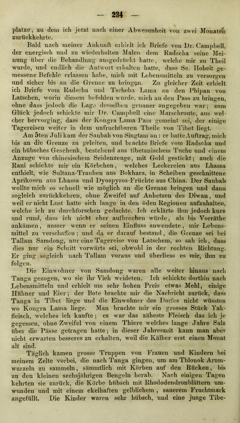 platze , zu dein ich jetzt nach einer Abwesenheit von zwei Monaten zurückkehrte. Bald nach meiner Ankunft erhielt ich Briefe von L>r. Campbell, der energisch und zu wiederholten Malen dem Radscha seine Mei- nung über die Behandlung ausgedrückt hatte, welche mir zu Tlieil wurde, und endlich die Antwort erhalten hatte, dass Sc. Hoheit ge- messene Befehle erlassen habe, mich mit Lebensmitteln zu versorgen und sicher bis an die Grenze zu bringen. Zu gleicher Zeit erhielt ich Briefe vom Radscha und Tscheba Lama an den Phipan von Latschen, worin diesem befohlen wurde, mich an den Pass zu bringen, ohne dass jedoch die Lage desselben genauer angegeben war; zum Glück jedoch schickte mir Dr. Campbell eine Marschroute, aus wel- cher hervorging, dass der Kongra Lama Pass gemeint sei, der einige Tagereisen weiter in dem unfruchtbaren Theile von Tibet liegt. Am 5ten Juli kam der Saubah von Singtam an : er hattcAuftrag, mich bis an di'e Grenze zu geleiten, und brachte Briefe vom Radscha und ein hübsches Geschenk, bestehend aus tibetanischem Tuche und einem Anzuge von chinesischem Seidenzeuge, mit Gold gestickt; auch die Rani schickte mir ein Körbchen, welches Leckereien aus Lhassa enthielt, wie Sultana-Trauben aus Bokhara, in Scheiben geschnittene Aprikosen aus Lhassa und Dyospyros-Früchte aus China. Der Saubah wollte mich so schnell wie möglich an die Grenze bringen und dann sogleich zurückkehren, ohne Zweifel auf Anhetzen des Diwan, und weil er nicht Lust hatte sich lange in den öden Regionen aufzuhalten, welche ich zu durchforschen gedachte. Ich erklärte ihm jedoch kurz und rund, dass ich nicht eher aufbrechen würde, als bis Vorräthe ankämen, ausser wenn er seinen Einfluss anwendete, mir Lebens- mittel zu verschaffen; und da er darauf bestand, die Grenze sei bei Tallain Samdoug, nur eine Tagereise von Latschem, so sah ich, dass dies nur ein Schritt vorwärts sei, obwohl in der rechten Richtung. Er ging sogleich nach Tallain voraus und überliess es mir, ihm zu folgen. Die Einwohner von Samdong waren alle weiter hinaus nach Tanga gezogen, wo sie ihr Vieh weideten. Ich schickte dorthin nach Lebensmitteln und erhielt um sehr hohen Preis etwas Mehl, einige Hühner und Eier; der Bote brachte mir die Nachricht zurück, dass Tanga in Tibet liege und die Einwohner des Dorfes nicht wüssten wo Kongra Lama liege. Man brachte mir ein grosses Stück Yak- fleisch, welches ich kaufte; es war das zäheste Fleisch das ich je gegessen, ohne Zweifel von einem Thiere welches lange Jahre Salz über die Pässe getragen hatte; in dieser Jahreszeit kann man aber nicht erwarten besseres zu erhalten, weil die Kälber erst einen Monat alt sind. Täglich kamen grosse Truppen von Frauen und Kindern bei meinem Zelte vorbei, die nach Tanga gingen, um am Thlonok Aruru- wurzeln zu sammeln, sämmtlich mit Körben auf den Rücken, bis zu den kleinen sechsjährigen Bengeln herab. Nach einigen Tagen kehrten sie zurück, die Körbe hübsch mit Rhododendronblättem um- wunden und mit einem ekelhaften gelblichem , sauerem Fruchtmark angefüllt. Die Kinder waren sehr hübsch, und eine junge Tibe-