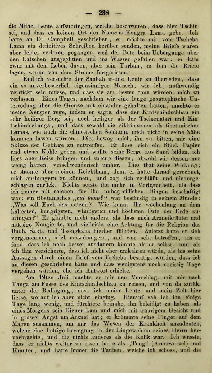 die Mühe, Leute aufzubringen, welche beschworen, dass hier Tschin sei, und dass es keinen Ort des Namens Kongra Lama gebe. Ich hatte an Dr. Campbell geschrieben, er möchte mir vom Tscheba Lama ein definitives Schreiben herüber senden, meine Briefe waren aber leider verloren gegangen, weil der Bote beim Ueher gange über den Latschen ausgeglitten und ins Wasser gefallen war: er kam zwar mit dem Leben davon, aber sein Turban, in dem die Briefe lagen, wurde von dem Strome fortgerissen. Endlich versuchte der Saubah meine Leute zu überreden, dass ein so unverbesserlich eigensinniger Mensch, wie ich, nothwendig verrückt sein müsse, und dass sie am Besten tliun würden, mich zu verlassen. Eines Tages, nachdem wir eine lange geographische Un- terredung über die Grenze mit einander gehalten hatten, machte er meine Neugier rege, indem er sagte, dass der Kintschindschhau ein sehr heiliger Berg sei, noch heiliger als der Tschamalari und Kin- tschindschanga, und dass sowohl die sikkimschen als tibetanischen Lamas, wie auch die chinesischen Soldaten, mich nicht in seine Nähe kommen lassen würden. Dies bewog mich, ihn zu bitten, mir eine Skizze der Gebirge zu entwerfen. Er liess sich ein Stück Papier und etwas Kohle geben und wollte seine Berge aus Sand bilden, ich liess aber Heiss bringen und streute diesen, obwohl wir dessen nur wenig hatten, verschwenderisch umher. Dies that seine Wirkung; er staunte über meinen Reichthum, denn er hatte darauf gerechnet, mich aushungern zu können, und zog sich verblüfft und niederge- schlagen zurück. Nichts setzte ihn mehr in Verlegenheit, als dass ich immer mit solchen für ihn unbegreiflichen Dingen beschäftigt war; ein tibetanisches }}cui bono?u war beständig in seinem Munde: „Was soll Euch das nützen? Wie könnt Ihr wochenlang an dem kältesten, hungrigsten, windigsten und höchsten Orte der Erde zu- bringen?“ Er glaubte nicht anders, als dass mich Arzneikräuter und müssige Neugierde, und vielleicht eine Achtung für die Religion des Budh, Sakja und Tsongkaba hierher führten. Zuletzt hatte er sich vorgenommen, mich auszuhungern, und war sehr betroffen, als er fand, dass ich noch besser ausdauern könnte als er selbst, und als ich ihm versicherte, dass ich nicht eher umkehren würde, als bis seine Aussagen durch einen Brief vom Tscheba bestätigt wurden, dass ich an diesen geschrieben hätte und dass wenigstens noch dreissig Tage vergehen würden, ehe ich Antwort erhielte. Am 19ten Juli machte er mir den Vorschlag, mit mir nach Tanga am Fusse des Kintschindschhau zu reisen, und von da zurük, unter der Bedingung, dass ich meine Leute und mein Zelt hier liesse, worauf ich aber nicht einging. Hierauf sah ich ihn einige Tage lang wenig, und fürchtete beinahe, ihn beleidigt zu haben, als eines Morgens sein Diener kam und mich mit traurigem Gesicht und in grosser Angst um Arznei bat; er krümmte seine Finger auf dem Magen zusammen, um mir das Wesen der Krankheit anzudeuten, welche eine heftige Bewegung in den Eingeweiden seines Herrn her- vorbrachte , und die nichts anderes als die Kolik war. Ich wusste, dass er nichts weiter zu essen hatte als „Tong“ (Arumwurzel) und Kräuter, und hatte immer die Tauben, welche ich schoss, und die