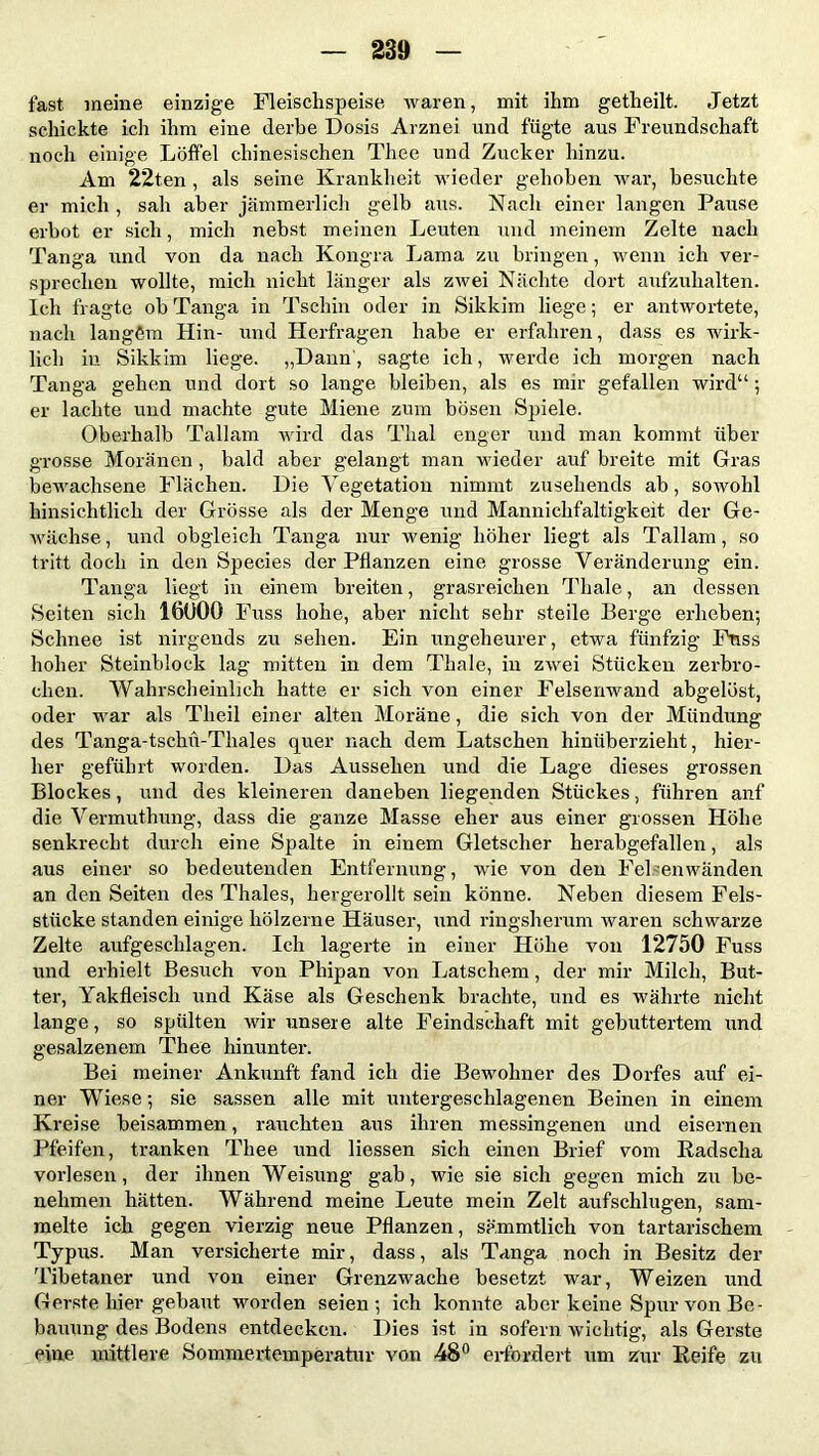 fast meine einzige Fleischspeise waren, mit ihm getheilt. Jetzt schickte ich ihm eine derbe Dosis Arznei und fügte aus Freundschaft noch einige Löffel chinesischen Thee und Zucker hinzu. Am 22ten , als seine Krankheit wieder gehoben war, besuchte er mich , sah aber jämmerlich gelb aus. Nach einer langen Pause erbot er sich, mich nebst meinen Leuten und meinem Zelte nach Tanga und von da nach Kongra Lama zu bringen, wenn ich ver- sprechen wollte, mich nicht länger als zwei Nächte dort aufzuhalten. Ich fragte ob Tanga in Tschin oder in Sikkim liege; er antwortete, nach langem Hin- und Herfragen habe er erfahren, dass es wirk- lich in Sikkim liege. „Dann, sagte ich, werde ich morgen nach Tanga gehen und dort so lange bleiben, als es mir gefallen wird“ ; er lachte und machte gute Miene zum bösen Spiele. Oberhalb Tallam wird das Thal enger und man kommt über grosse Moränen , bald aber gelangt man wieder auf breite mit Gras bewachsene Flächen. Die Vegetation nimmt zusehends ab, sowohl hinsichtlich der Grösse als der Menge und Manniclifaltigkeit der Ge- wächse , und obgleich Tanga nur wenig höher liegt als Tallam, so tritt doch in den Species der Pflanzen eine grosse Veränderung ein. Tanga liegt in einem breiten, grasreichen Thale, an dessen Seiten sich 16U00 Fuss hohe, aber nicht sehr steile Berge erheben; Schnee ist nirgends zu sehen. Ein ungeheurer, etwa fünfzig Friss hoher Steinblock lag mitten in dem Thale, in zwei Stücken zerbro- chen. Wahrscheinlich hatte er sich von einer Felsenwand abgelöst, oder war als Tlieil einer alten Moräne, die sich von der Mündung des Tanga-tschü-Thales quer nach dem Latschen hinüberzieht, hier- her geführt worden. Das Aussehen und die Lage dieses grossen Blockes, und des kleineren daneben liegenden Stückes, führen anf die Vermuthung, dass die ganze Masse eher aus einer grossen Höhe senkrecht durch eine Spalte in einem Gletscher herabgefallen, als aus einer so bedeutenden Entfernung, wie von den Felsenwänden an den Seiten des Thaies, hergerollt sein könne. Neben diesem Fels- stücke standen einige hölzerne Häuser, und ringsherum waren schwarze Zelte aufgeschlagen. Ich lagerte in einer Höhe von 12750 Fuss und erhielt Besuch von Pliipan von Latschem, der mir Milch, But- ter, Yakfleisch und Käse als Geschenk brachte, und es währte nicht lange, so spülten wir unsere alte Feindschaft mit gebuttertem und gesalzenem Thee hinunter. Bei meiner Ankunft fand ich die Bewohner des Dorfes auf ei- ner Wiese; sie sassen alle mit untergeschlagenen Beinen in einem Kreise beisammen, rauchten aus ihren messingenen und eisernen Pfeifen, tranken Thee und Hessen sich einen Brief vom Radscha vorlesen, der ihnen Weisung gab, wie sie sich gegen mich zu be- nehmen hätten. Während meine Leute mein Zelt aufschlugen, sam- melte ich gegen vierzig neue Pflanzen, sämmtlich von tartarischem Typus. Man versicherte mir, dass, als Tanga noch in Besitz der Tibetaner und von einer Grenzwache besetzt war, Weizen und Gerste hier gebaut worden seien; ich konnte aber keine Spur von Be- bauung des Bodens entdecken. Dies ist in sofern wichtig, als Gerste eine mittlere Sommertemperatur von 48° erfordert um zur Reife zu