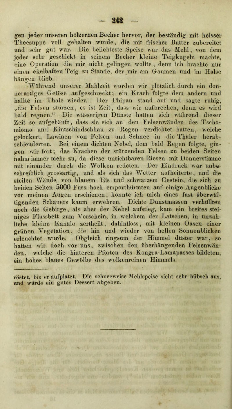 gen jeder unseren hölzernen Becher hervor, der beständig mit heisser Theesuppe voll gehalten wurde, die mit frischer Butter zubereitet und sehr gut war. Die beliebteste Speise war das Mehl, von dem jeder sehr geschickt in seinem Becher kleine Teigkugeln machte, eine Operation die mir nicht gelingen wollte , denn ich brachte nur einen ekelhaften Teig zu Stande, der mir am Gaumen und im Halse hängen blieb. Während unserer Mahlzeit wurden wir plötzlich durch ein don- nerartiges Getöse aufgeschreckt; ein Krach folgte dem andern und hallte im Thale wieder. Der Pliipan stand auf und sagte ruhig, „die Felsen stürzen, es ist Zeit, dass wir aufbrechen, denn es wird bald regnen.“ Die wässerigen Dünste hatten sich während dieser Zeit so aufgehäuft , dass sie sich an den Felsenwänden des Tscho- mioino und Kintschindschhau zu Regen verdichtet hatten, welche gelockert, Lawinen von Felsen und Schnee in die Thäler herab- schleuderten. Bei einem dichten Nebel, dem bald Regen folgte, gin- gen wir fort; das Krachen der stürzenden Felsen zu beiden Seiten nahm immer mehr zu, da diese unsichtbaren Riesen mit Donnerstimme mit einander durch die Wolken redeten. Der Eindruck war unbe schreiblich grossartig, und als sich das Wetter aufheiterte, und die steilen Wände von blauem Eis und schwarzem Gestein, die sich zu beiden Seiten 5000 Fuss hoch emporthürmten auf einige Augenblicke vor meinen Augen erschienen, konnte ich mich eines fast überwäl- tigenden Schauers kaum erwehren. Dichte Dunstmassen verhüllten noch die Gebirge, «als aber der Kebel aufstieg, kam ein breites stei- niges Flussbett zum Vorschein, in welchem der Latschen, in unzäh- liche kleine Kanäle zertheilt, dahinfloss, mit kleinen Oasen einer grünen Vegetation, die hin und wieder von hellen Sonnenblicken erleuchtet wurde. Obgleich ringsum der Himmel düster war, so hatten wir doch vor uns, zwischen den überhängenden Felsenwän- den, welche die hinteren Pforten des Kongra-Lamapasses bildeten, ein hohes blaues Gewölbe des wolkenreinen Himmels. röstet, bis er aufplatzt. Die schneeweise Mehlspeise sieht sehr hübsch aus, und würde ein gutes Dessert abgeben.