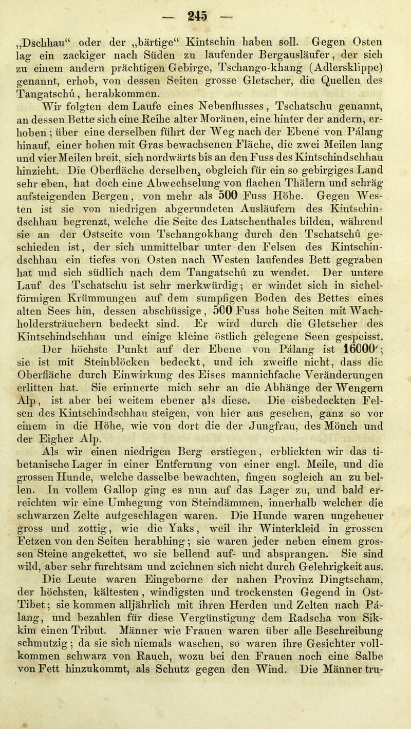 „Dschhau“ oder der „bärtige“ Kintschin haben soll. Gegen Osten lag ein zackiger nach Süden zu laufender Bergausläufer, der sich zu einem andern prächtigen Gebirge, Tschango-khang (Adlersklippe) genannt, erhob, von dessen Seiten grosse Gletscher, die Quellen des Tangatscliü, herabkommen. Wir folgten dem Laufe eines Nebenflusses, Tsckatschu genannt, an dessen Bette sich eine Reihe alter Moränen, eine hinter der andern, er- hoben ; über eine derselben führt der Weg nach der Ebene von Pälang hinauf, einer hohen mit Gras bewachsenen Fläche, die zwei Meilen lang und vier Meilen breit, sich nordwärts bis an den Fuss des Kintschindschhau hinzieht. Die Oberfläche derselben^ obgleich für ein so gebirgiges Land sehr eben, hat doch eine Abwechselung von flachen Thälern und schräg aufsteigenden Bergen, von mehr als 500 Fuss Höhe. Gegen Wes- ten ist sie von niedrigen abgerundeten Ausläufern des Kintschin- dschhau begrenzt, welche die Seite des Latschenthaies bilden, während sie an der Ostseite vom Tschangokhang durch den Tschatschü ge- schieden ist, der sich unmittelbar unter den Felsen des Kintschin- dschhau ein tiefes von Osten nach Westen laufendes Bett gegraben hat und sich südlich nach dem Tangatscliü zu wendet. Der untere Lauf des Tschatschü ist sehr merkwürdig; er windet sich in sichel- förmigen Krümmungen auf dem sumpfigen Boden des Bettes eines alten Sees hin, dessen abschüssige, 500 Fuss hohe Seiten mitWach- holdersträuchern bedeckt sind. Er wird durch die Gletscher des Kintschindschhau und einige kleine östlich gelegene Seen gespeisst. Der höchste Punkt auf der Ebene von Pälang ist 16000'; sie ist mit Steiublöcken bedeckt, und ich zweifle nicht, dass die Oberfläche durch Einwirkung des Eises mannichfache Veränderungen erlitten hat. Sie erinnerte mich sehr an die Abhänge der Wengern Alp, ist aber bei weitem ebener als diese. Die eisbedeckten Fel- sen des Kintschindschhau steigen, von hier aus gesehen, ganz so vor einem in die Höhe, wie von dort die der Jungfrau, des Mönch und der Eigher Alp. Als wir einen niedrigen Berg erstiegen, erblickten wir das ti- betanische Lager in einer Entfernung von einer engl. Meile, und die grossen Hunde, welche dasselbe bewachten, fingen sogleich an zu bel- len. In vollem Gallop ging es nun auf das Lager zu, und bald er- reichten wir eine Umhegung von Steindämmen, innerhalb welcher die schwarzen Zelte aufgeschlagen waren. Die Hunde waren ungeheuer gross und zottig, wie die Yaks, weil ihr Winterkleid in grossen Fetzen von den Seiten herabhing; sie waren jeder neben einem gros- sen Steine angekettet, wo sie bellend auf- und absprangen. Sie sind wild, aber sehr furchtsam und zeichnen sich nicht durch Gelehrigkeit aus. Die Leute waren Eingeborne der nahen Provinz Dingtscham, der höchsten, kältesten , windigsten und trockensten Gegend in Ost- Tibet; sie kommen alljährlich mit ihren Herden und Zelten nach Pä- lang, und bezahlen für diese Vergünstigung dem Radscha von Sik- kim einen Tribut. Männer wie Frauen waren über alle Beschreibung- schmutzig ; da sie sich niemals waschen, so waren ihre Gesichter voll- kommen schwarz von Rauch, wozu bei den Frauen noch eine Salbe von Fett hinzukommt, als Schutz gegen den Wind. Die Männer tru-