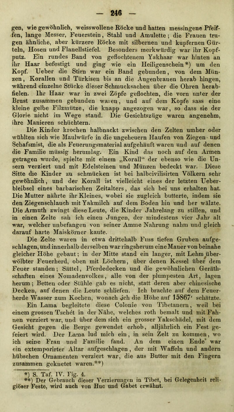 gen, wie gewöhnlich, weisswollene Röcke und hatten messingene Pfeif- fen, lange Messer, Feuerstein, Stahl und Amulette ; die Frauen tru- gen ähnliche, aber kürzere Röcke mit silbernen und kupfernen Gür- teln, Hosen und Flanellstiefel. Besonders merkwürdig war ihr Kopf- putz. Ein rundes Band von geflochtenem Yakhaar war hinten an ihr Haar befestigt und ging wie ein Heiligenschein *) um den Kopf. Ueber die Stirn war ein Band gebunden, von dem Mün- zen, Korallen und Türkisen bis an die Augenbrauen herab hingen, während einzelne Stücke dieser Schmucksachen über die Ohren herab- fielen. Ihr Haar Avar in zwei Zöpfe geflochten, die vorn unter der Brust zusammen gebunden waren, und auf dem Kopfe sass eine kleine gelbe Filzmütze, die knapp angezogen war, so dass sie der Glorie nicht im Wege stand. Die Gesichtszüge waren angenehm, ihre Manieren schüchtern. Die Kinder krochen halbnackt zwischen den Zelten umher oder Avühlten sich wie Maulwürfe in die Ungeheuern Haufen von Ziegen - und Schafsmist, die als Feuerungsmaterial aufgehäuft waren und auf denen die Familie müssig herumlag. Ein Kind das noch auf den Armen getragen wurde, spielte mit einem „Korall“ der ebenso wie die Un- sern verziert und mit Edelsteinen und Münzen bedeckt Avar. Diese Sitte die Kinder zu schmücken ist bei halbcivilisirten Völkern sehr geAvöhnlich, und der Korall ist vielleicht eines der letzten Ueber- bleibsel eines barbarischen Zeitalters, das sich bei uns erhalten hat. Die Mutter nährte ihr Kleines, wobei sie zugleich butterte, indem sie den Ziegen schlauch mit Yakmilch auf dem Boden hin und her wälzte. Die Armuth zwingt diese Leute, die Kinder Jahrelang zu stillen, und in einen Zelte sah ich einen Jungen, der mindestens vier Jahr alt war, welcher unbefangen von seiner Amine Nahrung nahm und gleich darauf harte Maiskörner kaute. Die Zelte waren in etwa drittehalb Fuss tiefen Gruben aufge- schlagen, und innerhalb derselben war ringsherum eine Mauer von beinahe gleicher Höhe gebaut; in der Mitte stand ein langer, mit Lehm über- wölbter Feuerherd, oben mit Löchern, über denen Kessel über dem Feuer standen; Sättel, Pferdedecken und die gewöhnlichen Geräth- schaften eines Nomadenvolkes, alle von der plumpesten Art, lagen herum ; Betten oder Stühle gab es nicht, statt deren aber chinesische Decken, auf denen die Leute schliefen. Ich brachte auf dem Feuer- herde Wasser zum Kochen, wonach dch die Höhe auf 15867' schätzte. Ein Lama begleitete diese Colonie von Tibetanern, weil bei einem grossen Tschet in der Nähe, Avelches roth bemalt und mit Fah- nen verziert war, und über dem sich ein grosser Yakschädel, mit dem Gesicht gegen die Berge gewendet erhob, alljährlich ein Fest ge- feiert Avird. Der Lama lud mich ein, in sein Zelt zu kommen, wo ich seine Frau und Familie fand. An dem einen Ende' war ein extemporirter Altar aufgeschlagen, der mit Waffeln und andern hübschen Ornamenten verziert Avar, die aus Butter mit den Fingern zusammen geknetet waren.**) *) S. Taf. IV. Fig. 4. **) Der Gebrauch dieser Verzierungen in Tibet, bei Gelegenheit reli- giöser Feste, Avird auch von Hue und Gäbet erwähnt.