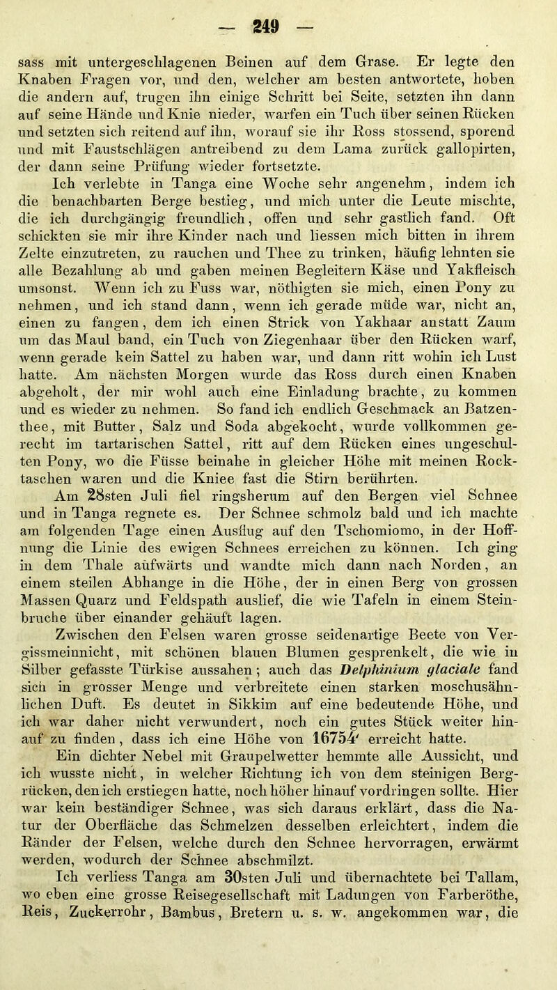 sass mit untergesclilagenen Beinen auf dem Grase. Er legte den Knaben Fragen vor, und den, welcher am besten antwortete, hoben die andern auf, trugen ihn einige Schritt bei Seite, setzten ihn dann auf seine Hände und Knie nieder, warfen ein Tuch über seinen Rücken und setzten sich reitend auf ihn, worauf sie ihr Ross stossend, sporend und mit Faustschlägen antreibend zu dem Lama zurück gallopirten, der dann seine Prüfung wieder fortsetzte. Ich verlebte in Tanga eine Woche sehr angenehm, indem ich die benachbarten Berge bestieg, und mich unter die Leute mischte, die ich durchgängig freundlich, offen und sehr gastlich fand. Oft schickten sie mir ihre Kinder nach und liessen mich bitten in ihrem Zelte einzutreten, zu rauchen und Thee zu trinken, häufig lehnten sie alle Bezahlung ab und gaben meinen Begleitern Käse und Yakfleisch umsonst. Wenn ich zu Fuss war, nötliigten sie mich, einen Pony zu nehmen, und ich stand dann, wenn ich gerade müde war, nicht an, einen zu fangen, dem ich einen Strick von Yakhaar anstatt Zaum um das Maul band, ein Tuch von Ziegenhaar über den Rücken warf, wenn gerade kein Sattel zu haben war, und dann ritt wohin ich Lust hatte. Am nächsten Morgen wurde das Ross durch einen Knaben abgeholt, der mir wohl auch eine Einladung brachte, zu kommen und es wieder zu nehmen. So fand ich endlich Geschmack an Batzen- thee, mit Butter, Salz und Soda abgekocht, wurde vollkommen ge- recht im tartarischen Sattel, ritt auf dem Rücken eines ungeschul- ten Pony, wo die Ftisse beinahe in gleicher Höhe mit meinen Rock- taschen waren und die Kniee fast die Stirn berührten. Am 28sten Juli fiel ringsherum auf den Bergen viel Schnee und in Tanga regnete es. Der Schnee schmolz bald und ich machte am folgenden Tage einen Ausflug auf den Tschomiomo, in der Hoff- nung die Linie des ewigen Schnees erreichen zu können. Ich ging in dem Thale aufwärts und wandte mich dann nach Norden, an einem steilen Abhange in die Höhe, der in einen Berg von grossen Massen Quarz und Feldspath auslief, die wie Tafeln in einem Stein- bruche über einander gehäuft lagen. Zwischen den Felsen waren grosse seidenartige Beete von Ver- gissmeinnicht, mit schönen blauen Blumen gesprenkelt, die wie in Silber gefasste Türkise aussahen; auch das Delphinium glaciate fand sich in grosser Menge und verbreitete einen starken moschusähn- lichen Duft. Es deutet in Sikkim auf eine bedeutende Höhe, und ich war daher nicht verwundert, noch ein gutes Stück weiter hin- auf zu finden , dass ich eine Höhe von 16754' erreicht hatte. Ein dichter Nebel mit Graupelwetter hemmte alle Aussicht, und ich wusste nicht, in welcher Richtung ich von dem steinigen Berg- rücken, den ich erstiegen hatte, noch höher hinauf Vordringen sollte. Hier war kein beständiger Schnee, was sich daraus erklärt, dass die Na- tur der Oberfläche das Schmelzen desselben erleichtert, indem die Ränder der Felsen, welche durch den Schnee hervorragen, erwärmt werden, wodurch der Schnee abschmilzt. Ich verliess Tanga am 30sten Juli und übernachtete bei Tallam, wo eben eine grosse Reisegesellschaft mit Ladungen von Farberöthe, Reis, Zuckerrohr, Bambus, Bretern u. s. w. angekommen war, die