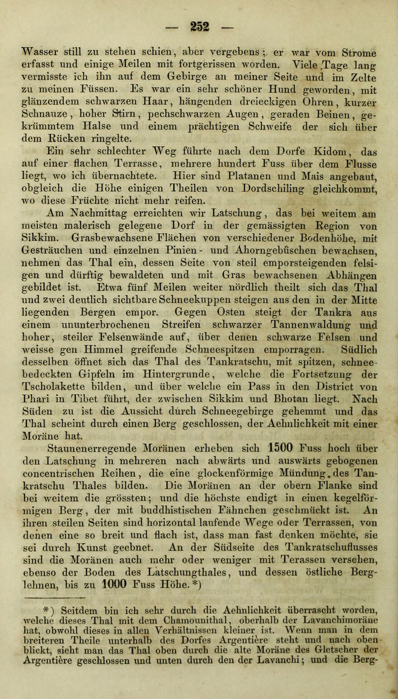 Wasser still zu stehen schien, aber vergebens; er war vom Strome erfasst und einige Meilen mit fortgerissen worden. Viele .Tage lang vermisste ich ihn auf dem Gebirge an meiner Seite und im Zelte zu meinen Füssen. Es war ein sehr schöner Hund geworden, mit glänzendem schwarzen Haar, hängenden dreieckigen Ohren, kurzer Schnauze , hoher Stirn , j>echschwarzen Augen , geraden Beinen , ge- krümmtem Halse und einem prächtigen Schweife der sich über dem Rücken ringelte. Ein sehr schlechter Weg führte nach dem Dorfe Kidom, das auf einer flachen Terrasse, mehrere hundert Fuss über dem Flusse liegt, wo ich übernachtete. Hier sind Platanen und Mais angebaut, obgleich die Höhe einigen Theilen von Dordscliiling gleichkommt, wo diese Früchte nicht mehr reifen. Am Nachmittag erreichten wir Latschung, das bei Aveitem am meisten malerisch gelegene Dorf in der gemässigten Region von Sikkim. Grasbewachsene Flächen von verschiedener Bodenhöhe, mit Gesträuchen und einzelnen Pinien - und Ahorngebüschen bewachsen, nehmen das Thal ein, dessen Seite von steil emporsteigenden felsi- gen und dürftig bewaldeten und mit Gras bewachsenen Abhängen gebildet ist. Etwa fünf Meilen weiter nördlich theilt sich das Thal und zwxei deutlich sichtbare Schneekuppen steigen aus den in der Mitte liegenden Bergen empor. Gegen Osten steigt der Tankra aus einem ununterbrochenen Streifen schwarzer Tannemvaldung und hoher, steiler Felsenwände auf, über denen schAvarze Felsen und Aveisse gen Himmel greifende Schneespitzen emporragen. Südlich desselben öffnet sich das Thal des Tankratschu, mit spitzen, schnee bedeckten Gipfeln im Hintergründe, welche die Fortsetzung der Tscholakette bilden, und über welche ein Pass in den District von Phari in Tibet führt, der zwischen Sikkim und Bliotan liegt. Nach Süden zu ist die Aussicht durch Schneegebirge gehemmt und das Thal scheint durch einen Berg geschlossen, der Aelnilicbkeit mit einer Moräne hat. Stauuenerregende Moränen erheben sich 1500 Fuss hoch über den Latschung in mehreren nach abwärts und auswärts gebogenen concentrischen Reihen, die eine glockenförmige Mündung.des Tan- kratschu Thaies bilden. Die Moränen an der obern Flanke sind bei weitem die grössten; und die höchste endigt in einen kegelför- migen Berg, der mit buddhistischen Fähnchen geschmückt ist. An ihren steilen Seiten sind horizontal laufende Wege oder Terrassen, von denen eine so breit und flach ist, dass man fast denken möchte, sie sei durch Kunst geebnet. An der Südseite des Tankratscliuflusses sind die Moränen auch mehr oder Aveniger mit Terassen versehen, ebenso der Boden des Latschungthales, und dessen östliche Berg- lehnen, bis zu 1000 Fuss Höhe.*) *) Seitdem bin ich sehr durch die Aehnlichkeit überrascht worden, Avelche dieses Thal mit dem Chamounithal, oberhalb der Lavanchimoräne hat, obwohl dieses in allen Verhältnissen kleiner ist. Wenn man in dem breiteren Theile unterhalb des Dorfes Argentiere steht und nach oben blickt, sieht man das Thal oben durch die alte Moräne des Gletscher der Argentiere geschlossen und unten durch den der Lavanchi; und die Berg-