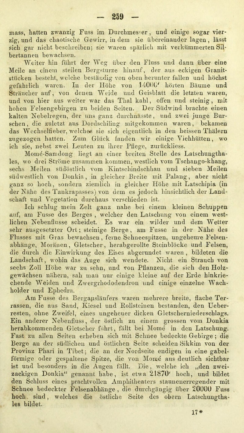 mass, hatten zwanzig Fuss im Durchmesser, und einige sogar vier- zig, und das chaotische Gewirr, in dem sie übereinander lagen, lässt sich gar nicht beschreiben; sie waren spärlich mit verkümmerten Sil- bertannen bewachsen. Weiter hin führt der Weg über den Fluss und dann über eine Meile an einem steilen Bergstürze hinauf, der aus eckigen Granit- stücken besteht, welche beständig von oben herunter fallen und höchst gefährlich waren. In der Höhe von 14000* hörten Bäume und Sträucher auf, von denen Weide und Geisblatt die letzten waren, und von hier aus weiter war das Thal kahl, offen und steinig, mit hohen Felsengebirgen zu beiden Seiten. Der Südwind brachte einen kalten Nebelregen, der uns ganz durchnässte, und zwei junge Bur- schen , die zuletzt aus Dordschiling mitgekommen waren, bekamen das Wechselfieber, welches sie sich eigentlich in den heissen Thälern zugezogen hatten. Zum Glück fanden wir einige Viehhütten, wo ich sie, nebst zwei Leuten zu ihrer Pflege, zurtickliess. Momd-Samdong liegt an einer breiten Stelle des Latschungtha- les, wo drei Ströme zusammen kommen, westlich vom Tschango-khang, sechs Meilen südöstlich vom Kintschindsehhau und sieben Meilen südwestlich von Donkia, in gleicher Breite mit Palang, aber nicht ganz so hoch, sondern ziemlich in gleicher Höhe mit Latschipia (in der Nähe des Tankrapasses) von dem es jedoch hinsichtlich der Land- schaft und Vegetation durchaus verschieden ist. Ich schlug mein Zelt ganz nahe bei einem kleinen Schuppen auf, am Fusse des Berges , welcher den Latschung von einem west- lichen Nebenflüsse scheidet. Es war ein wilder und dem Wetter sehr ausgesetzter Ort; steinige Berge, am Fusse in der Nähe des Flusses mit Gras bewachsen, ferne Schneespitzen, ungeheure Felsen- abhänge, Moränen, Gletscher, herabgerollte Steinblöcke und Felsen, die durch die Einwirkung des Eises abgerundet waren , bildeten die Landschaft, wohin das Auge sich wendete. Nicht ein S+rauch von sechs Zoll Höhe war zu sehn, und von Pflanzen, die sich den Holz- gewächsen nähern, sah man nur einige kleine auf der Erde hinkrie- chende Weiden und Zwergrhododendron und einige einzelne Wach- holder und Ephedra. Am Fusse des Bergapsläufers waren mehrere breite, flache Ter- rassen, die aus Sand, Kiesel und Rollsteinen bestanden, den Ueber- resten, ohne Zweifel, eines ungeheuer dicken Gletscherniederschlags. Ein anderer Nebenfluss, der östlich zu einem grossen vom Donkia herabkommenden Gletscher fuhrt, fällt bei Mome in den Latschung. Fast zu allen Seiten erheben sich mit Schnee bedeckte Gebirge ; die Berge an der südlichen und östlichen Seite scheiden Sikkim von der Provinz Phari in Tibet; die an der Nordseite endigen in eine gabel- förmige oder gespaltene Spitze, die von Mome aus deutlich sichtbar ist und besonders in die Augen fällt. Die, welche ich „den zwei- zackigen Donkia“ genannt habe, ist etwa 21870' hoch, und bildet den Schluss eines prachtvollen Amphitheaters staunenerregender mit Schnee bedeckter Felsenabhänge , die durchgängig über 201)00 Fuss hoch- sind, welches die östliche Seite des obern Latschungtha- les bildet, 17*