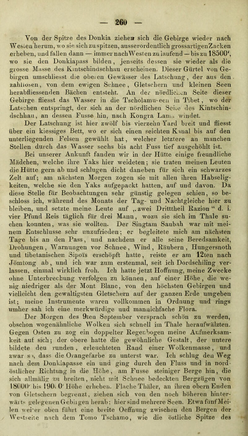 Yon der Spitze desDonkia ziehe» sich die Gebirge wieder nach Westen herum, wo sie sich zu spitzen, ausserordentlich grossartigen Zacken erheben, und fallen dann — immer nachWesten znlaufend — bis zu 18500', wo sie den Donkiapass bilden, jenseits dessen sie wieder als die grosse Masse des Kintschindschhau erscheinen. Dieser Gürtel von Ge- birgen umschliesst die obeien Gewässer des Latschung, der aus den zahllosen, von dem ewigen Schnee, Gletschern und kleinen Seen herabfliessenden Bächen entsteht. An der nördlichen Seite dieser Gebirge fliesst das Wasser in die Tscholanuneen in Tibet, wo der Latschen entspringt, der sich an der nördlichen Sehe des Kintschin- dschhau, an dessen Fusse hin, nach Kongra Lanm windet. Der Latschung ist hier zwölf bis vierzehn Yard breit und fliesst über ein kiessiges Bett, wo er sich einen seichten Kanal bis auf den unterliegenden Felsen gewühlt hat, welcher letztere an manchen Stellen durch das Wasser sechs bis acht Fuss tief ausgehöhlt ist. Bei unserer Ankunft fanden wir in der Hütte einige freundliche Mädchen, welche ihre Yaks hier weideten; sie traten meinen Leuten die Hütte gern ab und schlugen dicht daneben für sich ein schwarzes Zelt auf; am nächsten Morgen zogen sie mit allen ihren Habselig- keiten, welche sie den Yaks aufgepackt hatten, auf und davon. Da diese Stelle für Beobachtungen sehr günstig gelegen schien, so be- schloss ich, während des Monats der Tag- und Nachtgleiche hier zu bleiben, und setzte meine Leute auf ,,zwei Dritttheil Razion “ d. i. vier Pfund Reis täglich für drei Mann, wozu sie sich im Tliale su- chen konnten, was sie wollten. Der Singtam Saubah war mit mei- nem Entschlüsse sehr unzufrieden; er begleitete mich am nächsten Tage bis an den Pass, und nachdem er alle seine Beredsamkeit, Drohungen, Warnungen vor Schnee, Wind, Räubern, Hungersnoth und tibetanischen Sipo'is erschöpft hatte, reiste er am 12ten nach Jömtong ab, und ich war zum erstenmal, seit ich Dordschiling ver- lassen, einmal wirklich froh. Ich hatte jetzt Hoffnung, meine Zwecke ohne Unterbrechung verfolgen zu können, auf einer Höhe, die we- nig niedriger als der Mont Blanc, von den höchsten Gebirgen und vielleicht den gewaltigsten Gletschern auf der ganzen Erde umgeben ist; meine Instrumente waren vollkommen in Ordnung und rings umher sah ich eine merkwürdige uud mannichfache Flora. Der Morgen des 9teu September versprach schön zu werden, obschon wogenähnliche Wolken sich schnell im Thale heraufwälzten. Gegen Osten zu zog ein doppelter Regenbogen meine Aufmerksam- keit auf sich; der obere hatte die gewöhnliche. Gestalt, der untere bildete deu runden, erleuchteten Rand einer Wolkenmasse, und zwar s >, dass die Orangefarbe zu unterst war. Ich schlug deu Weg nach dem Donkiapasse ein und ging durch den Fluss und in nord östlicher Richtung in die Höhe, am Fusse steiniger Berge hin, die sich allmälig zu breiten, nicht mit Schnee bedeckten Bergzügen von 18000' bis 190s 0' Höhe erheben. Flache Thäler, an ihren obern Enden von Gletschern begrenzt, ziehen sich von den noch höheren hinter- wärts gelegenenGebiigen herab; hier sind mehrere Seen. EtwafünfMei- len weher oben führt eine breite Oeffnung zwischen den Bergen der Westseite nach dem Tomo Tschamo, wie die östliche Spitze des