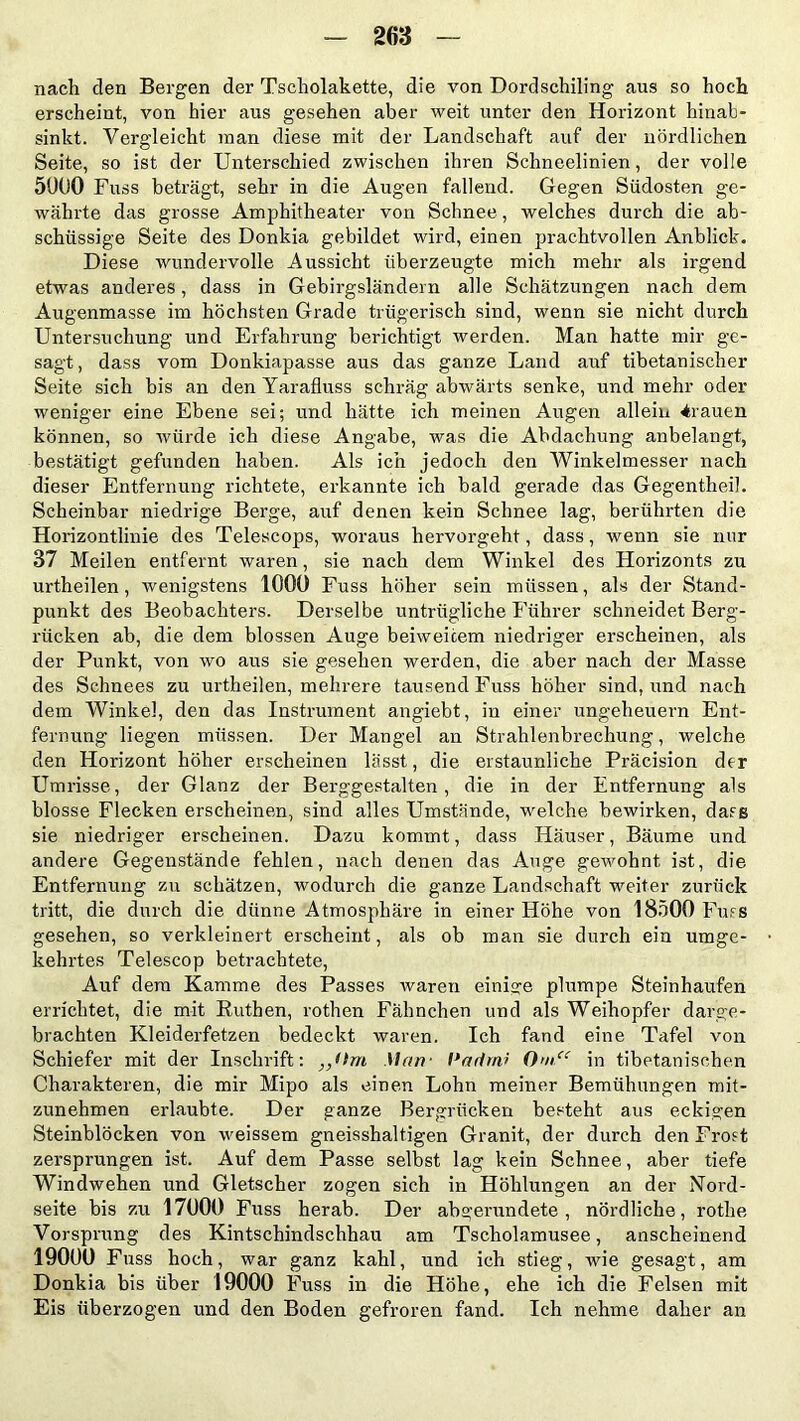 nach den Bergen der Tscholakette, die von Dordschiling aus so hoch erscheint, von hier aus gesehen aber weit unter den Horizont hinab- sinkt. Vergleicht man diese mit der Landschaft auf der nördlichen Seite, so ist der Unterschied zwischen ihren Schneelinien, der volle 5000 Fuss beträgt, sehr in die Augen fallend. Gegen Südosten ge- währte das grosse Amphitheater von Schnee , welches durch die ab- schüssige Seite des Donkia gebildet wird, einen prachtvollen Anblick. Diese wundervolle Aussicht überzeugte mich mehr als irgend etwas anderes, dass in Gebirgsländern alle Schätzungen nach dem Augenmasse im höchsten Grade trügerisch sind, wenn sie nicht durch Untersuchung und Erfahrung berichtigt werden. Man hatte mir ge- sagt , dass vom Donkiapasse aus das ganze Land auf tibetanischer Seite sich bis an den Yarafluss schräg abwärts senke, und mehr oder weniger eine Ebene sei; und hätte ich meinen Augen allem trauen können, so würde ich diese Angabe, was die Abdachung anbelangt, bestätigt gefunden haben. Als ich jedoch den Winkelmesser nach dieser Entfernung richtete, erkannte ich bald gerade das Gegentheil. Scheinbar niedrige Berge, auf denen kein Schnee lag, berührten die Horizontlinie des Telescops, woraus hervorgeht, dass, wenn sie nur 37 Meilen entfernt waren, sie nach dem Winkel des Horizonts zu urtheilen, wenigstens 1000 Fuss höher sein müssen, als der Stand- punkt des Beobachters. Derselbe untrügliche Führer schneidet Berg- rücken ab, die dem blossen Auge beiweicem niedriger erscheinen, als der Punkt, von wo aus sie gesehen werden, die aber nach der Masse des Schnees zu urtheilen, mehrere tausend Fuss höher sind, und nach dem Winkel, den das Instrument angiebt, in einer Ungeheuern Ent- fernung liegen müssen. Der Mangel an Strahlenbrechung, welche den Horizont höher erscheinen lässt, die erstaunliche Präcision der Umrisse, der Glanz der Berggestalten, die in der Entfernung als blosse Flecken erscheinen, sind alles Umstände, welche bewirken, dass sie niedriger erscheinen. Dazu kommt, dass Häuser, Bäume und andere Gegenstände fehlen, nach denen das Auge gewohnt ist, die Entfernung zu schätzen, wodurch die ganze Landschaft weiter zurück tritt, die durch die dünne Atmosphäre in einer Höhe von 18500 Fuss gesehen, so verkleinert erscheint, als ob man sie durch ein umge- kehrtes Telescop betrachtete, Auf dem Kamme des Passes waren einige plumpe Steinhaufen errichtet, die mit Ruthen, rothen Fähnchen und als Weihopfer darge- brachten Kleiderfetzen bedeckt waren. Ich fand eine Tafel von Schiefer mit der Inschrift: „Om Man- l’artrni 0>n.u in tibetanischen Charakteren, die mir Mipo als einen Lohn meiner Bemühungen mit- zunehmen erlaubte. Der ganze Bergrücken besteht aus eckigen Steinblöcken von weissem gneisshaltigen Granit, der durch den Frost zersprungen ist. Auf dem Passe selbst lag kein Schnee, aber tiefe Windwehen und Gletscher zogen sich in Höhlungen an der Nord- seite bis zu 17000 Fuss herab. Der abgerundete, nördliche, rothe Vorsprung des Kintschindschhau am Tscholamusee, anscheinend 19000 Fuss hoch, war ganz kahl, und ich stieg, wie gesagt, am Donkia bis über 19000 Fuss in die Höhe, ehe ich die Felsen mit Eis überzogen und den Boden gefroren fand. Ich nehme daher an