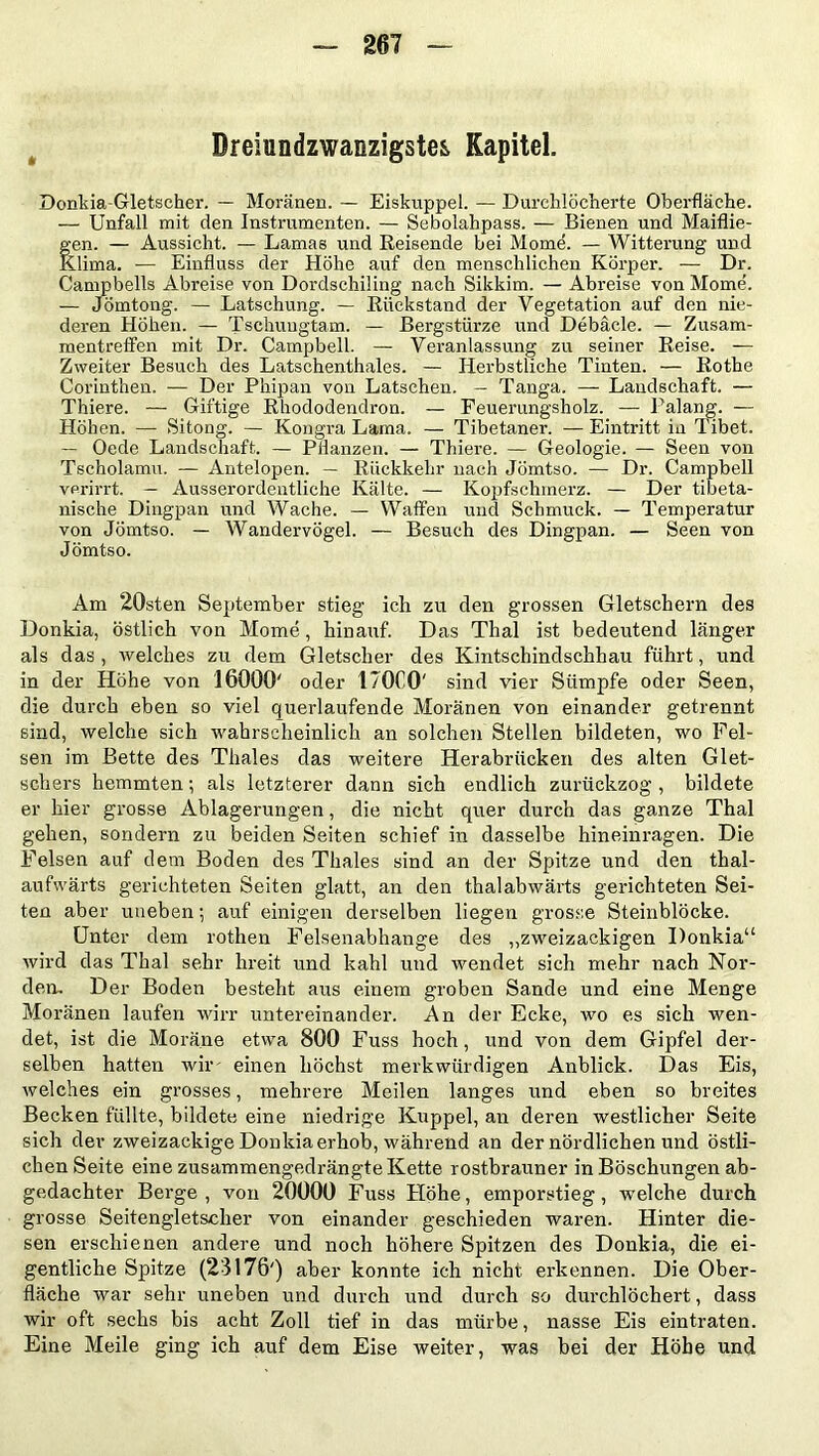 Dreiundzwanzigstes Kapitel. Donkia-Gletscher. — Moränen. — Eiskuppel. — Durchlöcherte Oberfläche. — Unfall mit den Instrumenten. — Sebolahpass. — Bienen und Maiflie- Sen. — Aussicht. — Lamas und Reisende bei Mome. — Witterung und .lima. — Einfluss der Höhe auf den menschlichen Körper. — Dr. Campbeils Abreise von Dordschiling nach Sikkim. — Abreise von Mome'. — Jömtong. — Latschung. — Rückstand der Vegetation auf den nie- deren Höhen. — Tschuugtam. — Bergstürze und Debacle. — Zusam- mentreffen mit Dr. Campbell. — Veranlassung zu seiner Reise. — Zweiter Besuch des Latschenthaies. — Herbstliche Tinten. — Rothe Corinthen. — Der Phipan von Latschen. — Tanga. — Landschaft. — Thiere. — Giftige Rhododendron. — Feuerungsholz. — Palang. — Höhen. — Sitong. — Kongra Lama. — Tibetaner. — Eintritt in Tibet. — Oede Landschaft. — Pflanzen. — Thiere. — Geologie. — Seen von Tscholamu. — Antelopen. — Rückkehr nach Jömtso. — Dr. Campbell verirrt. — Ausserordentliche Kälte. — Kopfschmerz. — Der tibeta- nische Dingpan und Wache. — Waffen und Schmuck. — Temperatur von Jömtso. — Wandervögel. — Besuch des Dingpan. — Seen von Jömtso. Am 20sten September stieg ich zu den grossen Gletschern des Donkia, östlich von Mome, hinauf. Das Thal ist bedeutend länger als das, welches zu dem Gletscher des Kintschindschhau führt, und in der Höhe von 16000' oder 170C0' sind vier Sümpfe oder Seen, die durch eben so viel querlaufende Moränen von einander getrennt sind, welche sich wahrscheinlich an solchen Stellen bildeten, wo Fel- sen im Bette des Thaies das weitere Herabrücken des alten Glet- schers hemmten; als letzterer dann sich endlich zurückzog, bildete er hier grosse Ablagerungen, die nicht quer durch das ganze Thal gehen, sondern zu beiden Seiten schief in dasselbe hineinragen. Die Felsen auf dem Boden des Thaies sind an der Spitze und den thal- aufwärts gerichteten Seiten glatt, an den thalabwärts gerichteten Sei- ten aber uneben; auf einigen derselben liegen grosse Steinblöcke. Unter dem rothen Felsenabhange des „zweizackigen Donkia“ wird das Thal sehr hreit und kahl und wendet sich mehr nach Nor- den. Der Boden besteht aus einem groben Sande und eine Menge Moränen laufen wirr untereinander. An der Ecke, avo es sich wen- det, ist die Moräne etwa 800 Fuss hoch, und von dem Gipfel der- selben hatten wir' einen höchst merkwürdigen Anblick. Das Eis, welches ein grosses, mehrere Meilen langes und eben so breites Becken füllte, bildete eine niedrige Kuppel, an deren westlicher Seite sich der zweizackige Donkia erhob, während an der nördlichen und östli- chen Seite eine zusammengedrängte Kette rostbrauner in Böschungen ab- gedachter Berge, von 20000 Fuss Höhe, emporstieg, welche durch grosse Seitengletscher von einander geschieden waren. Hinter die- sen erschienen andere und noch höhere Spitzen des Donkia, die ei- gentliche Spitze (23176') aber konnte ich nicht erkennen. Die Ober- fläche war sehr uneben und durch und durch so durchlöchert, dass wir oft sechs bis acht Zoll tief in das mürbe, nasse Eis eintraten. Eine Meile ging ich auf dem Eise weiter, was bei der Höhe und