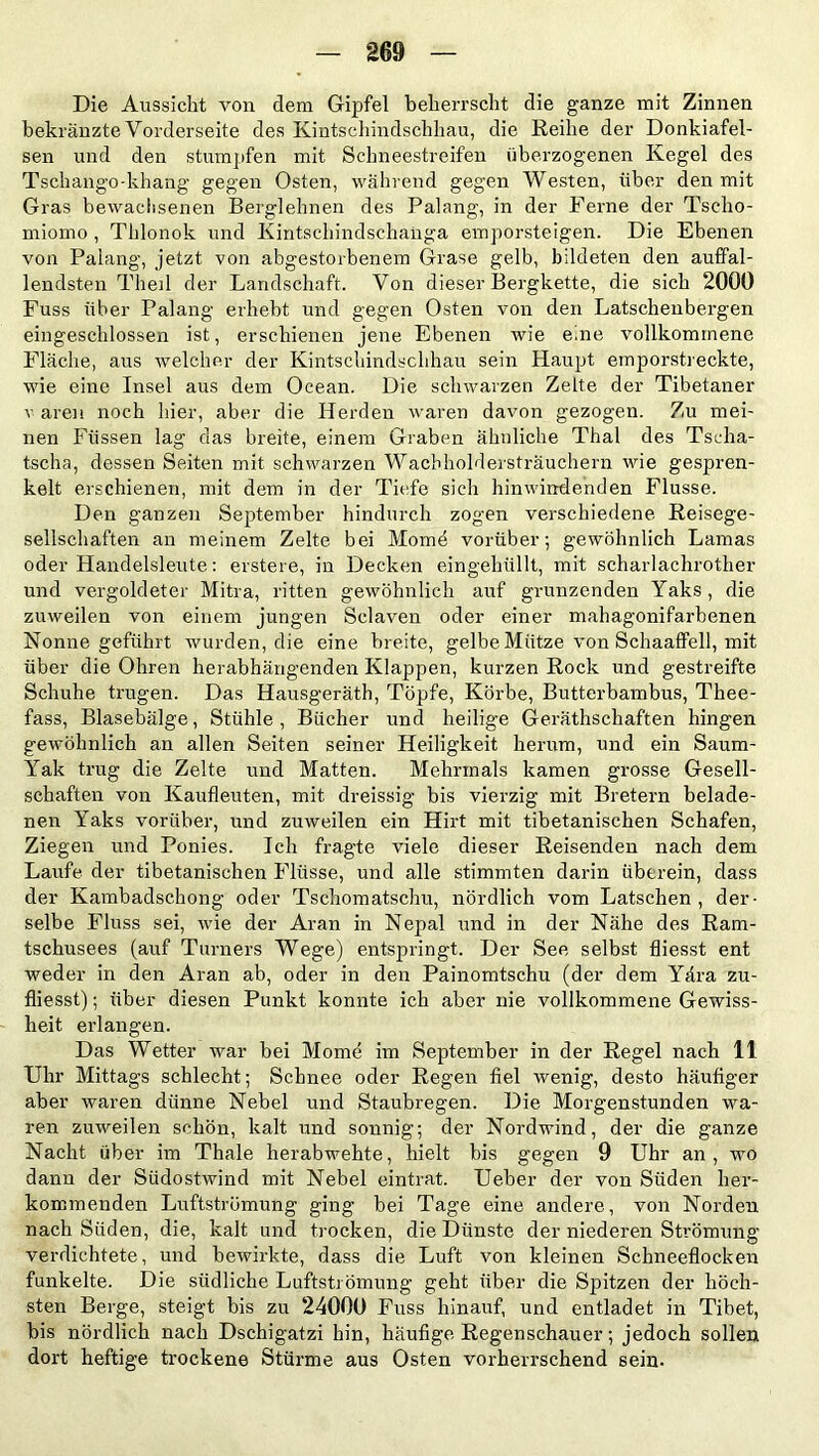 Die Aussicht von dem Gipfel beherrscht die ganze mit Zinnen bekränzte Vorderseite des Kintschindschhau, die Reihe der Donkiafel- sen und den stumpfen mit Schneestreifen überzogenen Kegel des Tschango-khang gegen Osten, während gegen Westen, über den mit Gras bewachsenen Berglehnen des Palang, in der Ferne der Tsclio- miomo , Thlonok und Kintschindschanga emporsteigen. Die Ebenen von Palang, jetzt von abgestorbenem Grase gelb, bildeten den auffal- lendsten Thed der Landschaft. Von dieser Bergkette, die sich 2000 Fuss über Palang erhebt und gegen Osten von den Latscheubergen eingeschlossen ist, erschienen jene Ebenen wie eine vollkommene Fläche, aus welcher der Kintschindschhau sein Haupt emporstreckte, wie eine Insel aus dem Ocean. Die schwarzen Zelte der Tibetaner v aren noch hier, aber die Herden waren davon gezogen. Zu mei- nen Füssen lag das breite, einem Graben ähnliche Thal des Tseha- tscha, dessen Seiten mit schwarzen Wachholdersträuchern wie gespren- kelt erschienen, mit dem in der Tiefe sicli hinwindenden Flusse. Den ganzen September hindurch zogen verschiedene. Reisege- sellschaften an meinem Zelte bei Mome vorüber; gewöhnlich Lamas oder Handelsleute: erstere, in Decken eingehüllt, mit scharlachrother und vergoldeter Mitra, ritten gewöhnlich auf grunzenden Yaks , die zuweilen von einem jungen Sclaven oder einer mahagonifarbenen Nonne geführt wurden, die eine breite, gelbe Mütze von Schaaffell, mit über die Ohren herabhängenden Klappen, kurzen Rock und gestreifte Schuhe trugen. Das Hausgeräth, Töpfe, Körbe, Butterbambus, Thee- fass, Blasebälge, Stühle, Bücher und heilige Geräthschaften hingen gewöhnlich an allen Seiten seiner Heiligkeit herum, und ein Saum- Yrak trug die Zelte und Matten. Mehrmals kamen grosse Gesell- schaften von Kaufleuten, mit dreissig bis vierzig mit Bretern belade- nen Yaks vorüber, und zuweilen ein Hirt mit tibetanischen Schafen, Ziegen und Ponies. Ich fragte viele dieser Reisenden nach dem Laufe der tibetanischen Flüsse, und alle stimmten darin überein, dass der Kambadschong oder Tschomatschu, nördlich vom Latschen , der- selbe Fluss sei, wie der Aran in Nepal und in der Nähe des Ram- tschusees (auf Turners Wege) entspringt. Der See selbst fliesst ent weder in den Aran ab, oder in den Painomtschu (der dem Yära zu- fliesst); über diesen Punkt konnte ich aber nie vollkommene Gewiss- heit erlangen. Das Wetter war bei Mome im September in der Regel nach 11 Uhr Mittags schlecht; Schnee oder Regen fiel wenig, desto häufiger aber waren dünne Nebel und Staubregen. Die Morgenstunden wa- ren zuweilen schön, kalt und sonnig; der Nordwind, der die ganze Nacht über im Thale herabwehte, hielt bis gegen 9 Uhr an, wo dann der Südostwind mit Nebel eintrat. Ueber der von Süden her- kommenden Luftströmung ging bei Tage eine andere, von Norden nach Süden, die, kalt und trocken, die Dünste der niederen Strömung verdichtete, und bewirkte, dass die Luft von kleinen Schneeflocken funkelte. Die südliche Luftströmung geht über die Spitzen der höch- sten Berge, steigt bis zu 24000 Fuss hinauf, und entladet in Tibet, bis nördlich nach Dschigatzi hin, häufige Regenschauer; jedoch sollen dort heftige trockene Stürme aus Osten vorherrschend sein.