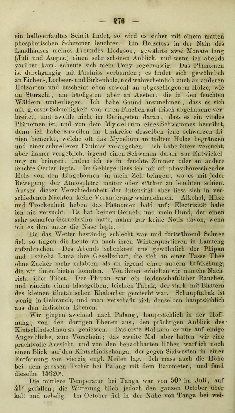 ein halbverfaultes Scheit findet, so wird es sicher mit einem matten phosphorischen Schimmer leuchten. Ein Holzstoss in der Nähe des Landhauses meines Freundes Hodgson, gewährte zwei Monate lang (Juli und August) einen sehr schönen Anblick, und wenn ich abends vorüber kam, scheute sich mein Pony regelmässig. Das Phänomen ist durchgängig mit Fäulniss verbunden; es findet sich gewöhnlich an Eichen-, Lorbeer- und Birkenholz, und wahrscheinlich auch an anderen Holzarten und erscheint eben sowohl an abgeschlagenem Holze, wie an Sturzein, am häufigsten aber an Aesten, die in den feuchten Wäldern umberliegen. Ich habe Grund anzunehmen, dass es sich mit grosser Schnelligkeit von alten Flächen auf frisch abgehauene ver- breitet, und zweifle nicht im Geringsten daran, dass es ein vitales Phänomen ist, und von dem Mycelium eines Schwammes herrührt, denn ich habe zuweilen im Umkreise desselben jene schwarzen Li- nien bemerkt, welche oft das Mycelium an todtem Holze begränzen und einer schnelleren Fäulniss vorangehen. Ich habe öfters versucht, aber immer vergeblich, irgend einen Schwamm daran zur Entwickel- ung zu bringen, indem ich es in feuchte Zimmer oder an andere feuchte Oerter legte. Im Gebirge liess ich mir oft phosphorescirendes Holz von den Eingebornen in mein Zelt bringen, wo es mit jeder Bewegung der Atmosphäre matter oder stärker zu leuchten schien. Ausser dieser Verschiedenheit der Intensität aber liess sich in ver- schiedenen Nächten keine Veränderung wahrnehmen. Alkohol, Hitze und Trockenheit heben das Phänomen bald auf; Electrizität habe ich nie versucht. Es hat keinen Geruch, und mein Hund, der einen sehr scharfen Geruchssinn hatte, nahm gar keine Notiz davon, wenn ich es ihm unter die Nase legte. Da das Wetter beständig schlecht war und fortwährend Schnee fiel, so fingen die Leute an nach ihren Winterquartieren in Lamteng aufzubrechen. Des Abends schenkten uns gewöhnlich der Phipan und Tsclieba Lama ihre Gesellschaft, die sich an einer Tasse Tliee ohne Zucker mehr erlabten, als an irgend einer andern Erfrischung, die wir ihnen bieten konnten. Von ihnen erhielten wir manche Nach- richt über Tibet. Der Phipan war ein leidenschaftlicher Raucher, und rauchte einen blassgelben, leichten Tabak, der stark mit Blättern des kleinen tibetanischen Rhabarber gemischt war. Schnupftabak ist wenig in Gebrauch, und man verschafft sich denselben hauptsächlich aus den indischen Ebenen. Wir gingen zweimal nach Palang, hauptsächlich in der Hoff- nung, von den dortigen Ebenen aus, den prächtigen Anblick des Kintschindschhau zu gemessen. Das erste Mal kam er nur auf einige Augenblicke, zum Vorschein ; das zweite Mal aber hatten wir eine prachtvolle Aussicht, und von den benachbarten Höhen warf ich noch einen Blick auf den Kintschindschanga, der gegen Südwesten in einer Entfernung von vierzig engl. Meilen lag. Ich mass auch die Höhe hei dem grossen Tscliet bei Palang mit dem Barometer, und fand dieselbe 15620'. Die mittlere Temperatur bei Tanga war von 50° im Juli, auf 41° gefallen; die Witterung blieb jedoch den ganzen October über kalt und nebelig. Im October fiel in der Nähe von Tanga bei wei-