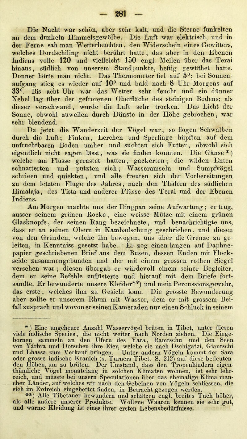 Die Nacht war schön, aber sehr kalt, und die Sterne funkelten an dem dunkeln Himmelsgewölbe. Die Luft war elektrisch, und in der Ferne sah man Wetterleuchten, den Widerschein eines Gewitters, welches Dordschiling nicht berührt hatte, das aber in den Ebenen Indiens volle 120 und vielleicht 150 engl. Meilen über das Terai hinaus, südlich von unserem Standpunkte, heftig gewüthet hatte. Donner hörte man nicht. Das Thermometer fiel auf 5°; bei Sonnen- aufgang stieg es wieder auf 10° und bald nach 8 Uhr Morgens auf 33°. Bis acht Uhr war das Wetter sehr feucht und ein dünner Nebel lag über der gefrorenen Oberfläche des steinigen Bodens; als dieser verschwand, wurde die Luft sehr trocken. Das Licht der Sonne, obwohl zuweilen durch Dünste in der Höhe gebrochen, war sehr blendend. Da jetzt die Wanderzeit der Vögel war, so flogen Schwalben durch die Luft; Finken, Lerchen und Sperlinge hüpften auf dem unfruchtbaren Boden umher und suchten sich Futter, obwohl sich eigentlich nicht, sagen lässt, was sie finden konnten. Die Gänse*) welche am Flusse gerastet hatten, gackerten; die wilden Enten schnatterten und putzten sich; Wasseramseln und Sumpfvögel schrieen und quiekten, und alle freuten sich der Vorbereitungen zu dem letzten Fluge des Jahres, nach den Thälern des südlichen Himalaja, des Tista und anderer Flüsse des Terai und der Ebenen Indiens. Am Morgen machte uns der Dingpan seine Aufwartung; ertrug, ausser seinem grünen Rocke, eine weisse Mütze mit einem grünen Glasknopfe, der seinen Rang bezeichnete, und benachrichtigte uns, dass er an seinen Obern in Kambadschung geschrieben, und diesen von den Gründen, welche ihn bewogen, uns über die Grenze zu ge- leiten, in Kenntniss gesetzt habe. Er zog einen langen auf Daphne- papier geschriebenen Brief aus dem Busen, dessen Enden mit Flock- seide zusammengebunden und der mit einem grossen rothen Siegel versehen war ; diesen übergab er würdevoll einem seiner Begleiter, dem er seine Befehle zuflüsterte und hierauf mit dem Briefe fort- sandte. Er bewunderte unsere Kleider**) und mein Percussionsgewehr, das erste, welches ihm zu Gesicht kam. Die grösste Bewunderung aber zollte er unserem Rhum mit Wasser, dem er mit grossem Bei- fall zusprach und wovon er seinen Kameraden nur einen Schluck in seinem *) Eine ungeheure Anzahl Wasservögel brüten in Tibet, unter diesen viele indische Species, die nicht weiter nach Norden ziehen. Die Einge- bornen sammeln an den Ufern des Yara, Ramtschu und den Seen von Yärbra und Dotschen ihre Eier, welche sie nach Dschigatzi, Giantschi und Lhassa zum Verkauf bringen. Unter andern Vögeln kommt der Sara oder grosse indische Kranich (s. Turners Tibet. S. 212) auf diese bedeuten- den Höhen, um zu brüten. Der Umstand, dass den Tropenländern eigen- tümliche Vögel monatelang in solchen Klimaten wohnen, ist sehr lehr- reich, und müsste bei unsern Speculationen über das ehemalige Klima man- cher Länder, auf welches wir nach den Gebeinen von Vögeln schliessen, die sich im Erdreich eingebettet finden, in Betracht gezogen werden. **) Alle Tibetaner bewundern und schätzen engl, breites Tuch höher, als alle andere unserer Produkte. Wollene Waaren kennen sie sehr gut, und warme Kleidung ist eines ihrer ersten Lebensbedürfnisse.