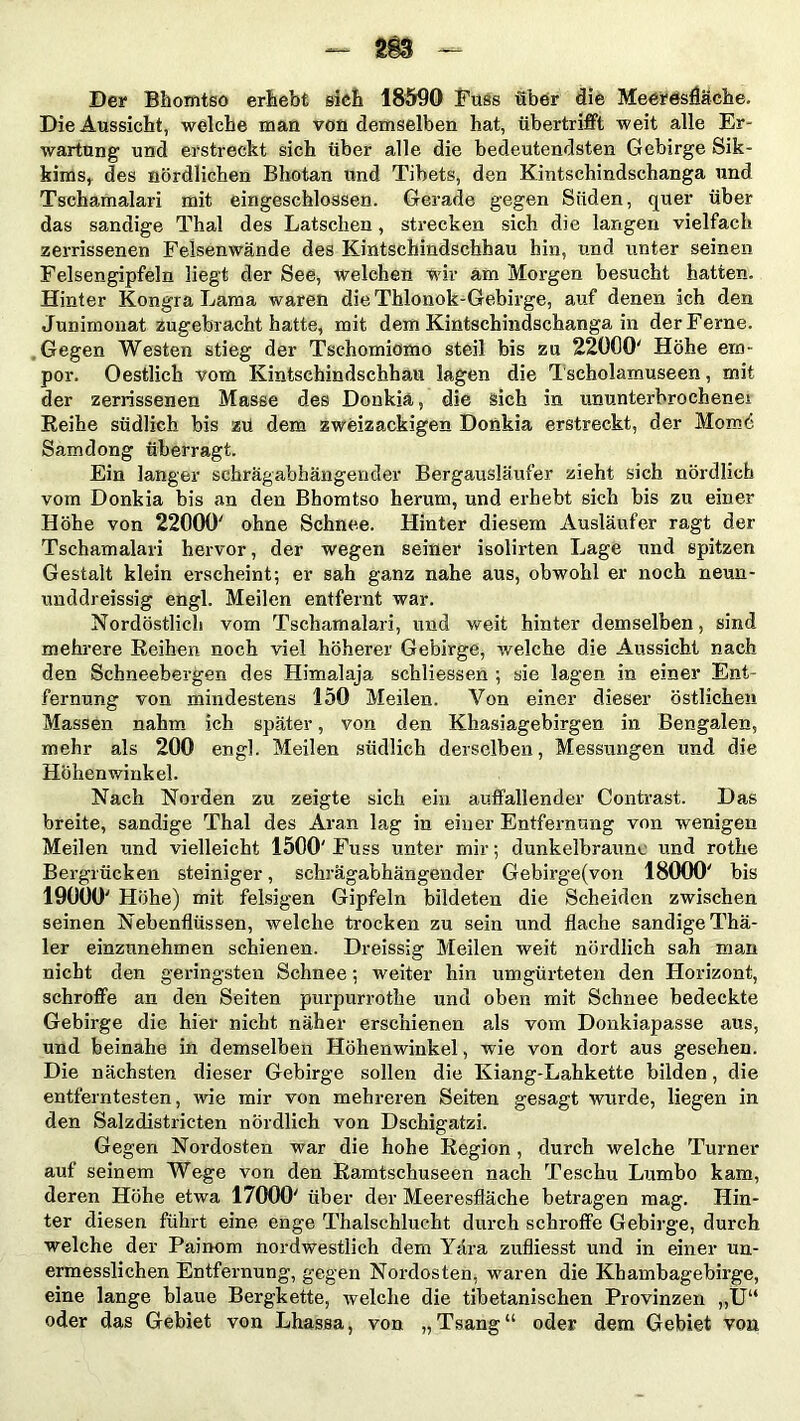 Der Bhomtso ergebt sieb 18590 Fuss über die Meeresfläche. Die Aussicht, welche man von demselben hat, übertrifft weit alle Er- wartung und erstreckt sich über alle die bedeutendsten Gebirge Sik- kims, des nördlichen Bhutan und Tibets, den Kintschindschanga und Tschamalari mit eingeschlossen. Gerade gegen Süden, quer über das sandige Thal des Latschen, strecken sich die langen vielfach zerrissenen Felsenwände des Kintschindschhau hin, und unter seinen Felsengipfeln liegt der See, welchen wir am Morgen besucht hatten. Hinter Kongra Lama waren die Thlonok-Gebirge, auf denen ich den Junimonat zugebracht hatte, mit dem Kintschindschanga in der Ferne. Gegen Westen stieg der Tschomiomo steil bis zu 22000' Höhe em- por. Oestlich vom Kintschindschhau lagen die Tscholamuseen, mit der zerrissenen Masse des Donkiä, die sich in ununterbrochene! Reihe südlich bis zü dem zweizackigen Donkia erstreckt, der Mom6 Samdong überragt. Ein langer schrägabhängender Bergausläufer zieht sich nördlich vom Donkia bis an den Bhomtso herum, und erhebt sich bis zu einer Höhe von 22000' ohne Schnee. Hinter diesem Ausläufer ragt der Tschamalari hervor, der wegen seiner isolirten Lage und spitzen Gestalt klein erscheint; er sah ganz nahe aus, obwohl er noch neun- unddreissig eügl. Meilen entfernt war. Nordöstlich vom Tschamalari, und weit hinter demselben, sind mehrere Reihen noch viel höherer Gebirge, welche die Aussicht nach den Schneebergen des Himalaja schliessen ; sie lagen in einer Ent- fernung von mindestens 150 Meilen. Von einer dieser östlichen Massen nahm ich später, von den Khasiagebirgen in Bengalen, mehr als 200 engl. Meilen südlich derselben, Messungen und die Höhenwinkel. Nach Norden zu zeigte sich ein auffallender Contrast. Das breite, sandige Thal des Aran lag in einer Entfernung von wenigen Meilen und vielleicht 1500' Fuss unter mir; dunkelbraune und rothe Bergrücken steiniger, schrägabhängender Gebirge(von 18000' bis 190Ü0' Höhe) mit felsigen Gipfeln bildeten die Scheiden zwischen seinen Nebenflüssen, welche trocken zu sein und flache sandige Tha- ler einznnehmen schienen. Dreissig Meilen weit nördlich sah man nicht den geringsten Schnee; weiter hin umgürteten den Horizont, schroffe an den Seiten purpurrothe und oben mit Schnee bedeckte Gebirge die hier nicht näher erschienen als vom Donkiapasse aus, und beinahe in demselben Höhenwinkel, wie von dort aus gesehen. Die nächsten dieser Gebirge sollen die Kiang-Lahkette bilden, die entferntesten, wie mir von mehreren Seiten gesagt wurde, liegen in den Salzdistricten nördlich von Dschigatzi. Gegen Nordosten war die hohe Region , durch welche Turner auf seinem Wege von den Ramtschuseen nach Teschu Lumbo kam, deren Höhe etwa 17000' über der Meeresfläche betragen mag. Hin- ter diesen führt eine enge Thalschlucht durch schroffe Gebirge, durch welche der Painom nordwestlich dem Yära zufliesst und in einer un- ermesslichen Entfernung, gegen Nordosten, waren die Khambagebirge, eine lange blaue Bergkette, welche die tibetanischen Provinzen „U“ oder das Gebiet von Lhassa, von „Tsang“ oder dem Gebiet von