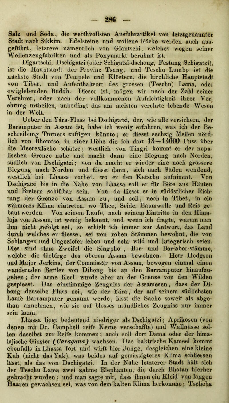 Salz und Soda, die werthvollsten Ausfuhrartikel von letztgenannter Stadt nach Sikkim. Edelsteine und wollene Röcke werden auch aus- geführt, letztere namentlich von Giantschi, welches wegen seiner Wollenzeugfabriken und als Ponymarkt berühmt ist. Digartschi, Dschigatzi (oder Schigatzi-dschong, Festung Schigatzi), ist die Hauptstadt der Provinz Tsang, und Teschu Lumbo ist die nächste Stadt von Tempeln und Klöstern, die kirchliche Hauptstadt von Tibet, und Aufenthaltsort des grossen (Teschu) Lama, oder ewiglebenden Buddh. Dieser ist, mögen wir nach der Zahl seiner Verehrer, oder nach der vollkommenen Aufrichtigkeit ihrer Ver- ehrung urtheilen, unbedingt das am meisten verehrte lebende Wesen in der Welt. Ueber den Yära-Fluss bei Dschigatzi, der, wie alle versichern, der Baramputer in Assam ist, habe ich wenig erfahren, was ich der Be- schreibung Turners zufügen könnte; er fliesst sechzig Meilen nörd- lich von Bhomtso, in einer Höhe die ich dort 13—14000 Fuss über die Meeresfläche schätze; westlich von Tingri kommt er der nepa- lischen Grenze nahe und macht dann eine Biegung nach Norden, südlich von Dschigatzi; von da macht er wieder eine noch grössere Biegung nach Norden und fliesst dann, sich nach Süden wendend, westlich bei Lhassa vorbei, wo er den Ketsch« aufnimmt. Von Dschigatzi bis in die Nähe von Lhassa soll er für Böte aus Häuten und Bietern schiffbar sein. Von da fliesst er in südöstlicher Rich- tung der Grenze von Assam zu, und soll, noch in Tibet, in ein wärmeres Klima eintreten, wo Thee, Seide, Baumwolle und Reis ge- baut werden. Von seinem Laufe, nach seinem Eintritte in den Hima- laja von Assam, ist wenig bekannt, und wenn ich fragte, warum man ihm nicht gefolgt sei, so erhielt ich immer zur Antwort, das Land durch welches er fliesse, sei von rohen Stämmen bewmhnt, die von Sehlangen und Ungeziefer leben und sehr w'ild und kriegerisch seien. Dies sind ohne Zweifel die Singpho-, Bor- und Bor-abor-stämme, welche die Gebirge des oberen Assam bewohnen. Herr Hodgson und Major Jerkins, der Commissär von Assam, bewogen einmal einen wandernden Bettler von Dihong bis an den Barramputer hinaufzu- gehen ; der arme Kerl wurde aber an der Grenze von den Wilden gespiesst. Das einstimmige Zeugniss der Assamesen, dass der Di- hong derselbe Fluss sei, wie der Yära, der auf seinem südlichsten Laufe Barramputer genannt werde, lässt die Sache soweit als abge- than annehmen, wie sie auf blosses mündliches Zeugniss nur immer sein kann. Lhassa liegt bedeutend niedriger als Dschigatzi; Aprikosen (von denen mir Dr. Campbell reife Kerne verschaffte) und Wallnüsse sol- len daselbst zur Reife kommen ; auch soll dort Dama oder der hima- lajische Ginster QCarayanaJ wachsen. Das baktrische Kameel kommt ebenfalls in Lhassa fort und wirft hier Junge, desgleichen eine kleine Kuh (nicht das Yak), was beides auf gemässigteres Klima schliessen lässt, als das von Dschigatzi. In der Nähe letzterer Stadt hält sich der Teschu Lama zwei zahme Elephanten, die durch Bhotan hierher gebracht wurden ; und man sagte mir, dass ihnen ein Kleid von langen Haaren gewachsen sei, was von dem kalten Klima herkomme; Tschehä