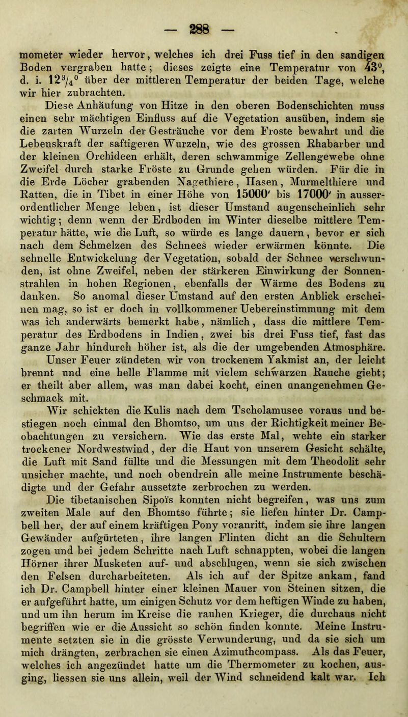 mometer wieder hervor, welches ich drei Fuss tief in den sandigen Boden vergraben hatte; dieses zeigte eine Temperatur von 43°, d. i. 123/4° über der mittleren Temperatur der beiden Tage, welche wir hier zubrachten. Diese Anhäufung von Hitze in den oberen Bodenschichten muss einen sehr mächtigen Einfluss auf die Vegetation ausüben, indem sie die zarten Wurzeln der Gesträuche vor dem Froste bewahrt und die Lebenskraft der saftigeren Wurzeln, wie des grossen Rhabarber und der kleinen Orchideen erhält, deren schwammige Zellengewebe ohne Zweifel durch starke Fröste zu Grunde gehen würden. Für die in die Erde Löcher grabenden Nagethiere, Hasen, Murmelthiere und Ratten, die in Tibet in einer Höhe von 15000' bis 17000' in ausser- ordentlicher Menge leben, ist dieser Umstand augenscheinlich sein- wichtig ; denn wenn der Erdboden im Winter dieselbe mittlere Tem- peratur hätte, wie die Luft, so würde es lange dauern, bevor er sich nach dem Schmelzen des Schnees wieder erwärmen könnte. Die schnelle Entwickelung der Vegetation, sobald der Schnee verschwun- den, ist ohne Zweifel, neben der stärkeren Einwirkung der Sonnen- strahlen in hohen Regionen, ebenfalls der Wärme des Bodens zu danken. So anomal dieser Umstand auf den ersten Anblick erschei- nen mag, so ist er doch in vollkommener Uebereinstimmung mit dem was ich anderwärts bemerkt habe, nämlich, dass die mittlere Tem- peratur des Erdbodens in Indien, zwei bis drei Fuss tief, fast das ganze Jahr hindurch höher ist, als die der umgebenden Atmosphäre. Unser Feuer zündeten wir von trockenem Yakmist an, der leicht brennt und eine helle Flamme mit vielem schwarzen Rauche giebt; er theilt aber allem, was man dabei kocht, einen unangenehmen Ge- schmack mit. Wir schickten die Kulis nach dem Tscholamusee voraus und be- stiegen noch einmal den Bliomtso, um uns der Richtigkeit meiner Be- obachtungen zu versichern. Wie das erste Mal, wehte ein starker trockener Nordwestwind, der die Haut von unserem Gesicht schälte, die Luft mit Sand füllte und die Messungen mit dem Theodolit sehr unsicher machte, und noch obendrein alle meine Instrumente beschä- digte und der Gefahr aussetzte zerbrochen zu werden. Die tibetanischen Sipois konnten nicht begreifen, was uns zum zweiten Male auf den Bhomtso führte; sie liefen hinter Dr. Camp- bell her, der auf einem kräftigen Pony voranritt, indem sie ihre langen Gewänder aufgürteten, ihre langen Flinten dicht an die Schultern zogen und bei jedem Schritte nach Luft schnappten, wobei die langen Hörner ihrer Musketen auf- und abschlugen, wenn sie sich zwischen den Felsen durcharbeiteten. Als ich auf der Spitze ankam, fand ich Dr. Campbell hinter einer kleinen Mauer von Steinen sitzen, die er aufgeführt hatte, um einigen Schutz vor dem heftigen Winde zu haben, und um ihn herum im Kreise die rauhen Krieger, die durchaus nicht begriffen wie er die Aussicht so schön finden konnte. Meine Instru- mente setzten sie in die grösste Verwunderung, und da sie sich um mich drängten, zerbrachen sie einen Azimuthcompass. Als das Feuer, welches ich angezündet hatte um die Thermometer zu kochen, aus- ging, Hessen sie uns allein, weil der Wind schneidend kalt war. Ich