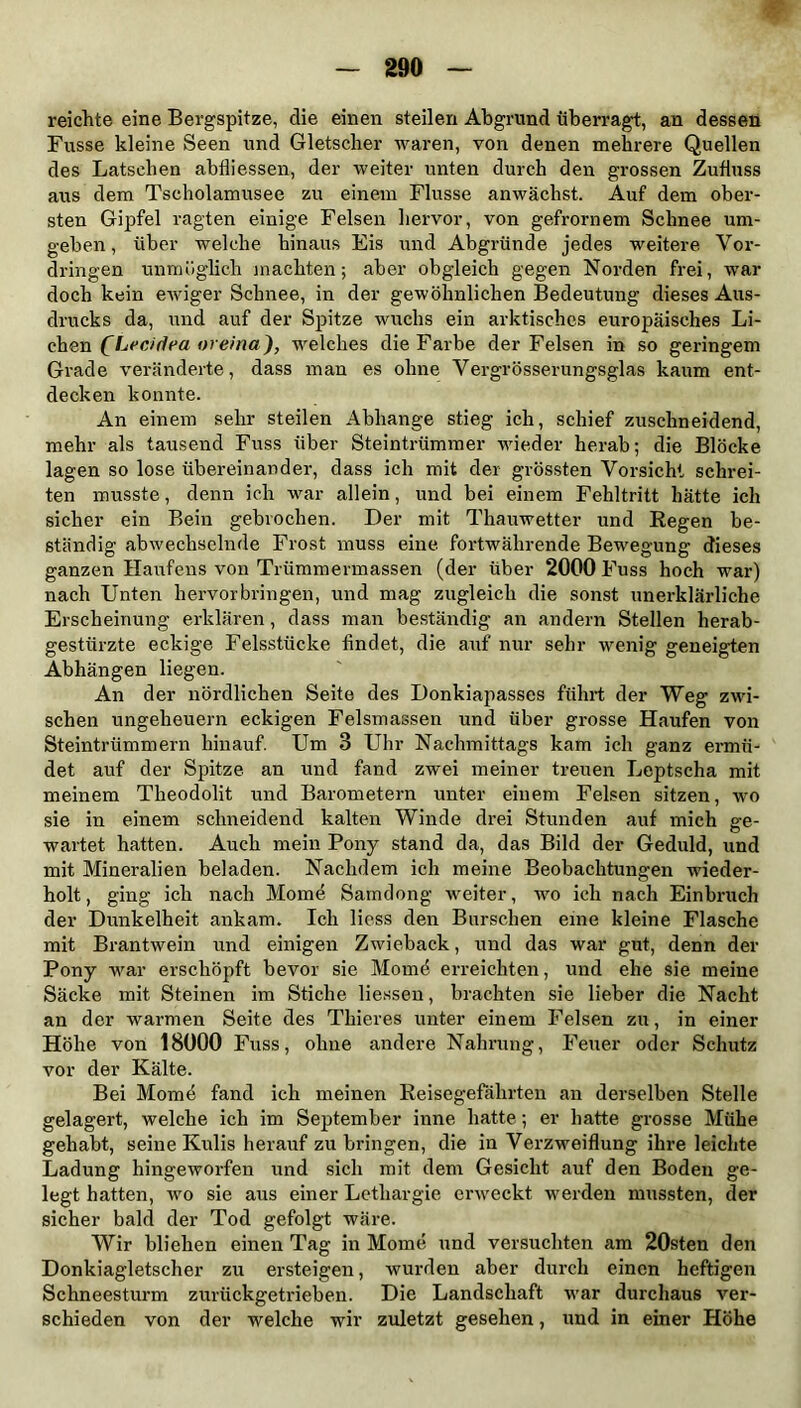 reichte eine Bergspitze, die einen steilen Abgrund überragt, an dessen Fusse kleine Seen und Gletscher waren, von denen mehrere Quellen des Latschen abfliessen, der weiter unten durch den grossen Zufluss aus dem Tscholamusee zu einem Flusse anwächst. Auf dem ober- sten Gipfel ragten einige Felsen hervor, von gefrornem Schnee um- geben , über welche hinaus Eis und Abgründe jedes weitere Vor- dringen unmöglich machten; aber obgleich gegen Norden frei, war doch kein ewiger Schnee, in der gewöhnlichen Bedeutung dieses Aus- drucks da, und auf der Spitze wuchs ein arktisches europäisches Li- chen (Lecidea ore/na), welches die Farbe der Felsen in so geringem Grade veränderte, dass man es ohne Vergrösserungsglas kaum ent- decken konnte. An einem sehr steilen Abhange stieg ich, schief zuschneidend, mehr als tausend Fuss über Steintrümmer wieder herab; die Blöcke lagen so lose übereinander, dass ich mit der grössten Vorsicht schrei- ten musste, denn ich war allein, und bei einem Fehltritt hätte ich sicher ein Bein gebrochen. Der mit Thauwetter und Regen be- ständig abwechselnde Frost muss eine fortwährende Bewegung dieses ganzen Haufens von Trümmermassen (der über 2000 Fuss hoch war) nach Unten hervorbringen, und mag zugleich die sonst unerklärliche Erscheinung erklären, dass man beständig an andern Stellen herab- gestiirzte eckige Felsstücke findet, die auf nur sehr rrenig geneigten Abhängen liegen. An der nördlichen Seite des Donkiapasses führt der Weg zwi- schen Ungeheuern eckigen Felsmassen und über grosse Haufen von Steintrümmern hinauf. Um 3 Uhr Nachmittags kam ich ganz ermü- det auf der Spitze an und fand zwei meiner treuen Leptscha mit meinem Theodolit und Barometern unter einem Felsen sitzen, wo sie in einem schneidend kalten Winde drei Stunden auf mich ge- wartet hatten. Auch mein Pony stand da, das Bild der Geduld, und mit Mineralien beladen. Nachdem ich meine Beobachtungen wieder- holt , ging ich nach Mome Samdong weiter, wo ich nach Einbruch der Dunkelheit ankam. Ich liess den Burschen eine kleine Flasche mit Brantwein und einigen Zwieback, und das war gut, denn der Pony war erschöpft bevor sie Momö erreichten, und ehe sie meine Säcke mit Steinen im Stiche liessen, brachten sie lieber die Nacht an der warmen Seite des Thieres unter einem Felsen zu, in einer Höhe von 18000 Fuss, ohne andere Nahrung, Feuer oder Schutz vor der Kälte. Bei Mome fand ich meinen Reisegefährten an derselben Stelle gelagert, welche ich im September inne hatte; er hatte grosse Mühe gehabt, seine Kulis herauf zu bringen, die in Verzweiflung ihre leichte Ladung hingeworfen und sich mit dem Gesicht auf den Boden ge- legt hatten, wo sie aus einer Lethargie erweckt werden mussten, der sicher bald der Tod gefolgt wäre. Wir blieben einen Tag in Mome und versuchten am 20sten den Donkiagletscher zu ersteigen, wurden aber durch einen heftigen Schneesturm zurückgetrieben. Die Landschaft war durchaus ver- schieden von der welche wir zuletzt gesehen, und in einer Höhe