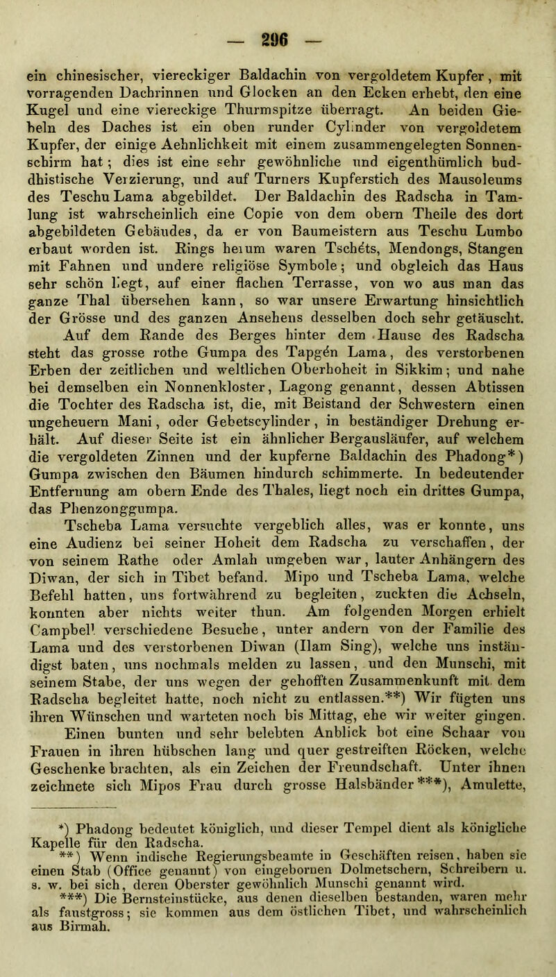 ein chinesischer, viereckiger Baldachin von vergoldetem Kupfer, mit vorragenden Dachrinnen und Glocken an den Ecken erhebt, den eine Kugel und eine viereckige Thurmspitze überragt. An beiden Gie- beln des Daches ist ein oben runder Cylinder von vergoldetem Kupfer, der einige Aehnlichkeit mit einem zusammengelegten Sonnen- schirm hat; dies ist eine sehr gewöhnliche und eigentümlich bud- dhistische Verzierung, und auf Turners Kupferstich des Mausoleums des TeschuLama abgebildet. Der Baldachin des Radscha in Tam- lung ist wahrscheinlich eine Copie von dem obern Theile des dort abgebildeten Gebäudes, da er von Baumeistern aus Teschu Lumbo erbaut worden ist. Rings hei um waren Tsch^ts, Mendongs, Stangen mit Fahnen und undere religiöse Symbole; und obgleich das Haus sehr schön liegt, auf einer flachen Terrasse, von wo aus man das ganze Thal übersehen kann, so war unsere Erwartung hinsichtlich der Grösse und des ganzen Ansehens desselben doch sehr getäuscht. Auf dem Rande des Berges hinter dem Hause des Radscha steht das grosse rothe Gumpa des Tapgön Lama, des verstorbenen Erben der zeitlichen und weltlichen Oberhoheit in Sikkim; und nahe bei demselben ein Nonnenkloster, Lagong genannt, dessen Abtissen die Tochter des Radscha ist, die, mit Beistand der Schwestern einen Ungeheuern Mani, oder Gebetscylinder , in beständiger Drehung er- hält. Auf dieser Seite ist ein ähnlicher Bergausläufer, auf welchem die vergoldeten Zinnen und der kupferne Baldachin des Phadong*) Gumpa zwischen den Bäumen hindurch schimmerte. In bedeutender Entfernung am obern Ende des Thaies, liegt noch ein drittes Gumpa, das Phenzonggumpa. Tscheba Lama versuchte vergeblich alles, was er konnte, uns eine Audienz bei seiner Hoheit dem Radscha zu verschaffen, der von seinem Rathe oder Amiah umgeben war, lauter Anhängern des Diwan, der sich in Tibet befand. Mipo und Tscheba Lama, welche Befehl hatten, uns fortwährend zu begleiten, zuckten die Achseln, konnten aber nichts weiter thun. Am folgenden Morgen erhielt Campbell verschiedene Besuche, unter andern von der Familie des Lama und des verstorbenen Diwan (Harn Sing), welche uns instän- digst baten, uns nochmals melden zu lassen, und den Munschi, mit seinem Stabe, der uns wegen der gehofften Zusammenkunft mit dem Radscha begleitet hatte, noch nicht zu entlassen.**) Wir fügten uns ihren Wünschen und warteten noch bis Mittag, ehe wir weiter gingen. Einen bunten und sehr belebten Anblick bot eine Schaar von Frauen in ihren hübschen lang und quer gestreiften Röcken, welche Geschenke brachten, als ein Zeichen der Freundschaft. Unter ihnen zeichnete sich Mipos Frau durch grosse Halsbänder ***), Amulette, *) Phadong bedeutet königlich, und dieser Tempel dient als königliche Kapelle für den Radscha. **) Wenn indische Regierungsbeamte in Geschäften reisen, haben sie einen Stab (Office genannt) von eingeboruen Dolmetschern, Schreibern u. s. w. bei sich, deren Oberster gewöhnlich Munschi genannt wird. ***) Die Bernsteinstücke, aus denen dieselben bestanden, waren mehr als faustgross; sie kommen aus dem östlichen Tibet, und wahrscheinlich aus Birmah.