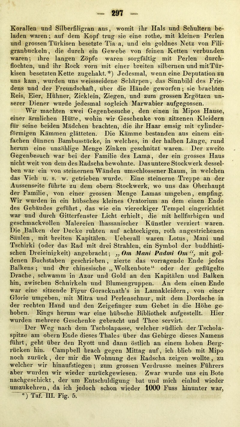 Korallen und Silberfiligran aus, womit ihr Hals und Schultern be- laden waren; auf dem Kopf trug sie eine rothe, mit kleinen Perlen und grossen Türkisen besetzte Tia a, und ein goldnes Netz von Fili- granbuekeln, die durch ein Gewebe von feinen Ketten verbunden waren; ihre langen Zöpfe waren sorgfältig mit Perlen durch- flochten, und ihr Rock vorn mit einer breiten silbernen und mitTür- kisen besetzten Kette zugehakt.*) Jedesmal, wenn eine Deputation zu uns kam, wurden uns weissseidene Schärpen, das Sinnbild des Frie- dens und der Freundschaft, über die Hände geworfen; sie brachten Reis, Eier, Hühner, Zicklein, Ziegen, und zum grossen Ergötzen un- serer Diener wurde jedesmal sogleich Marwabier aufgegossen. Wir machten zwei Gegenbesuche, den einen in Mipos Hause, einer ärmlichen Hütte, wohin wir Geschenke von zitzenen Kleidern für seine beiden Mädchen brachten, die ihr Haar emsig mit cylinder- förmigen Kämmen glätteten. Die Kämme bestanden aus einem ein- fachen dünnen Bambusstücke, in welches, in der halben Länge, rund herum eine unzählige Menge Zinken geschnitzt waren. Der zweite Gegenbesuch war bei der Familie des Lama, der ein grosses Haus nicht weit von dem des Radschabewohnte. Das untere Stockwerk dessel- ben war ein von steinernen Wänden umschlossener Raum, in welchen das Vieh u. s. w. getrieben wurde. Eine steinerne Treppe an der Aussenseite führte zu dem obern Stockwerk, wo uns das Oberhaupt der Familie, von einer grossen Menge Lamas umgeben, empfing. Wir wurden in ein hübsches kleines Oratorium an dem einen Ende des Gebäudes geführt, das wie ein viereckiger Tempel eingerichtet war und durch Gitterfenster Licht erhielt, die mit hellfarbigen und geschmackvollen Malereien Ihassanischer Künstler verziert waren. Die Balken der Decke ruhten auf achteckigen, roth angestrichenen Säulen, mit breiten Kapitalen. Ueberall waren Lotus, Mani und Tschirki (oder das Rad mit drei Strahlen, ein Symbol der buddhisti- schen Dreieinigkeit) angebracht; „Om Mani Padmi Om“, mit gol- denen Buchstaben geschrieben, zierte das vorragende Ende jedes Balkens; und der chinesische „Wolkenbote“ oder der geflügelte Drache, schwamm in Azur und Gold an den Kapitalen und Balken hin, zwischen Schnirkeln und Blumengruppen. An dem einen Ende war eine sitzende Figur Goracknath’s in Lamakleidern, von einer Glorie umgeben, mit Mitra und Perlenschnur, mit dem Dordsche in der rechten Hand und den Zeigefinger zum Gebet in die Höhe ge- hoben. Rings herum war eine hübsche Bibliothek aufgestellt. Hier wurden mehrere Geschenke gebracht und Thee servirt. Der Weg nach dem Tscholapasse, welcher südlich der Tschola- spitze am obern Ende dieses Thaies über das Gebirge dieses Namens führt, geht über den Ryott und dann östlich an einem hohen Berg- rücken hin. Campbell brach gegen Mittag auf, ich blieb mit Mipo noch zurück , der mir die Wohnung des Radscha zeigen wollte , zu welcher wir hinaufstiegen; zum grossen Verdrusse meines Führers aber wurden wir wieder zurückgewiesen. Zwar wurde uns ein Bote nachgeschickt, der um Entschuldigung bat und mich einlud wieder umzukehren, da ich jedoch schon wieder 1000 Fuss hinunter war, *) Taf. III. Fig. 5.