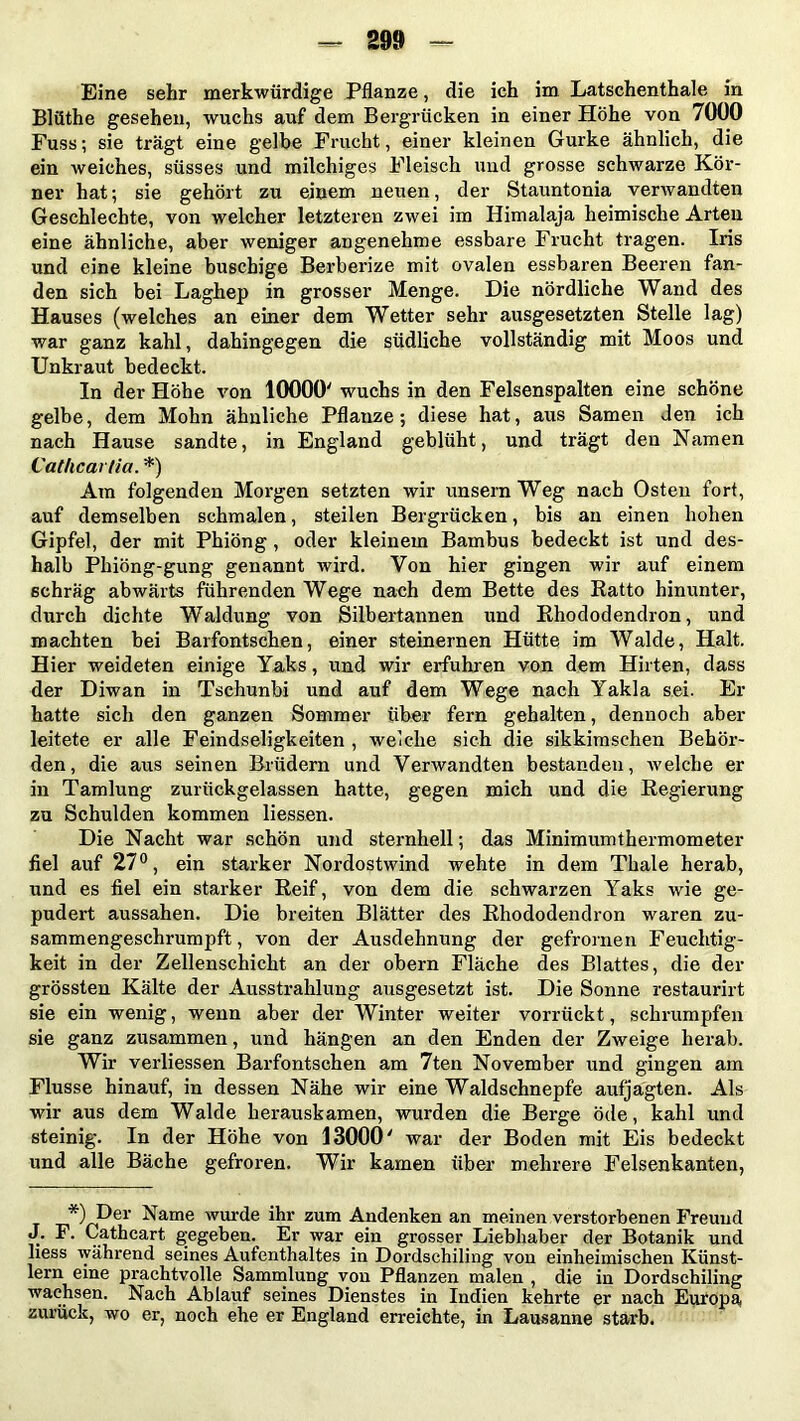 Eine sehr merkwürdige Pflanze, die ich im Latschenthale in Blüthe gesehen, wuchs auf dem Bergrücken in einer Höhe von 7000 Fuss; sie trägt eine gelbe Frucht, einer kleinen Gurke ähnlich, die ein weiches, süsses und milchiges Fleisch und grosse schwarze Kör- ner hat; sie gehört zu einem neuen, der Stauntonia verwandten Geschlechte, von welcher letzteren zwei im Himalaja heimische Arten eine ähnliche, aber weniger angenehme essbare Frucht tragen. Iris und eine kleine buschige Berberize mit ovalen essbaren Beeren fan- den sich bei Laghep in grosser Menge. Die nördliche Wand des Hauses (welches an einer dem Wetter sehr ausgesetzten Stelle lag) war ganz kahl, dahingegen die südliche vollständig mit Moos und Unkraut bedeckt. In der Höhe von 10000' wuchs in den Felsenspalten eine schöne gelbe, dem Mohn ähnliche Pflanze; diese hat, aus Samen Jen ich nach Hause sandte, in England geblüht, und trägt den Namen Cathcarlia. *) Am folgenden Morgen setzten wir unsern Weg nach Osten fort, auf demselben schmalen, steilen Bergrücken, bis an einen hohen Gipfel, der mit Phiöng , oder kleinem Bambus bedeckt ist und des- halb Phiöng-gung genannt wird. Von hier gingen wir auf einem schräg abwärts führenden Wege nach dem Bette des Hatto hinunter, durch dichte Waldung von Silbertannen und Rhododendron, und machten bei Barfontschen, einer steinernen Hütte im Walde, Halt. Hier weideten einige Yaks, und wir erfuhren von dem Hirten, dass der Diwan in Tschunbi und auf dem Wege nach Yakla sei. Er hatte sich den ganzen Sommer über fern gehalten, dennoch aber leitete er alle Feindseligkeiten , welche sich die sikkimschen Behör- den, die aus seinen Brüdern und Verwandten bestanden, welche er in Tamlung zurückgelassen hatte, gegen mich und die Regierung zu Schulden kommen Hessen. Die Nacht war schön und sternhell; das Minimumthermometer fiel auf 27°, ein starker Nordostwind wehte in dem Thale herab, und es fiel ein starker Reif, von dem die schwarzen Yaks wie ge- pudert aussahen. Die breiten Blätter des Rhododendron waren zu- sammengeschrumpft , von der Ausdehnung der gefrornen Feuchtig- keit in der Zellenschicht an der obern Fläche des Blattes, die der grössten Kälte der Ausstrahlung ausgesetzt ist. Die Sonne restaurirt sie ein wenig, wenn aber der Winter weiter vorrückt, schrumpfen sie ganz zusammen, und hängen an den Enden der Zweige herab. Wir verliessen Barfontschen am 7ten November und gingen am Flusse hinauf, in dessen Nähe wir eine Waldschnepfe aufjägten. Als wir aus dem Walde herauskamen, wurden die Berge öde, kahl und steinig. In der Höhe von 13000' war der Boden mit Eis bedeckt und alle Bäche gefroren. Wir kamen über mehrere Felsenkanten, *) Der Name wurde ihr zum Andenken an meinen verstorbenen Freund J. F. Cathcart gegeben. Er war ein grosser Liebhaber der Botanik und Hess während seines Aufenthaltes in Dordschiling von einheimischen Künst- lern eine prachtvolle Sammlung von Pflanzen malen , die in Dordschiling wachsen. Nach Ablauf seines Dienstes in Indien kehrte er nach Europa, zurück, wo er, noch ehe er England erreichte, in Lausanne starb.