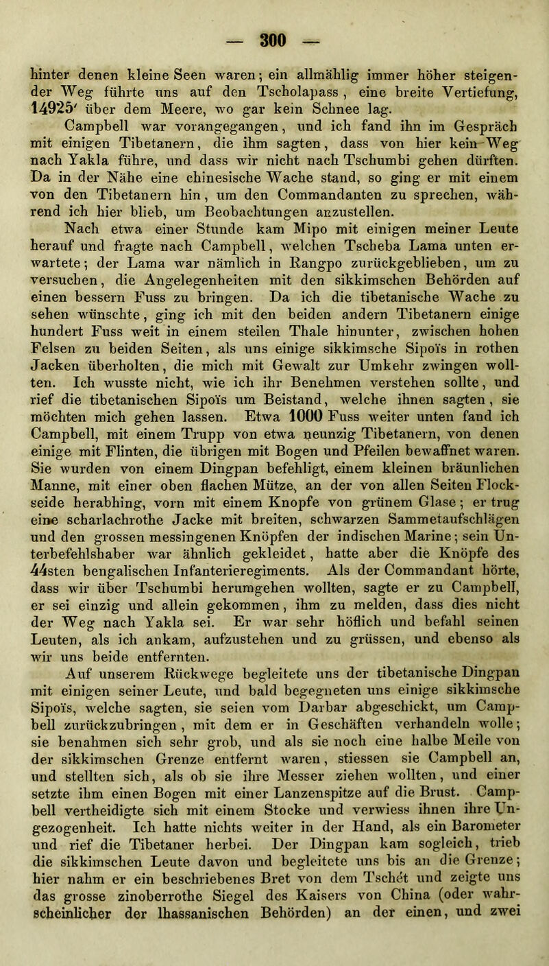 hinter denen kleine Seen waren; ein allmählig immer höher steigen- der Weg führte uns auf den Tscholapass , eine breite Vertiefung, 14925' über dem Meere, wo gar kein Schnee lag. Campbell war vorangegangen, und ich fand ihn im Gespräch mit einigen Tibetanern, die ihm sagten, dass von hier kein Weg nach Yakla führe, und dass wir nicht nach Tschumbi gehen dürften. Da in der Nähe eine chinesische Wache stand, so ging er mit einem von den Tibetanern hin, um den Commandanten zu sprechen, wäh- rend ich hier blieb, um Beobachtungen anzustellen. Nach etwa einer Stunde kam Mipo mit einigen meiner Leute herauf und fragte nach Campbell, welchen Tscheba Lama unten er- wartete; der Lama war nämlich in Rangpo zurückgeblieben, um zu versuchen, die Angelegenheiten mit den sikkimschen Behörden auf einen bessern Fuss zu bringen. Da ich die tibetanische Wache zu sehen wünschte, ging ich mit den beiden andern Tibetanern einige hundert Fuss weit in einem steilen Thale hinunter, zwischen hohen Felsen zu beiden Seiten, als uns einige sikkimsche Sipoi's in rothen Jacken überholten, die mich mit Gewalt zur Umkehr zwingen woll- ten. Ich wusste nicht, wie ich ihr Benehmen verstehen sollte, und rief die tibetanischen Sipoi's um Beistand, welche ihnen sagten , sie möchten mich gehen lassen. Etwa 1000 Fuss weiter unten fand ich Campbell, mit einem Trupp von etwa neunzig Tibetanern, von denen einige mit Flinten, die übrigen mit Bogen und Pfeilen bewaffnet waren. Sie wurden von einem Dingpan befehligt, einem kleinen bräunlichen Manne, mit einer oben flachen Mütze, an der von allen Seiten Flock- seide herabhing, vorn mit einem Knopfe von grünem Glase ; er trug eine scharlachrothe Jacke mit breiten, schwarzen Sammetaufschlägen und den grossen messingenen Knöpfen der indischen Marine; sein Un- terbefehlshaber war ähnlich gekleidet, hatte aber die Knöpfe des 44sten bengalischen Infanterieregiments. Als der Commandant hörte, dass wir über Tschumbi herumgehen wollten, sagte er zu Campbell, er sei einzig und allein gekommen, ihm zu melden, dass dies nicht der Weg nach Yakla sei. Er war sehr höflich und befahl seinen Leuten, als ich ankam, aufzustehen und zu grüssen, und ebenso als wir uns beide entfernten. Auf unserem Rückwege begleitete uns der tibetanische Dingpan mit einigen seiner Leute, und bald begegneten uns einige sikkimsche Sipoi's, welche sagten, sie seien vom Darbar abgeschickt, um Camp- bell zurückzubringen, mit dem er in Geschäften verhandeln wolle; sie benahmen sich sehr grob, und als sie noch eine halbe Meile von der sikkimschen Grenze entfernt waren, stiessen sie Campbell an, und stellten sich, als ob sie ihre Messer ziehen wollten, und einer setzte ihm einen Bogen mit einer Lanzenspitze auf die Brust. Camp- bell vertheidigte sich mit einem Stocke und verwiess ihnen ihre Un- gezogenheit. Ich hatte nichts weiter in der Hand, als ein Barometer und rief die Tibetaner herbei. Der Dingpan kam sogleich, trieb die sikkimschen Leute davon und begleitete uns bis an die Grenze; hier nahm er ein beschriebenes Bret von dem Tschet und zeigte uns das grosse zinoberrothe Siegel des Kaisers von China (oder wahr- scheinlicher der lhassanischen Behörden) an der einen, und zwei