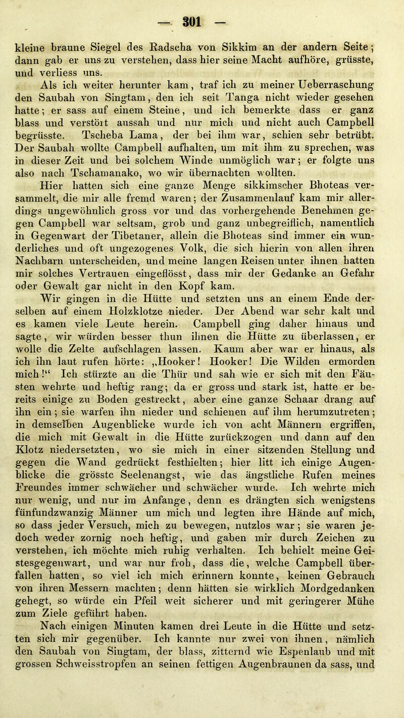 kleine braune Siegel des Radscha von Sikkim an der andern Seite; dann gab er uns zu verstehen, dass hier seine Macht aufhöre, grösste, und verliess uns. Als ich weiter herunter kam, traf ich zu meiner Ueberraschung den Saubah von Singtam, den ich seit Tanga nicht wieder gesehen hatte; er sass auf einem Steine, und ich bemerkte dass er ganz blass und verstört aussah und nur mich und nicht auch Campbell begrüsste. Tsclieba Lama, der bei ihm war, schien sehr betrübt. Der Saubah wollte Campbell aufhalten, um mit ihm zu sprechen, was in dieser Zeit und bei solchem Winde unmöglich war; er folgte uns also nach Tschamanako, wo wir übernachten wollten. Hier hatten sich eine ganze Menge sikkimscher Bhoteas ver- sammelt, die mir alle fremd waren; der Zusammenlauf kam mir aller- dings ungewöhnlich gross vor und das vorhergehende Benehmen ge- gen Campbell war seltsam, grob und ganz unbegreiflich, namentlich in Gegenwart der Tibetaner, allein die Bhoteas sind immer ein wun- derliches und oft ungezogenes Volk, die sich hierin von allen ihren Nachbarn unterscheiden, und meine langen Reisen unter ihnen hatten mir solches Vertrauen eingeflösst, dass mir der Gedanke an Gefahr oder Gewalt gar nicht in den Kopf kam. Wir gingen in die Hütte und setzten uns an einem Ende der- selben auf einem Holzklotze nieder. Der Abend war sehr kalt und es kamen viele Leute herein. Campbell ging daher hinaus und sagte, wir würden besser thun ihnen die Hütte zu überlassen, er wolle die Zelte aufschlagen lassen. Kaum aber war er hinaus, als ich ihn laut rufen hörte: ,,Hooker! Hooker! Die Wilden ermorden mich!“ Ich stürzte an die Thür und sah wie er sich mit den Fäu- sten wehrte und heftig rang; da er gross und stark ist, hatte er be- reits einige zu Boden gestreckt, aber eine ganze Schaar drang auf ihn ein ; sie warfen ihn nieder und schienen auf ihm herumzutreten; in demselben Augenblicke wurde ich von acht Männern ergriffen, die mich mit Gewalt in die Hütte zurückzogen und dann auf den Klotz niedersetzten, wo sie mich in einer sitzenden Stellung und gegen die Wand gedrückt festhielten; hier litt ich einige Augen- blicke die grösste Seelenangst, wie das ängstliche Rufen meines Freundes immer schwächer und schwächer wurde. Ich wehrte mich nur wenig, und nur im Anfänge, denn es drängten sich wenigstens fünfundzwanzig Männer um mich und legten ihre Hände auf mich, so dass jeder Versuch, mich zu bewegen, nutzlos war; sie waren je- doch weder zornig noch heftig, und gaben mir durch Zeichen zu verstehen, ich möchte mich ruhig verhalten. Ich behielt meine Gei- stesgegenwart, und war nur froh, dass die, welche Campbell über- fallen hatten, so viel ich mich erinnern konnte, keinen Gebrauch von ihren Messern machten; denn hätten sie wirklich Mordgedanken gehegt, so würde ein Pfeil weit sicherer und mit geringerer Mühe zum Ziele geführt haben. Nach einigen Minuten kamen drei Leute in die Hütte und setz- ten sich mir gegenüber. Ich kannte nur zwei von ihnen, nämlich den Saubah von Singtam, der blass, zitternd wie Espenlaub und mit grossen Schweisstropfen an seinen fettigen Augenbraunen da sass, und