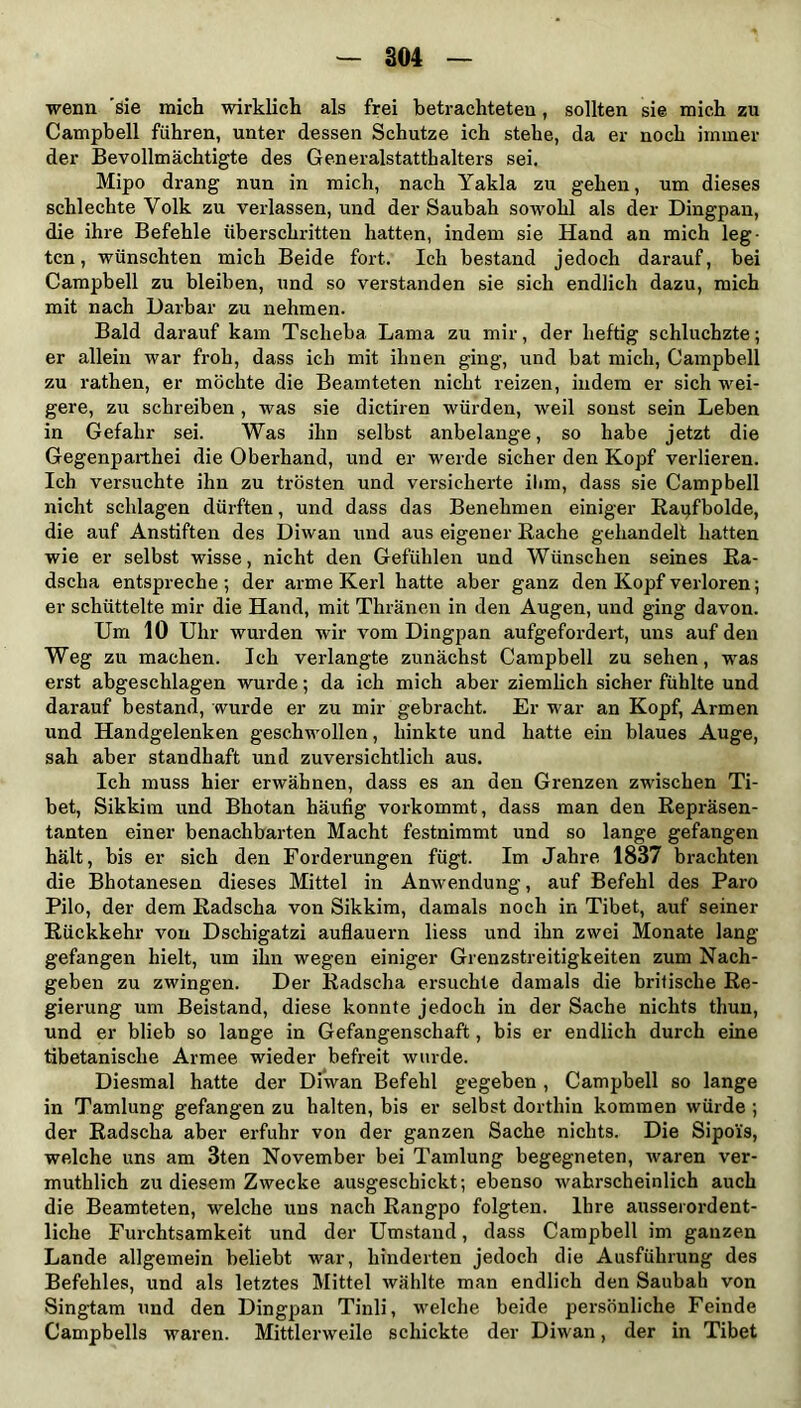 wenn 'sie mich wirklich als frei betrachteten, sollten sie mich zu Campbell führen, unter dessen Schutze ich stehe, da er noch immer der Bevollmächtigte des Generalstatthalters sei. Mipo drang nun in mich, nach Yakla zu gehen, um dieses schlechte Volk zu verlassen, und der Saubah sowohl als der Dingpan, die ihre Befehle überschritten hatten, indem sie Hand an mich leg- ten, wünschten mich Beide fort. Ich bestand jedoch darauf, bei Campbell zu bleiben, und so verstanden sie sich endlich dazu, mich mit nach Darbar zu nehmen. Bald darauf kam Tsclieba Lama zu mir, der heftig schluchzte; er allein war froh, dass ich mit ihnen ging, und bat mich, Campbell zu rathen, er möchte die Beamteten nicht reizen, indem er sich wei- gere, zu schreiben , was sie dictiren würden, weil sonst sein Leben in Gefahr sei. Was ihn selbst anbelange, so habe jetzt die Gegenpaithei die Oberhand, und er werde sicher den Kopf verlieren. Ich versuchte ihn zu trösten und versicherte ihm, dass sie Campbell nicht schlagen dürften, und dass das Benehmen einiger Bapfbolde, die auf Anstiften des Diwan und aus eigener Bache gehandelt hatten wie er selbst wisse, nicht den Gefühlen und Wünschen seines Ba- dscha entspreche; der arme Kerl hatte aber ganz den Kopf verloren; er schüttelte mir die Hand, mit Thränen in den Augen, und ging davon. Um 10 Uhr wurden wir vom Dingpan aufgefordert, uns auf den Weg zu machen. Ich verlangte zunächst Campbell zu sehen, was erst abgeschlagen wurde; da ich mich aber ziemlich sicher fühlte und darauf bestand, wurde er zu mir gebracht. Er war an Kopf, Armen und Handgelenken geschwollen, hinkte und hatte ein blaues Auge, sah aber standhaft und zuversichtlich aus. Ich muss hier erwähnen, dass es an den Grenzen zwischen Ti- bet, Sikkim und Bhotan häufig vorkommt, dass man den Bepräsen- tanten einer benachbarten Macht festnimmt und so lange gefangen hält, bis er sich den Forderungen fügt. Im Jahre 1837 brachten die Bhotanesen dieses Mittel in Anwendung, auf Befehl des Paro Pilo, der dem Badscha von Sikkim, damals noch in Tibet, auf seiner Bückkehr von Dschigatzi auflauern liess und ihn zwei Monate lang gefangen hielt, um ihn wegen einiger Grenzstreitigkeiten zum Nach- geben zu zwingen. Der Badscha ersuchte damals die britische Be- gierung um Beistand, diese konnte jedoch in der Sache nichts thun, und er blieb so lange in Gefangenschaft, bis er endlich durch eine tibetanische Armee wieder befreit wurde. Diesmal hatte der Diwan Befehl gegeben , Campbell so lange in Tamlung gefangen zu halten, bis er selbst dorthin kommen würde ; der Badscha aber erfuhr von der ganzen Sache nichts. Die Sipois, welche uns am 3ten November bei Tamlung begegneten, waren ver- muthlich zu diesem Zwecke ausgeschickt; ebenso wahrscheinlich auch die Beamteten, welche uns nach Bangpo folgten. Ihre ausserordent- liche Furchtsamkeit und der Umstand, dass Campbell im ganzen Lande allgemein beliebt war, hinderten jedoch die Ausführung des Befehles, und als letztes Mittel wählte man endlich den Saubah von Singtam und den Dingpan Tinli, welche beide persönliche Feinde Campbeils waren. Mittlerweile schickte der Diwan, der in Tibet