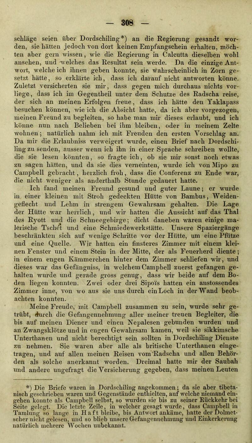 schlage seien über Dordschiling*) an die Regierung gesandt wor- den, sie hätten jedoch von dort keinen Empfangschein erhalten, möch- ten aber gern wissen, wie die Regierung in Calcutta dieselben wohl ansehen, und welches das Resultat sein werde. Da die einzige Ant- wort, welche ich ihnen gehen konnte, sie wahrscheinlich in Zorn ge- setzt hätte, so erklärte ich, dass ich darauf nicht antworten könne. Zuletzt versicherten sie mir, dass gegen mich durchaus nichts vor- liege, dass ich im Gegentheil unter dem Schutze des Radscha reise, der sich an meinen Erfolgen freue, dass ich hätte den Yaklapass besuchen können, wie ich die Absicht hatte, da ich aber vorgezogen, meinen Freund zu begleiten, so habe man mir dieses erlaubt, und ich könne nun nach Belieben bei ihm bleiben, oder in meinem Zelte wohnen ; natürlich nahm ich mit Freuden den ersten Vorschlag an. Da mir die Erlaubniss verweigert wurde, einen Brief nach Dordschi- ling zu senden, ausser wenn ich ihn in einer Sprache schreiben wollte, die sie lesen könnten, so fragte ich, ob sie mir sonst noch etwas zu sagen hätten, und da sie dies verneinten, wurde ich von Mipo zu Campbell gebracht, herzlich froh, dass die Conferenz zu Ende war, die nicht weniger als anderthalb Stunde gedauert hatte. Ich fand meinen Freund gesund und guter Laune; er wurde in einer kleinen mit Stroh gedeckten Hütte von Bambus, Weiden- geflecht und Lehm in strengem Gewahrsam gehalten. Die Lage der Hütte war herrlich, und wir hatten die Aussicht auf das Thal des Ryott und die Sclmeegehirge; dicht daneben waren einige ma- lerische Tschdt und eine Schmiedewerkstätte. Unsere Spaziergänge beschränkten sich auf wenige Schritte vor der Hütte, um eine Pfütze und eine Quelle. Wir hatten ein finsteres Zimmer mit einem klei- nen Fenster und einem Stein in der Mitte, der als Feuerherd diente; in einem engen Kämmerchen hinter dem Zimmer schliefen wir, und dieses war das Gefängniss, in welchem Campbell zuerst gefangen ge- halten wurde und gerade gross genug, dass wir beide auf dem Bo- den liegen konnten. Zwei oder drei Sipoi's hatten ein anstossendes Zimmer inne, von wo aus sie uns durch ein Loch in der Wand beob- achten konnten. Meine Freude, mit Campbell zusammen zu sein, wurde sehr ge- trübt, durch die Gefangennehmung aller meiner treuen Begleiter, die bis auf meinen Diener und einen Nepalesen gebunden wurden und an Zwangsklötze und in engen Gewahrsam kamen, weil sie sikkimsche Unterthancn und nicht berechtigt sein sollten in Dordschiling Dienste zu nehmen. Sie waren aber alle als britische Unterthanen einge- tragen, und auf allen meinen Reisen vom Radscha und allen Behör- den als solche anerkannt worden. Dreimal hatte mir der Saubah und andere ungefragt die Versicherung gegeben, dass meinen Leuten *) Die Briefe waren in Dordschiling angekommen: da sie aber tibeta- nisch geschrieben waren und Gegenstände enthielten, auf welche niemand ein- gehen konnte als Campbell selbst, so wurden sie bis zu seiner Rückkehr bei Seite gelegt. Die letzte Zeile, in welcher gesagt wurde, dass Campbell in Tamlung so lange in Haft, bleibe, bis Antwort ankäme, hatte der Dolmet- scher nicht gelesen, und so blieb unsere Gefangennehmung und Einkerkerung natürlich mehrere Wochen unbekannt.