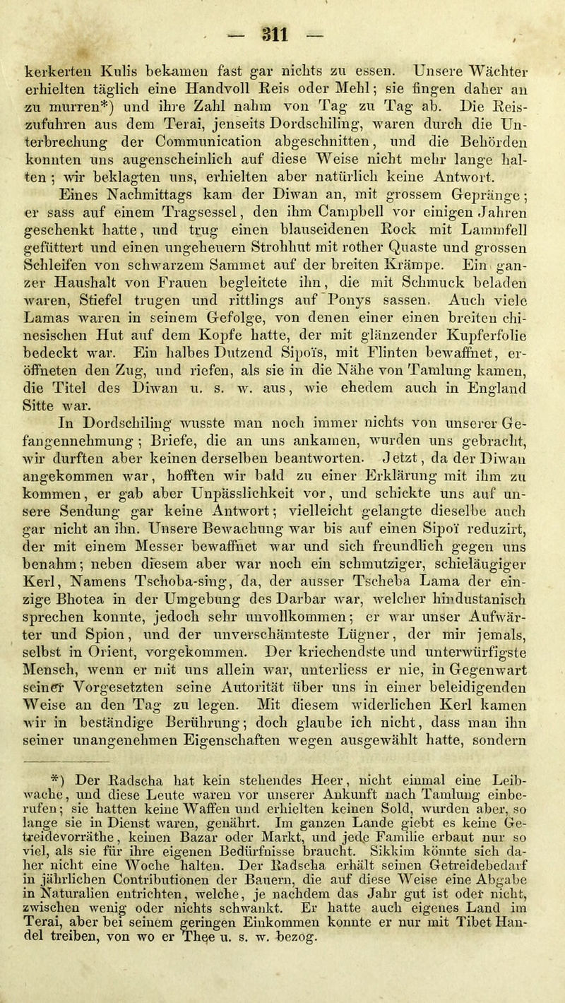 kerkerten Kulis bekamen fast gar nichts zu essen. Unsere Wächter erhielten täglich eine Handvoll Reis oder Mehl; sie fingen daher an zu murren*) und ihre Zahl nahm von Tag zu Tag ab. Die Reis- zufuhren aus dem Terai, jenseits Dordscliiling, waren durch die Un- terbrechung der Communication abgeschnitten, und die Behörden konnten uns augenscheinlich auf diese Weise nicht mehr lange hal- ten ; wir beklagten uns, erhielten aber natürlich keine Antwort. Eines Nachmittags kam der Diwan an, mit grossem Gepränge; er sass auf einem Tragsessel, den ihm Campbell vor einigen Jahren geschenkt hatte, und trug einen blauseidenen Rock mit Lammfell gefüttert und einen Ungeheuern Strohhut mit rother Quaste und grossen Schleifen von schwarzem Sammet auf der breiten Krampe. Ein gan- zer Haushalt von Frauen begleitete ihn, die mit Schmuck beladen waren, Stiefel trugen und rittlings auf Ponys sassen, Auch viele Lamas waren in seinem Gefolge, von denen einer einen breiten chi- nesischen Hut auf dem Kopfe hatte, der mit glänzender Kupferfolie bedeckt war. Ein halbes Dutzend Sipois, mit Flinten bewaffnet, er- öff'neten den Zug, und riefen, als sie in die Nähe von Tamlung kamen, die Titel des Diwan u. s. w. aus, wie ehedem auch in England Sitte war. In Dordscliiling' wusste man noch immer nichts von unserer Ge- fangennehmung ; Briefe, die an uns ankamen, wurden uns gebracht, wir durften aber keinen derselben beantworten. Jetzt, da der Diwan angekommen war, hofften wir bald zu einer Erklärung mit ihm zu kommen, er gab aber Unpässlichkeit vor, und schickte uns auf un- sere Sendung gar keine Antwort; vielleicht gelangte dieselbe auch gar nicht an ihn. Unsere Bewachung war bis auf einen Sipoi' recluzirt, der mit einem Messer bewaffnet war und sich freundlich gegen uns benahm-, neben diesem aber war noch ein schmutziger, schieläugiger Kerl, Namens Tschoba-sing, da, der ausser Tscheba Lama der ein- zige Bhotea in der Umgebung des Darbar war, welcher liindustanisch sprechen konnte, jedoch sehr unvollkommen; er war unser Aufwär- ter und Spion, und der unverschämteste Lügner, der mir jemals, selbst in Orient, vorgekommen. Der kriechendste und unterwürfigste Mensch, wenn er mit uns allein war, unterliess er nie, in Gegenwart seiner Vorgesetzten seine Autorität über uns in einer beleidigenden Weise an den Tag zu legen. Mit diesem widerlichen Kerl kamen wir in beständige Berührung; doch glaube ich nicht, dass man ihn seiner unangenehmen Eigenschaften wegen ausgewählt hatte, sondern *) Der Radscha hat kein stehendes Heer, nicht einmal eine Leib- wache, und diese Leute waren vor unserer Ankunft nach Tamlung einbe- rufen; sie hatten keine Waffen und erhielten keinen Sold, wurden aber, so lange sie in Dienst waren, genährt. Im ganzen Lande giebt es keine Ge- treidevorräthe, keinen Bazar oder Markt, und jede Familie erbaut nur so viel, als sie für ihre eigenen Bedürfnisse braucht. Sikkim könnte sich da- her nicht eine Woche halten. Der Radscha erhält seinen Getreidebedavf in jährlichen Contributioneu der Bauern, die auf diese Weise eine Abgabe in Naturalien entrichten, welche, je nachdem das Jahr gut ist oder nicht, zwischen wenig oder nichts schwankt. Er hatte auch eigenes Land im Terai, aber bei seinem geringen Einkommen konnte er nur mit Tibet Han- del treiben, von wo er Thee u. s. w. bezog.