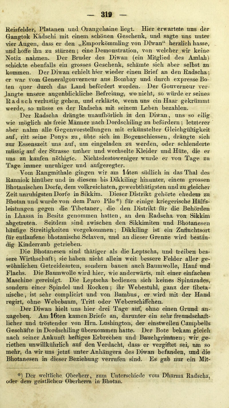 Reisfelder, Platanen und Ofangehaine liegt. Hier erwartete uns der Gangtok Kädschi mit einem schönen Geschenk, und sagte uns unter vier Augen, dass er den „Emporkömmling von Diwan“ herzlich hasse, und hoffe ihn zu stürzen; eine Demonstration, von welcher wir keine Notiz nahmen. Der Bruder des Diwan (ein Mitglied des Amiah) schiekte ebenfalls ein grosses Geschenk, schämte sich aber selbst zu kommen. Der Diwan erhielt hier wieder einen Brief an den Radscha; er war vom Gen er al g o n ver n e ur aus Bombay und durch expresse Bo- ten quer durch das Land befördert worden. Der Gouverneur ver- engte unsere augenblickliche Befreiung, wo nicht, so würde er seines Rad sch verlustig gehen, und erklärte, wenn uns ein Haar gekrümmt werde, so- müsse es der Radscha mit seinem Leben bezahlen. Der Radscha drängte unaufhörlich in den Diwan, uns so eilig wie möglich als freie Männer nach Dordschiling zu befördern; letzterer aber nahm alle Gegenvorstellungen mit erkünstelter Gleichgültigkeit auf, ritt seine Ponys zu, übte sich im Bogenschiessen, drängte sich zur Essenszeit uns auf, um eingeladen zu werden, oder schleuderte müssig auf der Strasse umher und wechselte Kleider und Hüte, die er uns zu kaufen nöthigfe. Nichtsdestoweniger wurde er von Tage zu Tage immer unruhiger und aufgeregter. Vom Rangmithale gingen wir am 14ten südlich in das Thal des Ranniok hinüber und in diesem bis Dikkiling hinunter, einem grossen Bhutanischen Dorfe, dem volkreichsten, gewerbthätigsten und zu gleicher Zeit unruhigsten Dorfe in Sikkim. Dieser Distrikt gehörte ehedem zu Bhotan und wurde von dem Paro Pilo *) für einige kriegerische Hülfs- leistungen gegen die Tibetaner, die den Distrikt für die Behörden in Lhassa in Besitz genommen hatten , an den Radscha von Sikkim abgetreten. Seitdem sind zwischen den Sikkimiten und Bhotanesen häufige Streitigkeiten vorgekommen; Dikkiling ist ein Zufluchtsort für entlaufene bhotanische Sclaven, und an dieser Grenze wird bestän- dig Kinderraub getrieben. Die Bhotanesen sind thätiger als die Leptscha, und treiben bes- sere Wirthschaft; sie haben nicht allein weit bessere Felder aller ge- wöhnlichen Getreidearten, sondern bauen auch Baumwolle, Hanf und Flachs. Die Baumwolle wird hier, wie anderwärts, mit einer einfachen Maschine gereinigt. Die Leptscha bedienen sich keines Spinnrades, sondern einer Spindel und Rocken; ihr Webestuhl, ganz der tibeta- nische, ist sehr complicirt und von Bambus , er wird mit der Hand regirt, ohne Webebaum, Tritt oder Weberschiffchen. Der Diwan hielt uns hier drei Tage auf, ohne einen Grund än- zugebeq. Am 16ten kamen Briefe an, darunter ein sehr freundschaft- licher und tröstender von Hrn. Lushington, der einstweilen Campbells Geschäfte in Dordschiling übernommen hatte. Der Bote bekam gleich nach seiner Ankunft heftiges Erbrechen und Bauehgrimtnen; wir ge- riethen unwillkührlich auf den Verdacht, dass er vergiftet sei, um so mehr, da wir uns jetzt unter Anhängern des Diwan befanden, und die Bhotanesen in dieser Beziehung verrufen sind. Es gab nur ein Mit- *) Der weltliche Oberherr, zum Unterschiede vom Dharma Radscha, oder dem geistlichen Oberherrn in Bhotan.