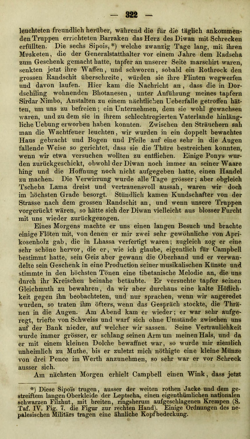 leuchteten freundlich herüber, während die für die täglich ankommen- den Truppen errichteten Barraken das Herz des Diwan mit Schrecken erfüllten. Die sechs Sipois, *) welche zwanzig Tage lang, mit ihren Musketen, die der Generalstatthalter vor einem Jahre dem Radscha zum Geschenk gemacht hatte, tapfer an unserer Seite marschirt waren, senkten jetzt ihre Waffen, und schworen, sobald ein Rothrock den grossen Randschit überschreite, würden sie ihre Flinten wegwerfen und davon laufen. Hier kam die Nachricht an , dass die in Dor- dschiling wohnenden Bliotanesen, unter Anführung meines tapfern Sirdar Nimbo, Anstalten zu einem nächtlichen Ueberfalle getroffen hät- ten, um uns zu befreien •, ein Unternehmen, dem sie wohl gewachsen waren, und zu dem sie in ihrem schlechtregierten Vaterlande hinläng- liche Uebung erworben haben konnten. Zwischen den Sträuchern sah man die Wachtfeuer leuchten, wir wurden in ein doppelt bewachtes Haus gebracht und Bogen und Pfeile auf eine sehr in die Augen fallende Weise so gerichtet, dass sie die Thiire bestreichen konnten, wenn wir etwa versuchen wollten zu entfliehen. Einige Ponys wur- den zurückgeschickt, obwohl der Diwan noch immer an seiner Waare hing und die Hoffnung noch nicht aufgegeben hatte, einen Handel zu machen. Die Verwirrung wurde alle Tage grösser; aber obgleich Tsclieba Lama dreist und vertrauensvoll aussah, waren wir doch im höchsten Grade besorgt. Stündlich kamen Kundschafter von der Strasse nach dem grossen Randschit an, und wenn unsere Truppen vorgerückt wären, so hätte sich der Diwan vielleicht aus blosser Furcht mit uns wieder zurückgezogen. Eines Morgens machte er uns einen langen Besuch und brachte einige Flöten mit, von denen er mir zwei sehr gewöhnliche von Apri- kosenholz gab, die in Lhassa verfertigt waren; zugleich zog er eine sehr schöne hervor, die er, wie ich glaube, eigentlich für Campbell bestimmt hatte, sein Geiz aber gewann die Oberhand und er verwan- delte sein Geschenk in eine Production seiner musikalischen Künste und stimmte in den höchsten Tönen eine tibetanische Melodie an, die uns durch ihr Kreischen beinahe betäubte. Er versuchte tapfer seinen Gleichmuth zu bewahren, da wir aber durchaus eine kalte Höflich- keit gegen ihn beobachteten, und nur sprachen, wenn wir angeredet wurden, so traten ihm öfters, wenn das Gespräch stockte, die Thrä- nen in die Augen. Am Abend kam er wieder; er war sehr aufge- regt, triefte von Schweiss und warf sich ohne Umstände zwischen uns auf der Bank nieder, auf welcher wir sassen. Seine Vertraulichkeit wurde immer grösser, er schlang seinen Arm um meinen Hals, und da er mit einem kleinen Dolche bewaffnet war, so wurde mir ziemlich unheimlich zu Muthe, bis er zuletzt mich nöthigte eine kleine Münze von drei Pence im Werth anzunehmen, so sein war er vor Schreck ausser sich. Am nächsten Morgen erhielt Campbell einen Wink, dass jetzt *) Diese Sipo'is trugen, ausser der weiten rothen Jacke und dem ge- streiftem langen Oberkleide der Leptscha, einen eigentümlichen nationalen schwarzen Filzhut, mit breiten, ringsherum aufgeschlagenen Krempen (S. Taf. IV. Fig. 7. die Figur zur rechten Hand). Einige Ordnungen des ne- palesischen Militärs tragen eine ähnliche Kopfbedeckung.