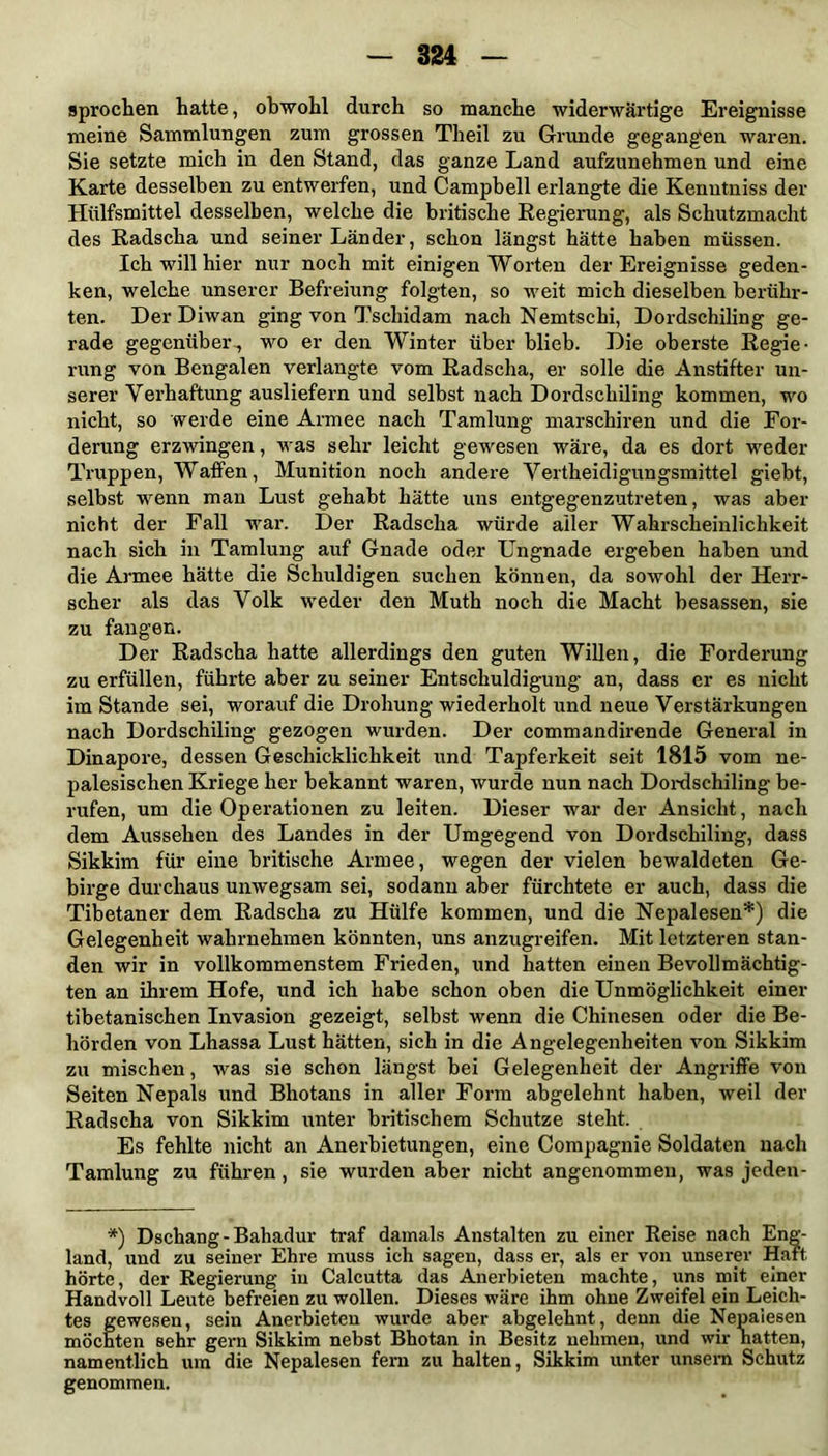 s pro eben hatte, obwohl durch so manche widerwärtige Ereignisse meine Sammlungen zum grossen Theil zu Grunde gegangen waren. Sie setzte mich in den Stand, das ganze Land aufzunehmen und eine Karte desselben zu entwerfen, und Campbell erlangte die Kenutniss der Hülfsmittel desselben, welche die britische Regierung, als Schutzmacht des Radscha und seiner Länder, schon längst hätte haben müssen. Ich will hier nur noch mit einigen Worten der Ereignisse geden- ken, welche unserer Befreiung folgten, so weit mich dieselben berühr- ten. Der Diwan ging von Tschidam nach Nemtschi, Dordschiling ge- rade gegenüber,, wo er den Winter über blieb. Die oberste Regie- rung von Bengalen verlangte vom Radscha, er solle die Anstifter un- serer Verhaftung ausliefern und selbst nach Dordschiling kommen, wo nicht, so werde eine Armee nach Tamlung marschiren und die For- derung erzwingen, was sehr leicht gewesen wäre, da es dort weder Truppen, Waffen, Munition noch andere Vertheidigungsmittel giebt, selbst wenn man Lust gehabt hätte uns entgegenzutreten, was aber nicht der Fall war. Der Radscha würde aller Wahrscheinlichkeit nach sich in Tamlung auf Gnade oder Ungnade ergeben haben und die Armee hätte die Schuldigen suchen können, da sowohl der Herr- scher als das Volk weder den Muth noch die Macht besassen, sie zu fangen. Der Radscha hatte allerdings den guten Willen, die Forderung zu erfüllen, führte aber zu seiner Entschuldigung an, dass er es nicht im Stande sei, worauf die Drohung wiederholt und neue Verstärkungen nach Dordschiling gezogen wurden. Der commandirende General in Dinapore, dessen Geschicklichkeit und Tapferkeit seit 1815 vom ne- palesischen Kriege her bekannt waren, wurde nun nach Dordschiling be- rufen, um die Operationen zu leiten. Dieser war der Ansicht, nach dem Aussehen des Landes in der Umgegend von Dordschiling, dass Sikkim für eine britische Armee, wegen der vielen bewaldeten Ge- birge durchaus unwegsam sei, sodann aber fürchtete er auch, dass die Tibetaner dem Radscha zu Hülfe kommen, und die Nepalesen*) die Gelegenheit wahrnehmen könnten, uns anzugreifen. Mit letzteren stan- den wir in vollkommenstem Frieden, und hatten einen Bevollmächtig- ten an ihrem Hofe, und ich habe schon oben die Unmöglichkeit einer tibetanischen Invasion gezeigt, selbst wenn die Chinesen oder die Be- hörden von Lhassa Lust hätten, sich in die Angelegenheiten von Sikkim zu mischen, was sie schon längst bei Gelegenheit der Angriffe von Seiten Nepals und Bhotans in aller Form abgelehnt haben, weil der Radscha von Sikkim unter britischem Schutze steht. Es fehlte nicht an Anerbietungen, eine Compagnie Soldaten nach Tamlung zu führen, sie wurden aber nicht angenommen, was jeden- *) Dschang-Bahadur traf damals Anstalten zu einer Reise nach Eng- land, und zu seiner Ehre muss ich sagen, dass er, als er von unserer Haft hörte, der Regierung in Calcutta das Anerbieten machte, uns mit einer Handvoll Leute befreien zu wollen. Dieses wäre ihm ohne Zweifel ein Leich- tes gewesen, sein Anerbieten wurde aber abgelehnt, denn die Nepaiesen möchten sehr gern Sikkim nebst Bhotan in Besitz nehmen, und wir hatten, namentlich um die Nepalesen fern zu halten, Sikkim unter unsern Schutz genommen.