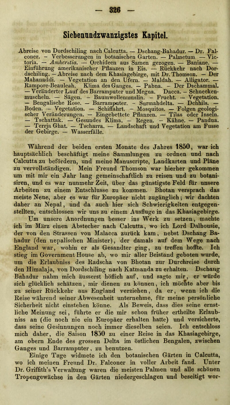 826 Siebenundzwanzigstes Kapitel. Abreise von Dordschiling nach Calcutta. — Dschang-Bahadur. — Dr. Fal- coner. - Verbesserungen in botanischen Garten. — Palmetum — Vic- toria. — Amhervtia. — Orchideen aus Samen gezogen. — Baniane. — Einführung amerikanischer Pflanzen in Eis. — Rückkehr nach Dor- dschiling. — Abreise nach dem Khasiagebirge, mit Dr. Thomson. — Der Mahanaddi. — Vegetation an den Ufern. — Maldah. — Alligator. — Rampore-Beauleah. Klima des Ganges. — Pabna. - Der Dschammal. — Veränderter Lauf des Barramputer und Megna. Dacca. — Schnecken- muscheln. — Sägen. - Baumwollenmuslin. - Frucht. — Vegetation. — Bengalische Rose. — Barramputer. - Surmahdelta. — Dehhils. — Boden. — Vegetation. — Schiffahrt. — Mosquitos. — Folgen geologi- scher Veränderungen. — Eingebettete Pflanzen. — Tilas oder Inseln. — Tschattak. — Gesundes Klima,. — Regen. — Kähne. — Pandua. — Terrja Ghat. — Tscharra. — Landschaft und Vegetation am Fusse der Gebirge. — Wasserfälle. Während der beiden ersten Monate des Jahres 1850, war ich hauptsächlich beschäftigt meine Sammlungen zu ordnen und nach Calcutta zu befördern, und meine Manuscripte, Landkarten und Pläne zu vervollständigen. Mein Freund Thomson war hierher gekommen um mit mir ein Jahr lang gemeinschaftlich zu reisen und zu botani- siren, und es war nunmehr Zeit, über das günstigste Feld für unsere Arbeiten zu einem Entschlüsse zu kommen. Bhotan versprach das meiste Neue, aber es war für Europäer nicht zugänglich; wir dachten daher an Nepal, und da auch hier sich Schwierigkeiten entgegen- stellten, entschlossen wir uns zu einem Ausfluge in das Khasiagebirge. Um unsere Anordnungen besser ins Werk zu setzen, machte ich im März einen Abstecher nach Calcutta, wo ich Lord Dalhousie, der von den Strassen von Malacca zurück kam, nebst Dschang Ba- hadur (den nepalischen Minister), der damals auf dem Wege nach England war, wohin er als Gesandter ging, zu treffen hoffte. Ich stieg im Government House ab, wo mir aller Beistand geboten wurde, um die Erlaubnis des Radscha von Bhotan zur Durchreise durch den Himalaja, von Dordschiling nach Katmanda zu erhalten. Dschang Bahadur nahm mich äusserst höflich auf, und sagte mir, er würde sich glücklich schätzen, mir dienen zu können, ich möcfite aber bis zu seiner Rückkehr aus England verziehen, da er, wenn ich die Reise während seiner Abwesenheit unternehme, für meine persönliche Sicherheit nicht einstehen könne. Als' Beweis, dass dies seine ernst- liche Meinung sei, führte er die mir schon früher ertheilte Erlaub- nis an (die noch nie ein Europäer erhalten hatte) und versicherte, dass seine Gesinnungen noch immer dieselben seien. Ich entschloss mich daher, die Saison 1850 zu einer Reise in das Khasiagebirge, am obern Ende des grossen Delta im östlichen Bengalen, zwischen Ganges und Barramputer, zu benutzen. Einige Tage widmete ich den botanischen Gärten in Calcutta, wo ich meinen Freund Dr. Falconer in voller Arbeit fand. Unter Dr. Griffith’s Verwaltung waren die meisten Palmen und alle schönen Tropengewächse in den Gärten niedergeschlagen und beseitigt wor-